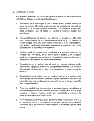 2. Atributos de la fuerza

   En términos generales, la fuerza con que se materializan las capacidades
   estratégicas debe poseer los siguientes atributos:

   a. Polivalencia:es el atributo por el cual la fuerza militar, con sus medios, es
      capaz de cumplir diferentes tareas, aunque su competencia esencial, su
      organización y su equipamiento se orienten principalmente al combate.
      Debe destacarse que no todas las fuerzas o sistemas pueden ser
      polivalentes.

   b. Interoperabilidad:es el atributo que permite a fuerzas de diferentes
      componentes operar eficaz y eficientemente entre sí, y con fuerzas de
      países amigos. Para las operaciones humanitarias y de estabilización,
      este atributo idealmente debe poder extenderse a organizaciones civiles
      que concurran al esfuerzo general definido.

   c. Precisión:es el atributo que hace posible ubicar y anular la capacidad de
      combate del adversario, en el menor tiempo posible y en cualquier
      condición o escenario, por medio de la integración de sistemas de armas o
      electrónicos para obtener los efectos más eficaces.

   d. Disponibilidad:es el atributo por el cual las fuerzas militares están
      organizadas, equipadas, entrenadas y preparadas conforme a un estándar
      determinado, para cumplir la misión encomendada en el lugar y momento
      definido.

   e. Sostenibilidad:es el atributo que los medios destinados a satisfacer las
      necesidades de subsistencia, combate y apoyo confieren a la fuerza, de
      manera tal que ésta pueda operar en buena forma por el tiempo requerido
      para cumplir la misión.

   f.   Protección:es el atributo que permite a la fuerza protegerse contra la gama
        de amenazas probables en cualquier escenario en que deba actuar, para
        preservar el recurso humano, evitar ser neutralizada y mantener la
        habilidad de emplear sus capacidades.

   g. Proyectabilidad:es el atributo dado por la movilidad estratégica o táctica y
      el despliegue oportuno para operar en un área distante, especialmente
      cuando se actúa en escenarios internacionales. Caracteriza a partes de la
      fuerza.
                                                                                 62
 