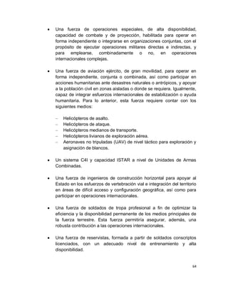 Una fuerza de operaciones especiales, de alta disponibilidad,
capacidad de combate y de proyección, habilitada para operar en
forma independiente o integrarse en organizaciones conjuntas, con el
propósito de ejecutar operaciones militares directas e indirectas, y
para emplearse, combinadamente o no, en operaciones
internacionales complejas.

Una fuerza de aviación ejército, de gran movilidad, para operar en
forma independiente, conjunta o combinada, así como participar en
acciones humanitarias ante desastres naturales o antrópicos, y apoyar
a la población civil en zonas aisladas o donde se requiera. Igualmente,
capaz de integrar esfuerzos internacionales de estabilización o ayuda
humanitaria. Para lo anterior, esta fuerza requiere contar con los
siguientes medios:

–   Helicópteros de asalto.
–   Helicópteros de ataque.
–   Helicópteros medianos de transporte.
–   Helicópteros livianos de exploración aérea.
–   Aeronaves no tripuladas (UAV) de nivel táctico para exploración y
    asignación de blancos.

Un sistema C4I y capacidad ISTAR a nivel de Unidades de Armas
Combinadas.

Una fuerza de ingenieros de construcción horizontal para apoyar al
Estado en los esfuerzos de vertebración vial e integración del territorio
en áreas de difícil acceso y configuración geográfica, así como para
participar en operaciones internacionales.

Una fuerza de soldados de tropa profesional a fin de optimizar la
eficiencia y la disponibilidad permanente de los medios principales de
la fuerza terrestre. Esta fuerza permitiría asegurar, además, una
robusta contribución a las operaciones internacionales.

Una fuerza de reservistas, formada a partir de soldados conscriptos
licenciados, con un adecuado nivel de entrenamiento y alta
disponibilidad.


                                                                       64
 