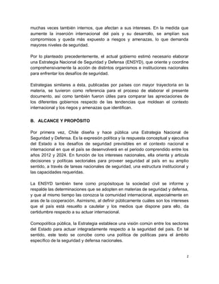 muchas veces también internos, que afectan a sus intereses. En la medida que
aumente la inserción internacional del país y su desarrollo, se amplían sus
compromisos y queda más expuesto a riesgos y amenazas, lo que demanda
mayores niveles de seguridad.

Por lo planteado precedentemente, el actual gobierno estimó necesario elaborar
una Estrategia Nacional de Seguridad y Defensa (ENSYD), que oriente y coordine
comprehensivamente la acción de distintos organismos e instituciones nacionales
para enfrentar los desafíos de seguridad.

Estrategias similares a ésta, publicadas por países con mayor trayectoria en la
materia, se tuvieron como referencia para el proceso de elaborar el presente
documento, así como también fueron útiles para comparar las apreciaciones de
los diferentes gobiernos respecto de las tendencias que moldean el contexto
internacional y los riegos y amenazas que identifican.


B. ALCANCE Y PROPÓSITO

Por primera vez, Chile diseña y hace pública una Estrategia Nacional de
Seguridad y Defensa. Es la expresión política y la respuesta conceptual y ejecutiva
del Estado a los desafíos de seguridad previsibles en el contexto nacional e
internacional en que el país se desenvolverá en el periodo comprendido entre los
años 2012 y 2024. En función de los intereses nacionales, ella orienta y articula
decisiones y políticas sectoriales para proveer seguridad al país en su amplio
sentido, a través de tareas nacionales de seguridad, una estructura institucional y
las capacidades requeridas.

La ENSYD también tiene como propósitoque la sociedad civil se informe y
respalde las determinaciones que se adopten en materias de seguridad y defensa,
y que al mismo tiempo las conozca la comunidad internacional, especialmente en
aras de la cooperación. Asimismo, al definir públicamente cuáles son los intereses
que el país está resuelto a cautelar y los medios que dispone para ello, da
certidumbre respecto a su actuar internacional.

Comopolítica pública, la Estrategia establece una visión común entre los sectores
del Estado para actuar integradamente respecto a la seguridad del país. En tal
sentido, este texto se concibe como una política de políticas para el ámbito
específico de la seguridad y defensa nacionales.


                                                                                  2
 