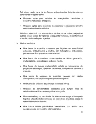 Del mismo modo, parte de las fuerzas antes descritas deberán estar en
   condiciones de operar como:
      Unidades aptas para participar en emergencias, catástrofes y
      desastres naturales o antrópicos.

      Unidades aptas para consolidar la presencia y proyección terrestre
      dentro del continente antártico.

   Asimismo, contribuir con sus medios a las fuerzas de orden y seguridad
   pública en sus tareas de vigilancia y resguardo fronterizo, de conformidad
   a las disposiciones legales vigentes.

b. Medios marítimos

      Una fuerza de superficie compuesta por fragatas con especificidad
      antiaérea, antisubmarina y multirol, con helicópteros embarcados,
      petroleros de flota y remolcador de alta mar.

      Una fuerza de submarinos convencionales de última generación,
      multipropósito, apoyados por un buque madre.

      Una fuerza de buques multipropósito dotada de helicópteros, de
      proyección estratégica, apoyo en catástrofes, transporte de personal y
      material.

      Una fuerza de unidades de superficie menores con misiles
      antisuperficie, con capacidad para operar helicópteros.

      Una fuerza de unidades de patrullaje oceánicas (OPV).

      Unidades de características especiales para cumplir roles de
      señalización marítima, oceanografía e hidrografía.

      Un rompehielos y un remolcador de alta mar que apoye el transporte
      logístico y la actividad científica de los operadores antárticos, capaz de
      operar helicópteros livianos.

      Una fuerza anfibia parcialmente mecanizada, con aptitud para
      operaciones de proyección e internacionales.
                                                                              65
 