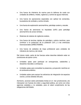 Una fuerza de infantería de marina para la defensa de costa con
    unidades de artillería, misiles, vigilancia y control de aguas interiores.

    Una fuerza de operaciones especiales con aptitud de comandos,
    buceadores de combate y contra-minado.

    Una fuerza de exploración aeromarítima, patrullaje costero y rescate.

    Una fuerza de aeronaves no tripuladas (UAV) para patrullaje
    aeromarítimo de zonas remotas.

    Sistemas de radares de vigilancia costera.

    Una fuerza de lanchas rápidas de patrullaje y policía marítima, para
    contribuir a la protección de la población civil y a las amenazas
    transnacionales (DIRECTEMAR).

    Una fuerza de soldados de tropa profesional para unidades de
    infantería de marina y de Litoral.

Del mismo modo, parte de las fuerzas antes descritas deberán estar en
condiciones de operar como:

    Unidades aptas para participar en emergencias, catástrofes y
    desastres naturales o antrópicos.

    Unidades aptas para consolidar la presencia y proyección marítima en
    el continente antártico.

    Unidades aptas para apoyar los esfuerzos de integración de espacios
    vacíos y zonas aisladas del país.

Asimismo, accionar sobre actividades ilícitas en el mar jurisdiccional y de
interoperar con fuerzas de orden y seguridad pública, así como con otras
agencias estatales y no estatales, para el cabal cumplimiento de las
obligaciones del Estado.



                                                                            66
 