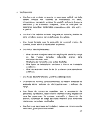 c. Medios aéreos

      Una fuerza de combate compuesta por aeronaves multirol y de todo
      tiempo, dotadas con sistemas de transferencia de datos,
      comunicación, navegación y ataque de precisión, así como de guerra
      electrónica y de armamento inteligente, capaz de interoperar en
      escenarios conjuntos y combinados en operaciones aire - aire y aire -
      superficie.

      Una fuerza de defensa antiaérea integrada por artillería y misiles de
      corto y mediano alcance para la defensa de área y local.

      Una fuerza terrestre para la protección de personal, medios de
      combate, bases aéreas e instalaciones en general.

      Una fuerza de transporte aéreo:

      –   Una fuerza de transporte aéreo estratégico para personal y carga
          de    las    Fuerzas   Armadas,      incluyendo     aviones para
          reabastecimiento en vuelo.
      –   Una fuerza de transporte aéreo táctico de ala fija.
      –   Una fuerza de helicópteros medianos y livianos de transporte
          aerotáctico.
      –   Una fuerza de aeronaves de ala fija y rotatoria para operaciones
          antárticas.

      Una fuerza de alerta temprana y control aerotransportado.

      Un sistema de mando y control conformado por radares terrestres de
      vigilancia aérea, sistemas de telecomunicaciones y sistemas de
      apoyo.

      Una fuerza de operaciones especiales para la recuperación de
      personas y tripulaciones, recolección de información útil y de precisión
      para las operaciones de combate, marcación y destrucción de
      blancos, exploración del campo de batalla y misiones SAR, incluyendo
      operaciones conjuntas y combinadas.

      Una fuerza de aeronaves no tripuladas y aviones de reconocimiento
      aerotáctico, para operaciones ISTAR.
                                                                            67
 
