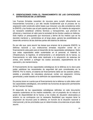 F. ORIENTACIONES PARA EL FINANCIAMIENTO DE LAS CAPACIDADES
   ESTRATÉGICAS DE LA DEFENSA

Las Fuerzas Armadas necesitan de recursos para cumplir eficazmente sus
trascendentes funciones y por ello resulta fundamental que el proceso de su
asignación esté construido sobre bases que induzcan una alta consistencia entre
la ENSYD y los fondos que el país aporta para este fin. En materia de asignación
es necesario establecer criterios técnicos y transparentes, que prioricen la
eficiencia y maximicen el valor para la sociedad de los fondos usados en defensa.
Esto implica un presupuesto que reconozca y derive de los medios que se ha
decidido mantener y, centrándose en el largo plazo, genere las posibilidades de
desarrollo armónico de las distintas partes del sistema de defensa.

Es por ello que, para asumir las tareas que emanan de la presente ENSYD, la
defensa nacional y sus instituciones armadas requieren contar de un
financiamiento adecuado para el desarrollo de las capacidades estratégicas. Dado
que estas capacidades están sustentadas en el personal, el material, la
infraestructura, la logística, el entrenamiento y el alistamiento de la fuerza, su
financiamiento no sólo debe estar destinado a la adquisición de sistemas de
armas, sino también a sufragar los costos asociados, especialmente los de
operación y de mantenimiento.

El financiamiento de las capacidades estratégicas de la defensa es la clave para
poder satisfacer las necesidades de seguridad del país consideradas en la
ENSYD. Por lo mismo, el sistema de financiamiento debe ser de carácter público,
estable y previsible, de naturaleza plurianual, contar con asignación mínima
garantizada y estar basado en la definición de capacidades a largo plazo.

Es preciso tener en cuenta que el financiamiento de la defensa no sólo debe cubrir
las capacidades estratégicas, sino también las funciones de ejecución permanente
de las Fuerzas Armadas.

El desarrollo de las capacidades estratégicas definidas en este documento
necesita sustentarse en los medios existentes, con el propósito de no reducir el
grado de disponibilidad de la fuerza y los niveles de disuasión alcanzados.Lo
anterior no se contrapone con la necesaria flexibilidad que requiere tener la
asignación de recursos para la defensa, en función de la situación nacional e
internacional y de las prioridades que en determinadas circunstancias el país debe
asumir.

                                                                                69
 