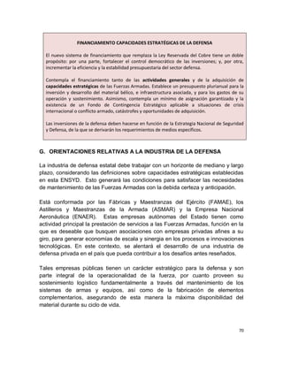 FINANCIAMIENTO CAPACIDADES ESTRATÉGICAS DE LA DEFENSA

  El nuevo sistema de financiamiento que remplaza la Ley Reservada del Cobre tiene un doble
  propósito: por una parte, fortalecer el control democrático de las inversiones; y, por otra,
  incrementar la eficiencia y la estabilidad presupuestaria del sector defensa.

  Contempla el financiamiento tanto de las actividades generales y de la adquisición de
  capacidades estratégicas de las Fuerzas Armadas. Establece un presupuesto plurianual para la
  inversión y desarrollo del material bélico, e infraestructura asociada, y para los gastos de su
  operación y sostenimiento. Asimismo, contempla un mínimo de asignación garantizado y la
  existencia de un Fondo de Contingencia Estratégico aplicable a situaciones de crisis
  internacional o conflicto armado, catástrofes y oportunidades de adquisición.

  Las inversiones de la defensa deben hacerse en función de la Estrategia Nacional de Seguridad
  y Defensa, de la que se derivarán los requerimientos de medios específicos.



G. ORIENTACIONES RELATIVAS A LA INDUSTRIA DE LA DEFENSA

La industria de defensa estatal debe trabajar con un horizonte de mediano y largo
plazo, considerando las definiciones sobre capacidades estratégicas establecidas
en esta ENSYD. Esto generará las condiciones para satisfacer las necesidades
de mantenimiento de las Fuerzas Armadas con la debida certeza y anticipación.

Está conformada por las Fábricas y Maestranzas del Ejército (FAMAE), los
Astilleros y Maestranzas de la Armada (ASMAR) y la Empresa Nacional
Aeronáutica (ENAER). Estas empresas autónomas del Estado tienen como
actividad principal la prestación de servicios a las Fuerzas Armadas, función en la
que es deseable que busquen asociaciones con empresas privadas afines a su
giro, para generar economías de escala y sinergia en los procesos e innovaciones
tecnológicas. En este contexto, se alentará el desarrollo de una industria de
defensa privada en el país que pueda contribuir a los desafíos antes reseñados.

Tales empresas públicas tienen un carácter estratégico para la defensa y son
parte integral de la operacionalidad de la fuerza, por cuanto proveen su
sostenimiento logístico fundamentalmente a través del mantenimiento de los
sistemas de armas y equipos, así como de la fabricación de elementos
complementarios, asegurando de esta manera la máxima disponibilidad del
material durante su ciclo de vida.



                                                                                              70
 