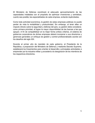 El Ministerio de Defensa coordinará el adecuado aprovechamiento de las
capacidades instaladas con el propósito de optimizar inversiones y centralizar,
cuanto sea posible, las especialidades de cada empresa, evitando duplicidades.

Como toda actividad económica, la gestión de estas empresas públicas no puede
perder de vista la rentabilidad y productividad. Sin embargo, al tener ellas un
impacto directo sobre la seguridad y defensa del país, su gestión debe considerar,
como primera prioridad, el lograr la mayor disponibilidad de las fuerzas a las que
apoyan. A fin de compatibilizar en la mejor forma ambos criterios, el sistema de
gobiernos corporativos de dichas empresas deberá incorporar a sus directorios y
gerencias generales un enfoque de gestión y control profesionalizado acorde con
los desafíos del siglo XXI.

Durante el primer año de mandato de cada gobierno, el Presidente de la
República, a proposición del Ministerio de Defensa y mediante Decreto Supremo,
establecerá los lineamientos para orientar el desarrollo y principales actividades a
emprender por la industria militar y procederá a la designación de los miembros de
los respectivos directorios.




                                                                                  71
 