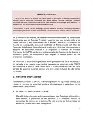 UNA POLÍTICA DE POLÍTICAS

La ENSYD es una “política de políticas” en cuanto orienta la articulación y coordinación de distintas
políticas públicas sectoriales formuladas para evitar riesgos, anticipar amenazas, enfrentar
situaciones y sucesos conflictivos o que causen grave dañobuscando proteger a las personas, a la
población o al país en sus específicos ámbitos de aplicación.

De igual modo, la ENSYD es una “estrategia” porque define los intereses nacionales y expresa las
opcionespara preservar o alcanzar tales intereses y para articular las políticas públicas sectoriales.



En el ámbito de la defensa, el presente documentoestablecerá las capacidades
estratégicas que las Fuerzas Armadas requieren para dar cumplimiento a las
tareas definidas y las orientaciones de la ENSYD, elemento fundamental del
modelo de presupuesto plurianual destinado al financiamiento del Plan de
Desarrollo de la Fuerza. Al transformarse en el marco público de referencia para la
adopción de decisiones relativas a la asignación e inversión de recursos
financieros, la ENSYD reordenará verticalmentela planificación de la defensa e
introducirá grados de transparencia que mejoren el control público de las
inversiones en el sector.

En función de la necesaria adaptabilidad de las políticas frente a sus resultados y,
en particular a los nuevos y cambiantes escenarios de seguridad, esta ENSYD
será sometida a revisión cada cuatro años, o como mínimo una vez en cada
período de gobierno, teniendo siempre una proyección de futuro de a lo menos
doce años.


C. CRITERIOS ORIENTADORES

Para la formulación de la ENSYD se tuvieron presente los siguientes criterios, que
reflejan el concepto de seguridad ampliada adoptado para el tratamiento de los
desafíos que Chile enfrenta:

1. La protección de las personas como eje

    Más allá de las diferentes acciones previstas en esta Estrategia, el bien último
    será siempre la protección de las personas y la población, incluida la
    comunidad de chilenos en el exterior. De esta premisa se derivan todos los
    esfuerzos y tareas nacionales de seguridad.

                                                                                                    3
 