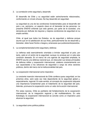 2. La correlación entre seguridad y desarrollo

   El desarrollo de Chile y su seguridad están estrechamente relacionados,
   conformando un círculo virtuoso. No hay desarrollo sin seguridad.

   La seguridad es una de las condiciones fundamentales para el desarrollo del
   país y es, asimismo, un aspecto clave en el bienestar de las personas. La
   presente ENSYD entiende que esto genera, por parte de la sociedad, una
   demanda por disfrutar de mayores y mejores condiciones de seguridad en su
   amplio sentido.

   Chile, al igual que todos los Estados, se da seguridad y defensa porque
   asume que en la satisfacción de sus fines, particularmente los de desarrollo y
   bienestar, debe hacer frente a riesgos y amenazas que pudieranentorpecerlos.

3. La complementariedad entre seguridad y defensa

   La defensa está esencialmente orientada a brindar seguridad al país; por
   tanto, está en el centro de la seguridad, aunque no produce por sí sola esta
   condición deseada. En el marco de una agenda de seguridad ampliada, la
   ENSYD asume una defensa nacional que, sin descuidar sus tareas principales
   de defensa militar y cooperación internacional, colabore crecientemente con
   sus capacidades a los esfuerzos de seguridad a cargo de otros sectores
   públicos, dentro del marco de la institucionalidad del país.

4. La cooperación internacional como imperativo

   La creciente inserción internacional de Chile conlleva quesu seguridad, en los
   próximos años, será cada vez más dependiente de la seguridad global y,
   especialmente, regional. En este sentido, el concepto de cooperación adquiere
   una importancia fundamental para el tratamiento de la seguridad del país.
   Además, promueve la cooperación como un valor de la acción internacional.

   Por estas razones, Chile es partidario del fortalecimiento de la cooperación
   internacional, de la integración regional y del multilateralismo. En esta
   Estrategia, la cooperación internacional se concibe como un imperativo para
   alcanzar la seguridad.


5. La seguridad como política pública
                                                                                4
 