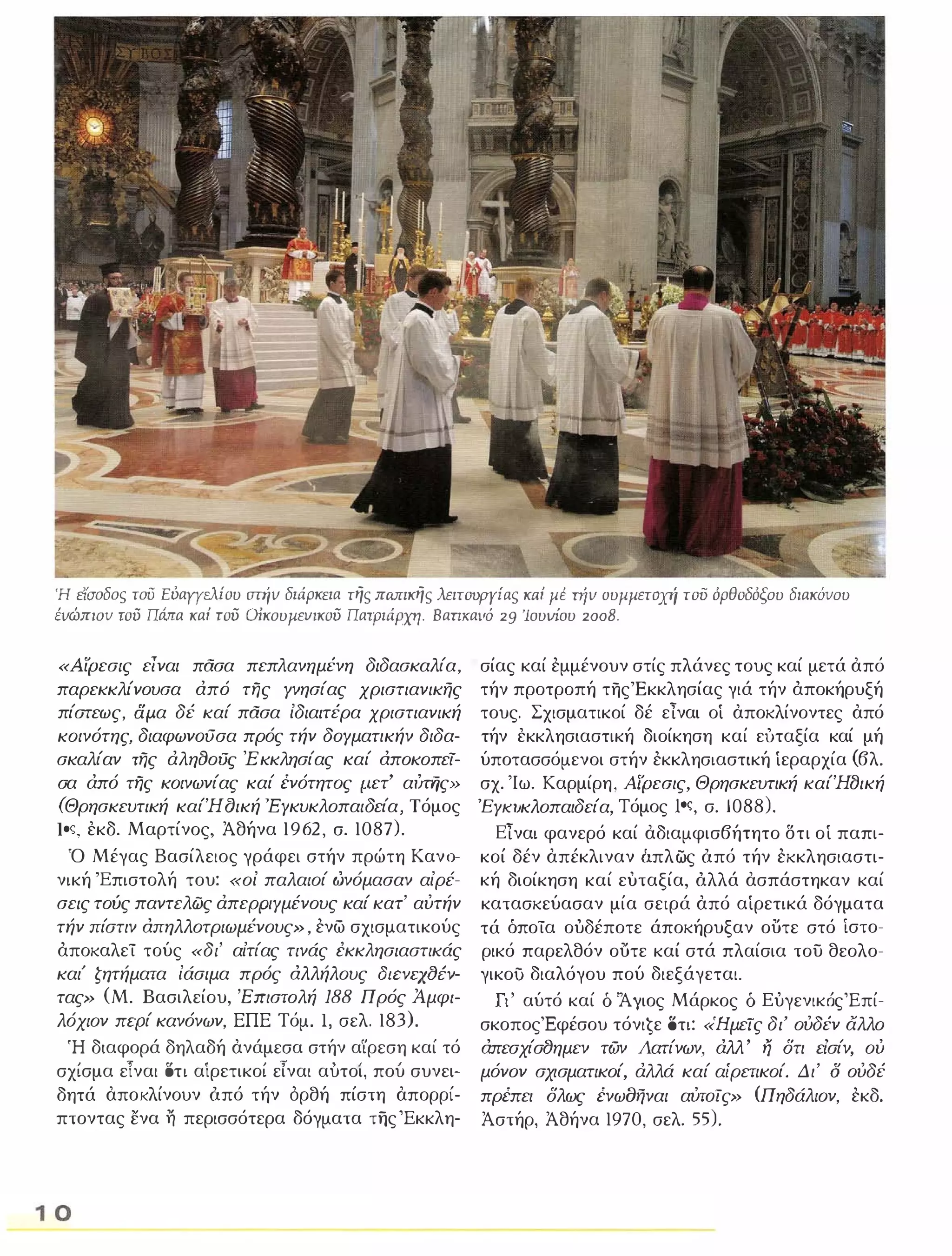 Ή ειaοδος τοΌ Ευαγγελίου aτήν διάρκεια της πωrικης λειτουργίας κrιί μΙ. πίν συμμετοχή τοΌ όρθοδόξου διακόνου 
ένώπιον τοϋ Πάπα καί τοϋ Οίκουμευικοϋ Πατριάρχη. BαΠKαVΌ 29 'loυVΊoυ 2008. 
«Αίρεσις είναι πασα πεπλανημένη διδασκαλία, 
παρεκκλίνουσα από της Υνησίας χριστιανικής 
πίστεως, δμ.α δέ καί πασα ίδιαιτέρα χριστιανική 
κοινότης, διαφωνoιJσα πρός τήν δΟΥματικήν διδα­σκαλίαν 
της άληClοι1ς Έ κκλησίας καί αποκοπει­σα 
άπό της κοινωνίας καί ένότητος μ.ετ' αι/rijς» 
(Θρησκευτική καίΉCJική 'ΕΥκυκλοπαιδεία, Τόμος 
loς, εκδ. Μαρτίνος, Άθήνα 1962, σ. 1087). 
Ό Μέγας Βασίλειος γράφει στήν πρώτη Κανο-­νική 
'Επιστολή του: <<οί παλαιοί ώνόμασαν αίρέ­σεις 
τούς παντελώς άπερΡΙΥμένους καί κατ' αύτήν 
τήν πίστιν απηλλοτριωμένους» , ενω σχισματικούς 
άποκαλεί τούς «δι' αίτίας τινάς έκκλησιαστικάς 
και' ζητήματα ίάσιμα πρός αλλήλους atcvqtJiv­τας 
» (Μ. Βασιλείου, 'Επιστολή 188 Πρός Άμφι­λόχιον 
περί κανόνων, ΕΠΕ Τόμο Ι, σελ. 183). 
Ή διαφορά δηλαδή ανάμεσα στήν α'ίρεση καί τό 
, τ δ ' , τ " , σχισμα ειναι τι αιρετικοι ειναι αυτοι, που συνει- 
δητά αποκλίνουν όπό τήν όρθή πίστη απορρί­πτοντας 
ενα η περισσότερα δόγματα της Έκκλη- 
10 
σίας καί εμμένουν στίς πλάνες τους καί μετά από 
τήν προτροπή της 'Εκκλησίας γιά τήν άποκήρυξή 
τους. Σχισματικοί δέ είναι οί αποκλίνοντες από 
τήν εκκλησιαστική διοίκηση καί ευταξία καί μή 
ύποτασσόμενοι στήν εκκλησιαστική ίεραρχία (βλ. 
σχ. 'Ιω. Καρμίρη, Αίρεσις, Θρησκευτική καίΉtJική 
ΈΥΚΙJκλοπαιδεία, Τόμος loς, σ. 1088). 
είναι φανερό καί αδιαμφισβήτητο δτι οί παπι­κοί 
δέν απέκλιναν δπλως όπό τήν εκκλησιαστι­κή 
διοίκηση καί ευταξία, όλλά ασπάστηκαν καί 
κατασκεύασαν μία σειρά από αίρετικά δόγματα 
τά όποία ούδέποτε άποκήρυξαν ουτε στό ίστο­ρικό 
παρελθόν ουτε καί στά πλαίσια του θεολο­γικου 
διαλόγου πού διεξάγεται. 
Γι' αύτό καί δ 'Άγιος Μάρκος δ ΕύγενικόςΈπί­σκοποςΈφέσου 
τόνιĢε οτι: «Ημεις δι' ούδέν άλλο 
απεσχίσ8ημεν των Λατίνων, άλλ' ij δτι είσίν, ού 
μόνον σχισματικοί, άλλά καί αίρετικοί. Δι' δ ούδέ 
πρέπει δλως ένωοήναι αύτΟίς» (Πηδάλιον, εκδ. 
Άστήρ, Άθήνα 1970, σελ. 55). 
 