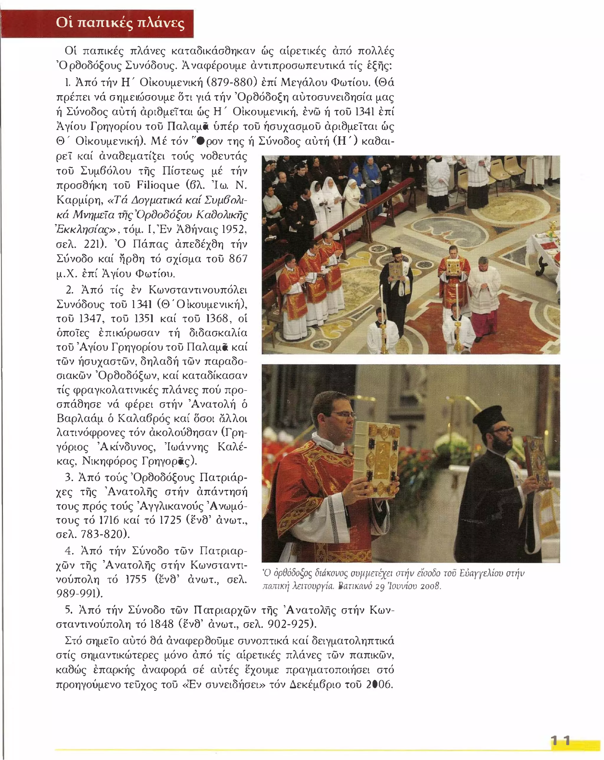 Οί παπικές πλάνες 
Οί παπικές πλάνες καταδικάσθηκαν ώς αίρετικές από πολλές 
Όρθοδόξους Συνόδους. Ά ναφέρουμε αντιπροσωπευτικά τίς έξης: 
1. Από τήν Η ' ΟΙκουμενική (879-880) επί Μεγάλου Φωτίου. ( Θά 
πρέπει νά σημειώσουμε δτι γιά τήν Όρθόδοξη αυτοσυνειδησία μας 
ή Σ ύνοδος αυτή αριθμείται ώς Η ' ΟΙκουμενική, ενω ή του 13 41 επί 
Ά γίου Γρηγορίου του Παλαμα υπέρ του ήσυχασμου αριθμείται ώς 
Θ' ΟΙκουμενική). Μέ τόν "'Όρον της ή Σ ύνοδος αυτή (Η') καθαι­ρεί 
καί αναθεματίĢει το ύς νοθευτάς 
του Συμβόλου της Πίστεως μέ τήν 
προσθήκη του Filioque (βλ. Ίω. Ν. 
Καρμίρη, «Τά Δογματικά καί Συμ60λι­κά 
Μνημεία τfjς'Όρδoδόξoυ Καδολικης 
'Εκκλησίας» , τόμ ο Ι , 'Εν Άθήναις 1952, 
σελ. 221). Ό Πάπας απεδέχθη τήν 
Σ ύνοδο καί ηρθη τό σχίσμα του 8 67 
μ.Χ. επί Άγίου Φωτίου. 
2. Άπό τίς εν Κωνσταντινουπόλει 
Συνόδους του 1 3 41 ( ΘΌΙκουμενική), 
του 13 47, τού 1351 καί τού 13 68 , οί 
όποϊες επικύρωσαν τή διδασκαλία 
του Άγίου Γρηγορίου του Παλαμα καί 
των ήσυχαστων, δηλαδή των παραδο­σιακων 
Όρθοδόξων, καί καταδίκασαν 
τίς φραγκολατινικές πλάνες πού προ­σπάθησε 
νά φέρει στήν Ά νατολή δ 
Βαρλαάμ δ Καλαβρός καί δσοι ί3.λλοι 
λατινόφρονες τόν ακολο ύθησαν (Γρη­γόριος 
Άκίνδυνος, 'Ιωάννης Καλέ­κας, 
Νικηφόρος Γρηγορας). 
3. Άπό τούς 'Ορθοδόξους Πατριάρ­χες 
της Ά νατολης ατήν απάντησή 
τους πρός το ύς Άγγλικανο ύς Άνωμό­τους 
τό 171 6 καί τό 1725 (ενθ' άνωτ., 
σελ. 783-820). 
4. Από τήν Σύνοδο των Πατριαρ­χων 
της Ά νατολης στήν Κωνσταντι­νούπολη 
τό 1755 ( Ι:νθ' άνωτ., σελ. 
989-991). 
Ό όΡθόδοξος διάιωιιας συμμετiχει στιίν είσοδο του Eύaπελίoυ στιίll 
παπική λειτουργία. BαΤΙKIIVΌ 29 '/ουιιίου 2008. 
5. Από τήν Σύνοδο των Πατριαρχων της 'Aνατoλijς στήν Κων­σταντινούπολη 
τό 18 48 (ενθ' άνωτ., σελ. 902-925). 
Στό σημείο αυτό θά άναφερθ Ούμε συνοπτικά καί δειγματοληπτικά 
στίς σημαντικώτερες μόνο άπό τίς αίρετικές πλάνες των παπικων, 
καθώς επαρκής άναφορά σέ αυτές εχουμε πραγματοποιήσει στό 
προηγούμενο τεύχος τού «Εν συνειδήσει» τόν Δεκέμβριο του 2 00 6. 
1 1 
 