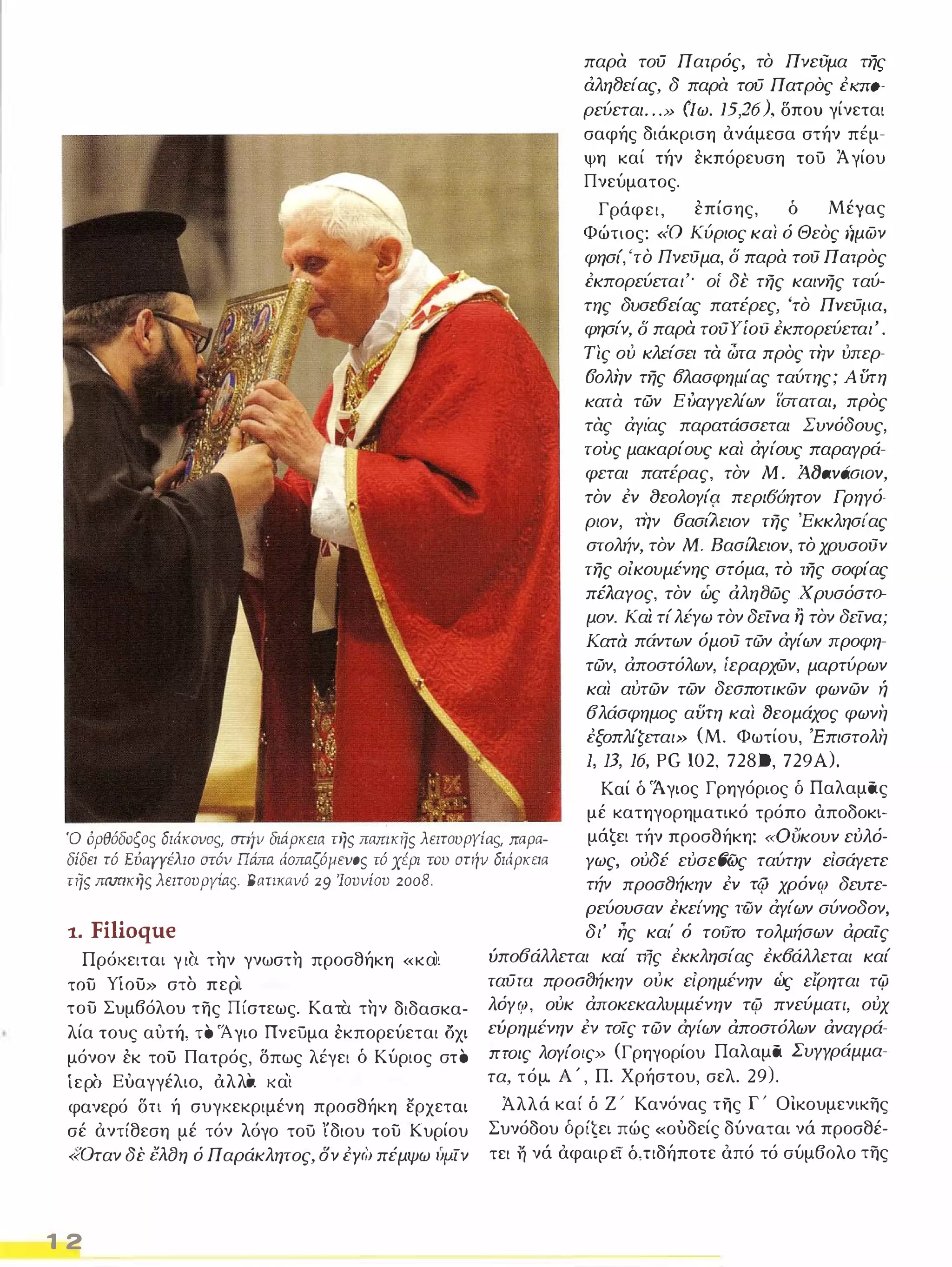παρα τοϋ Πατρός, το Πνεϋμα της 
άληι3είας, δ παρα τοϋ Πατρος έλ"ΠQ­ρεύεται 
. . . Ν (Ιω. 15,26), δπου γίνεται 
σαφής διάκριση ανάμεσα στήν π ΅μ­ψη 
καί τήν εκπόρευση τού Ά γίου 
Πνεύματος. 
Γράφει, επίσης, δ Μέγας 
Φώτιος: <<Ο Κύριος και ό Θεος ήμων 
φησί, 'το Πνεύμα, δ παρα τού Πατρος 
έκπορεύεται'· οι' δέ της καινης ταύ­της 
δυσε6είας πατέρες, 'το Πνεϋμ.α, 
φησίν, δ παρά τoιJYίoϋ έκπορεύεται' . 
Τις ού κλείσει τά ώτα προς την ύπερ­fJολήν 
της fJλασφημ.ίας ταύτης; Α υτη 
κατα τών ΕΙJαγγελίων ίοταται, προς 
τας άγι'ας παρατάσσεται Συνόδους, 
τους μακαρίους και άγι'ους παραγρά­φεται 
πατέρας, τον Μ. AlJavdalov, 
τον έν (}εoλoγίςl περl6όητον Γρ ηγό­ρ/ 
ον, την 6ασlΊιειον της 'Εκκλησι'ας 
στολήν, τον Μ. ΒασιΛειον, το χρυσούν 
της οίκουμένης στόμα, το της σοφίας 
πέλαγος, τον ώς αληι3ώς χ ρυσόσΤQ­μον. 
Και τί λέγω τον δείνα η τον δείνα; 
Κατa πάντων όμού τών άγίων προφη­τών, 
αποστόλων, ίεραρχών, μαρτύρων 
και αύτών των δεσποτικών φωνών ή 
6λάσφημος αϋrη και (}coμάχος φωνή 
έξοπλίζεται» (Μ. Φωτίου, 'Επιστολή 
J, 13, 16, PG 102, 728 Ο, 729Α). 
Ό όρθόδοξος διάκovος. σπίν διάρκεια της πamκης λειτουργίaς. παρα­δίδει 
τό EύarΎέλιo στόυ Πάπα άaπαζόμεvoς τό χέρι του στήυ διάρκεια 
τηι; ΠfI.Π1κηι; λειτουργίας BaηΚιlυό 29 Ίουυίου 2008. 
Καί δ 'Άγιος Γρηγόριος δ Παλαμας 
μέ κατηγορηματικό τρόπο αποδοκι­μάζει 
τήν προσθήκη: «ουκουν εύλό­Υως, 
ούδέ εύσεfJώς ταύτην εΙσάγετε 
τήν προσ8ήκην έν τη.; χρόν<Υ δευτε- 
1. Filioque 
Πρόκειται γ ι α τ ην γνωστ η προσθήκη «κα'ι του γίου» στ ο περ'ι του Συμβόλου της Πίστεως. Κατα τ ην διδασκα­λία 
τους αυτή, τ ο 'Άγιο Πνεύμα εκπορεύεται οχι 
μόνον εκ του Πατρός, δπως λ ΅γει δ Κύριος στ ο 
ίερσ Ευαγγέλιο, όλλα κα'ι φανερό δ η ή συγκεκριμένη προσθήκη ερχεται 
σέ αντίθεση μέ τόν λόγο τού ίδιου του Κυρίου 
«Οταν δε i5λfJη ό Παράκλητος, ον έyە) πέμψω (ψ.ίν 
1 2 
ρεύουσαν έκει'νης των άγίων σύνοδον, 
δι' ης και' ό τσιJτo τολμήσων αραίς 
ύπο6άλλεται καί της έκκλησίας έκfJάλλεται καί 
ταϋτα προalJήκην ούκ εΙρημένην ώς εί'ρηται τφ 
λόγ<Υ, ούκ άποκεκαλυμμένην τψ πνεύματι, ούχ 
εύρημένην έν τοίς τών άγι'ων αποστόλων αναγρά­πroις 
λογι'οlς» (Γρηγορίου Παλαμα Συγγράμμα­τα, 
τόμο Α' , Π. Χρήστου, σελ. 29). 
Άλλά καί δ Ζ· Κανόνας της Γ' Οικουμενικης 
Συνόδου δρίζει πώς «ουδείς δύναται νά προσθέ­τει 
η νά αφαιρεί δ, ηδήποτε όπό τό σύμβολο της 
 