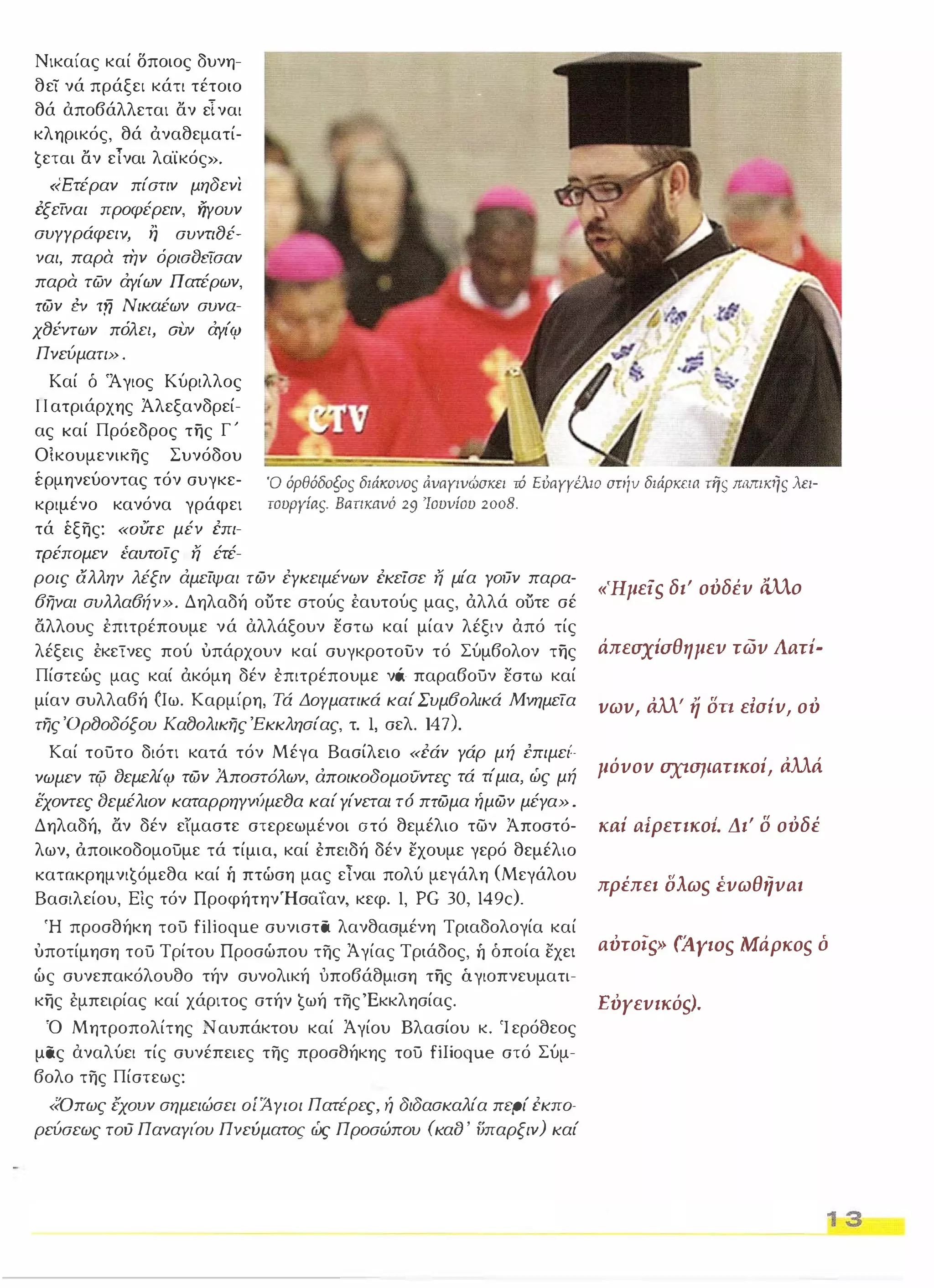 Νικαίας καί Όποιος δυνη­θεΤ 
νά πράξει κάτι τέτοιο 
θά αποβάλλεται αν είναι 
κληρικός, θά άναθεματί­ 
ɥεται αν είναι λα"ίκός». 
«Ετέραν πίστιν μηδενι 
έξείναι προφέρειν, ήγουν 
συγγράφει ν, η συντι8έ­ναι, 
παρα την όρισδεϊσαν 
παρα των άγίων Πατέρων, 
των εν τfj Νικaέων συνα­χ8έντων 
πόλε/, ΣVν άγίφ 
Πνεύματι» . 
Καί δ 'Άγιος Κύριλλος 
Πατριάρχης Άλεξανδρεί­ας 
καί Πρόεδρος της Γ' 
Ο ίκουμενικης Συνόδου 
έρμηνεύοντας τόν συγκε­κριμένο 
κανόνα γράφει 
τά έξης: «OVτε μέν επι­τρέπομεν 
Ι:αυτοίς ή έτέ- 
Ό όρθόδοξοs διάιωvοs άναΥινώσκει τό ΕόαΥΥέλιο στήν διάρκεια nlS παmκηs λει­τουργίas. 
Βartκaνό 29 'Ιουνίου 2008. 
ροις αλλην λέξιν άμείψαι των έγκειμένων εκείσε ή μία γoιJν παρα- 
6ηναι συλλα6ήν». Δηλαδή ουτε στούς έαυτούς μας, άλλά ουτε σέ 
αλλους έπιτρέπουμε νά αλλάξουν εστω καί μίαν λέξιν άπό τίς 
λέξεις έκεινες πού υπάρχουν καί συγκροτουν τό Σύμβολον της 
Πίστεώς μας καί άκόμη δέν έπιτρέπουμε ν6 παραβούν εστω καί 
μίαν συλλαβή أIω. Καρμίρη, Τά Δογματικά καί Συμ60λικά Μνημεία 
της 'Ορ80δόξου Κα80λικης Έκκλησίας, τ. Ι, σελ. 1 47). 
Καί τούτο διότι κατά τόν Μέγα Βασίλειο «εάν γάρ μή επιμει'­νωμεν 
τψ δεμελίφ των Ά.ποστ6λων, άπoικoδoμoιJvτες τά τίμια, ώς μή 
εχοντες δεμέλιον καταρρηγνυμε8α καί γίνεται τ6 πτωμα ήμων μέγα» . 
Δηλαδή, αν δέν είμαστε στερεωμένοι ατό θεμέλιο των Άποστό­λων, 
όποικοδομούμε τά τίμια, καί έπειδή δέν εχουμε γερό θεμέλιο 
KαταKρημνιɥόμεθα καί ή πτώση μας είναι πολύ μεγάλη (Μεγάλου 
Βασιλείου, Εις τόν ΠροφήτηνΉσαίαν, κεφ. 1, PG 30, 1 49c). 
«'Ημείs δι' ουδέυ άλλο 
άπεσχίσθημευ τωυ ΙΙaτί- 
vωv, άλλ' ή δη εiσiv, ου 
μόυον ΣΧΙσματικοί, άλλά 
KIλi aίρετικοΙ Δι' δ ουδέ 
πρέπει ίίλωs έυωθηυaι 
Ή προσθήκη τού fίlioque συνιστα λανθασμένη Τριαδολογία καί 
υποτίμηση τού Τρίτου Προσώπου της Άγίας Τριάδος, ή όποία εχει 
ώς συνεπακόλουθο τήν συνολική υποβάθμιση της άγιοπνευματι­κης 
έμπειρίας καί χάριτος στήν ɥωή της 'Εκκλησίας. 
αυτοίρ> (AyιoS Μάρκοs ό 
Ό Μητροπολίτης Ναυπάκτου καί Άγίου Βλασίου κ. Ίερόθεος 
μας αναλύει τίς συνέπειες της προσθήκης τού fiIioque στό Σύμ­βολο 
της Πίστεως: 
«Οπως έχουν σημειώσει οί Άγιοι Πατέρες, ή διδασκαλία περί εκπο­ρεύσεως 
τού ΠαναγιΌυ Πνεύματος ώς Προσώπου (καδ ' ΙJπαρξιν) καί 
ΕυΥεvικόs!. 
1 3 
 