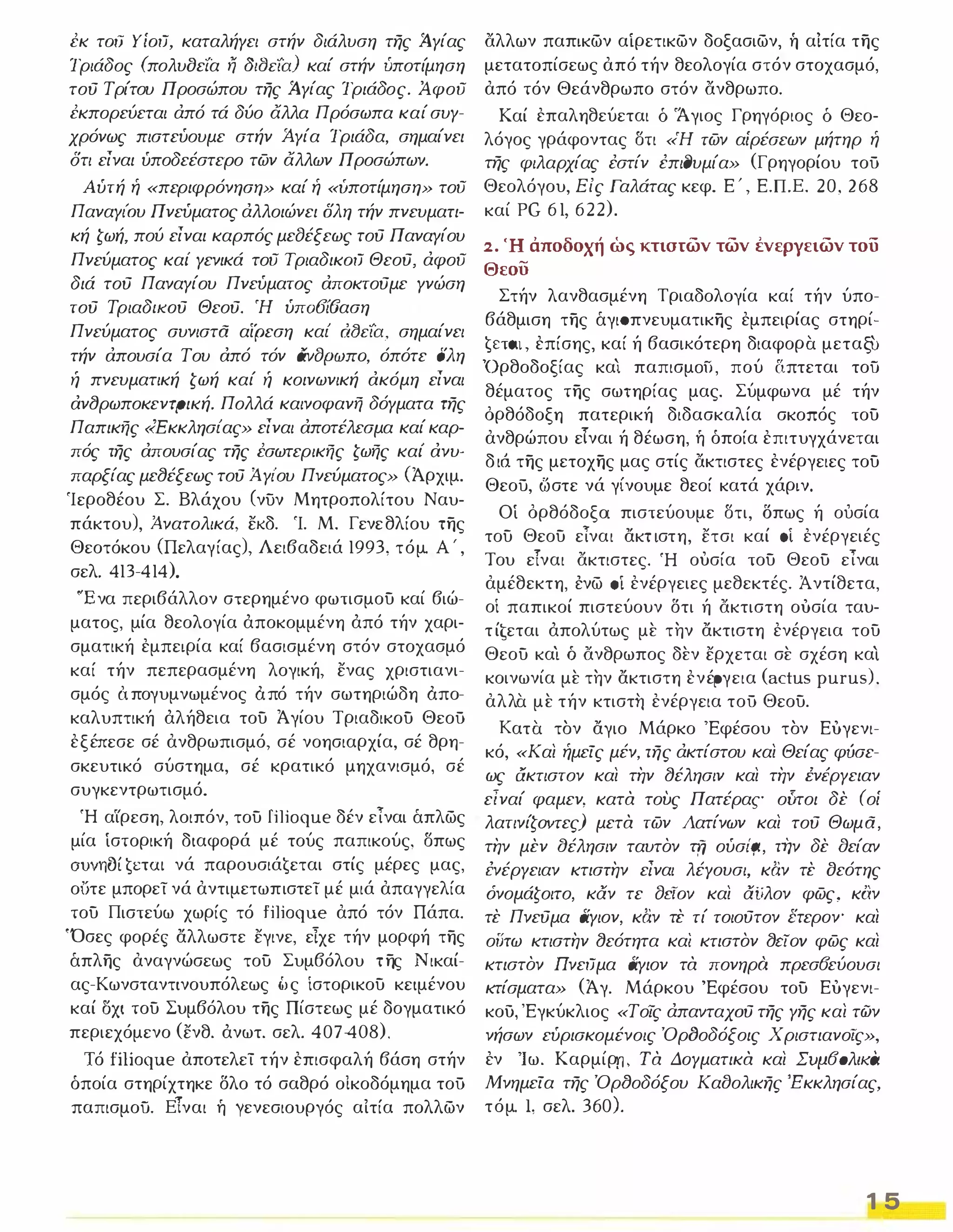 εκ τoιJ YίoιJ, καταλήγει στήν διάλυση της .Αγίας 
Τριάδος (πολυοεία η Jtf:Jcia) καί στήν ύποτίμηση 
τού Τρίτου Προσώπου της .Αγίας Τριάδος. Αφου 
εκπορεύεται άπό τά δύο άλλα Πρόσωπα καί συγ­χρόνως 
πιστεύουμε στήν Ά.γία Τριάδα, σημαίνει 
δτι είναι ύποδεέστερο των άλλων Προσώπων. 
Αύτή ή «περιφρόνηση» καί ή «υποτίμηση» του 
ΠαναγιΌυ Πνεύματος άλλοιώνει δλη τήν πνευματι­κή 
ζωή, πού είναι καρπός μεfJέξεως τού Παναγίου 
Πνεύματος και' γενικά του TριαδικoιJ Θεού, άφου 
διά τού Παναγίου Πνεύματος αποκτούμε γνώση 
τού ΤριαδΙΚΟύ Θεού. Ή ύπ06ί6αση Πνεύματος συνιστα αίρεση και' dfJcia, σημαίνει 
τήν απουσία Του από τόν CivfJpwno, όπότε δλη ή πνευματική ζωή καί ή κοινωνική ακόμη είναι 
αν(Jρωποκεντρική. Πολλά καινοφανή δόγματα της 
Παπικής «Εκκλησι'ας» είναι αποτέλεσμα καί καρ­πός 
της απουσίας της εσωτερικής ζωής και' ανυ­παρξίας 
με(Jέξεως τού Ά. γι'ου Πνεύματος» (Άρχιμ. 
Ίεροθέου Σ. Βλάχου (νυν Μητροπολίτου Ναυ­πάκτου), 
Ά-νατολικά, εκδ. Ί. Μ. Γενεθλίου της 
Θεοτόκου (Πελαγίας), Λειβαδειά 1993, τόμο Α ' , 
σελ. 413- 41 4). 
'Ένα περιβάλλον στερημένο φωτισμου καί βιώ­ματος, 
μία θεολογία άποκομμένη άπό τήν χαρι­σματική 
εμπειρία καί βασισμένη στόν στοχασμό 
καί τήν πεπερασμένη λογική, ενας χριστιανι­σμός 
ΙΧπογυμνωμένος ΙΧπό τήν σωτηριώδη ΙΧπο­καλυπτική 
άλήθεια του Άγίου Τριαδικου ΘεοΟ 
εξέπεσε σέ ανθρωπισμό, σέ νοησιαρχία, σέ θρη­σκευτικό 
σύστημα, σέ κρατικό μηχανισμό, σέ 
συγκεντρωτισμό. 
Ή α ιρεση, λοιπόν, του filioque δέν εΤναι άπλως 
μία ίστορική διαφορά μέ τούς παπικούς, σπως 
ouvnoft ETOΙ νά παρουσιάtεται στίς μέρες μας, 
ο υτε μπορεί νά αντιμετωπιστεί μέ μιά απαγγελία 
του Πιστεύω χωρίς τό filioque από τόν Πάπα. 
'Όσες φορέ ς αλλωστε εγινε, ε Ίχε τήν μορφή της 
άπλης αναγνώσεως του Συμβόλου της Νικαί­ας- 
Κωνσταντινουπόλεως (آς ίστορικου κειμένου 
καί ΟΧΙ του Συμβόλου της Πίστεως μέ δογματικό 
περιεχόμενο (ενθ. άνωτ. σελ. 407-408). 
Ίό fiIioque αποτελεί τήν επισφαλή βάση στήν 
όποία στηρίχτηκε δλο τό σαθρό οΙκοδόμημα τοΟ 
παπισμοϋ. Ε Τναι ή γενεσιουργός αίτία πολλων 
άλλων παπικων αίρετικων δοξασιων, ή αΙτία της 
μετατοπίσεως από τήν θεολογία στόν στοχασμό, 
από τόν Θεάνθρωπο στόν άνθρωπο. 
Καί επαληθεύεται δ 'Άγιος Γρηγόριος δ Θεο­λόγος 
γράφοντας στι «Ή των αίρέσεων μήτηρ ή 
της φιλαρχίας έστίν έπι(Jυμία» (Γρηγορίου τοΟ 
Θεολόγου, Είς Γαλάτας κεφ. Ε ' , Ε.Π.Ε. 20, 2 68 
καί PG 61, 622). 
2. Ή άποδοχή ώς κτιστων των ένεργειων του 
Θεοο 
Στήν λανθασμένη Τριαδολογία καί τήν ύπο­βάθμιση 
της άγισπνευματικης εμπειρίας στηρί­t 
ETat, επίσης, καί ή βασικότερη διαφορ α μεταξυ 
'Ορθοδοξίας κα ι παπισμoίJ, πού απτεται τοϋ 
θέματος της σω τηρίας μας. Σύμφωνα μέ τήν 
όρθόδοξη πατερική διδασκαλία σκοπός του 
ανθρώπου ε Ιναι ή θέωση, ή όποία επιτυγχάνεται 
διό της μετοχης μας στίς άκτιστες ενέργειες του 
Θεού, ωστε νά γίνουμε θεοί κατά χάριν. 
Οί όρθόδοξο! πιστεύουμε στι, Όπως ή ουσία 
του Θεου εΤναι ακ τιστη, ετσι καί 0 ενέργειές 
Του ε Ίναι άκτιστες. Ή ουσία του Θεου εΊναι 
αμέθεκτη, ένω 0 ενέργειες μεθεκτές. Ά ντίθετα, 
οί παπικοί πιστεύουν δτι ή άκτιστη ουσία ταυ­τίtεται 
άπολύτως μ ε τ ην ακτιστη ενέργεια του 
Θεου κα Ί ό άνθρωπος δ εν ερχεται σ ε σχέση κα ι 
κοινωνία μ ε τ ην ακτιστη ενέργεια (actus purus), 
αλλα μ ε τήν κτιστ η ενέργεια τοΟ Θεου. 
Κατ α τ ον αγιο Μάρκο 'Εφέσου τ ον Ευγενι­κό, 
«Και ήμείς μέν, της άκτίστου και Θείας φύσε­ως 
aκτιστον και την (Jέλησιν και την lνiργειαν 
είναί φαμεν, κατα τους Πατέρας ούτοι δε (οί 
λατινίζΟΥτες) μετα των Λατίνων και τού Θωμα, 
την μεν αέλησιν ταυτον τfί ούσι'ςι, την δε aείαν 
lνέργειαν κτιστην είναι λέΥουσι, καν τε οεότης 
όνομάζοιτο, καν τε fJciov και αίίλον φως, καν 
τε Πνεύμα αγιον, καν τε τί τοιούτον ετερΟν" και 
οιπω κτιστην (Jεότητα και κτιστον (Jriov φως και 
κτιστον ΩνειJμα αγιον τα πονηρό πρεσ6εύουσι 
κτίσματα» (Άγ. Μάρκου 'Εφέσου του Ευγενι­κου, 
'Εγκύκλιος «Τοις άπαvταχoύ της γης και των 
νήσων εύρισκομένοις Όρ1Jοδόξοις Χριστιανο/ς», 
εν Ίω. Καρμίρτl. τα ΔΟΥματικα και ΣUΜ60λΙKCι 
Μνημεία της ΌρtJοδόξου Κα()ολικης 'Εκκλησίας, 
τόμο Ι, σελ. 3 60). 
1 5 
 