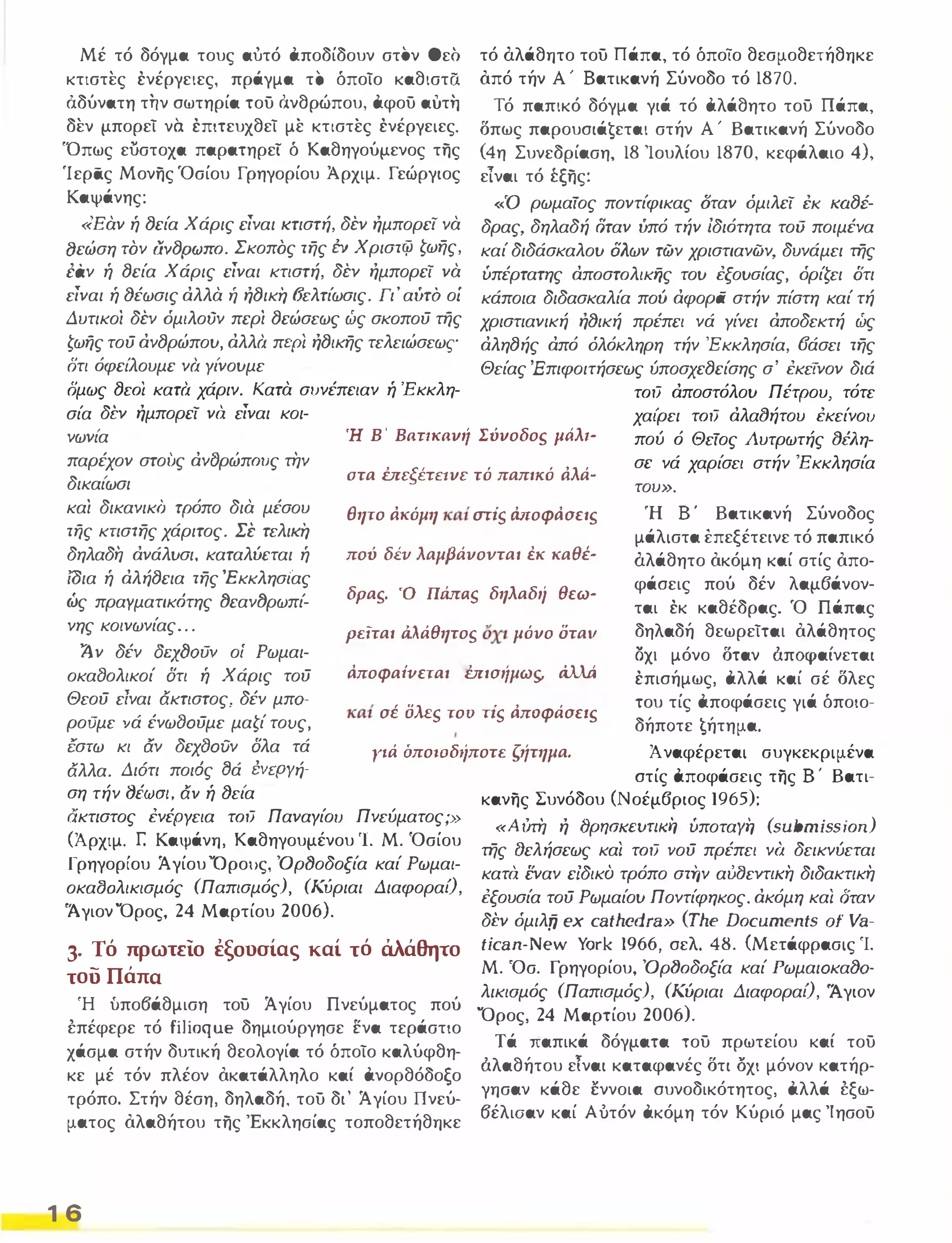 Μέ τό δόγμα τους αυτό αποδίδουν στον Θεσ 
κτιστες ένέργειες, πράγμα το όποίο καθιστα 
ό.δύνατη την σωτηρία του όνθρώπου, αφου αυτη 
δεν μπορεί να έπιτευχθεί με κτιστες ένέργειες. 
'Όπως εύστοχα παρατηρεί ό Καθηγούμενος της 
'Ιεράς Μονης 'Οσίου Γρηγορίου Άρχιμ. Γεώργιος 
Καψάνης: 
«Εαν ή lJεία Χάρις είναι κτιστή, δέν ήμπορεί να 
lJεώση τόν CivlJPfJJno, Σκοπός της i:ν Χριστφ ζωης, 
έi;ιν ή lJεία Χάρις είναι κτιστή, δέν ήμπορεί να 
είναι ή fJέωσις άλλα ή ήlJική 6'ελτίωσις. Γι' αύτό οί 
Δυτικοι δέν όμιλοϋν περι lJεώσεως ώς σκοπού της 
ζωης τού άνlJρώπου, άλλά περί ήlJικης τελειώσεως 
δτι όφει'λουμε νά Υι'νουμε δμως lJεo; κατά χάριν. Κατα συνέπειαν ή 'Εκκλη­τό 
άλάθητο του Πάπα, τό όποίο θεσμοθετήθηκε 
όπό τήν Α' Βατικανή Σύνοδο τό 1870. 
Τό παπικό δόγμα γιά τό αλάθητο του Πάπα, 
δπως παρουσιάsεται στήν Α' Βατικανή Σύνοδο 
(4η Συνεδρίαση, 18 'Ιουλίου 1870, κεφάλαιο 4), 
εΊναι τό έξης: 
«'Ο ρωμαίος ποντίφικας σταν όμιλεί l:K KalJf­δρας, 
δηλαδή όταν ύπό τήν Ιδιότητα του ποιμένα 
καί διδάσκαλου όλων των χριστιανών, δυνάμει της 
ύπέρτατης άπoστoλικijς του έξουαίας, όρίζει ότι 
κάποια διδασκαλία πού άφοpii στήν πίστη καί τή 
χριστιανική ήfJική πρέπει νά Υίνει άποδεκτή ώς 
άληlJής άπό όλόκληρη τήν Έκκλησία, 6άσει της 
Θείας Έπιφοιτήσεως ύποσχεlJείσης σ' έκείΎον διά 
τoιJ άποστόλου Πέτρου, τότε 
σία δεν ήμπορεί να είναι κοι­νωνι' 
α παρέχον στους άν{}ρώπOUς την 
δικαι'ωσι και δικανικό τρόπο δια μέσου 
της κτιστης χάριτος. Σε τελική 
δηλαδη άνάλυσι, καταλύεται ή 
ίδια ή άλήlJεια της Έ κκλησι'ας 
ώς πραΥματικ6της 1Jεαν1Jρωπί­νης 
κοινωνίας ... 
Ή Β' Βaηκavιί Σύvοδοs μtίλι- 
χαι'ρει τoιJ άλαlJήτου έκείνο!) 
πού ό Θείος λυτρωτής lJέλη­σε 
νά χαρίσει στήν 'Εκκλησία 
στα mεξέΠfvε τό παπικό άλά- του». 
θητο άκόμη καί miS Μ-οφιίσειs Ή Β' Βατικανή Σύνοδος 
μάλιστα tπεξέτεινε τό παπικό 
άλάθητο όκόμη καί στίς όπο­φάσεις 
πού δέν λαμβάνον­ται 
έκ καθέδρας. 'Ο Πάπας 
δηλαδή θεωρείται όλάθητος 
ΟΧΙ μόνο δταν άπαραίνεται 
έπισήμως, αλλά καί σέ δλες 
του τίς αποφάσεις γιά όποιο· 
δήπστε ¶ήτημα. 
πού δΈV λαμβάvοvται έκ καθέ- 
δραs. Ό UMaS δηλαδιί θεω- 
ρεϊται άλάθητοs όχι μόvο οταν 1 ν δέν aCΧfJoo... οί Ρωμαι­οκαδολικοί 
δτι ή Χάρις τού 
Θεού είναι άκτιστος, δέν μπα­ρούμε 
νά ένωδΟύμε μαζί τους, 
έστω κι αν δεχδΟύν δλα τά 
άλλα. Δι6τι ποι6ς ġά ΈVεpyή· 
ιίποφαίνεται mισιίμωs, άλλά 
καί σε oMS του TiS ιίποφάσειs 
Υι.ά όποωδ'ίποτε ς'ίτημα. Ά ναφέρεται συγκεκριμένα 
στίς αποφάσεις της Β' Βατι­ση 
τήν fJifJJat, άΎ ή fJει'α κανης Συνόδου (Νοέμβριος 1965): ακτιστος ένέΡΥεια τoιJ ΠαναΥίοl) Πνεύματος;» 
(Άρχιμ. r: Καψάνη, Καθηγουμένου 'Ι, Μ. 'Οσίου 
Γρηγορίου Άγίου Όρους, ΌρfJοδοξία καί Ρωμαι­οκα80λικισμός 
(Παπισμός), (Κύριαι ΔιαφοραΟ, 
'Ά γιον 'Όρος, 24 Μαρτίου 2006). 
3. Τό πρωτείο εξουσίας καί τό άλάθητο 
του Πάπα 
Ή ύπο6άθμιση του Άγίου Πνεύματος πού 
έπέφερε τό filioque δημιούργησε ενα τεράστιο 
χάσμα στήν δυτική θεολογία τό όποίο καλύφθη· 
κε μέ τόν πλέον όκατάλληλο καί ανορθόδοξο 
τρόπο. Στήν θέση, δηλαδή, του δι' Άγίου Πνεύ· 
ματος όλαθήτου της 'Εκκλησίας τοποθετήθηκε 
1 6 
«Α ίιτη ή t)pqOKcurtKi'! ύποταγή (submission) 
της t)ελήσεως καί τoιJ 'Ιού πρέπει νά δεικνύεται 
κατα εναν εΙδικο τρόπο στην αίιf)εντΙKη διδακτικη 
έξουσία τού Ρωμαίου Ποντίφηκος, άκόμη καί δταν 
δέν όμιλtΊ ex cathedra» (The Documents of Va· 
tican-New York 1966, σελ. 48. (Μετάφρασις Ί. 
Μ. 'Οσ. Γρηγορίου, Όρ(Joδoξία καί ΡωμαιΟκαfJα­λικιομός 
(Παπισμός), (Κύριαι ΔιαφοραΟ, Άγιον 
'Όρος, 24 Μαρτίου 2006). 
Τά παπικά δόγματα του πρωτείου καί του 
άλαθήτου εΤναι καταφανές δτι οχι μόνον κατήρ­γησαν 
κάθε εννοια συνοδικότητος, αλλά έξω- 
6έλιοαν καί Αυτόν ακόμη τόν Κύριό μας Ίησου 
 