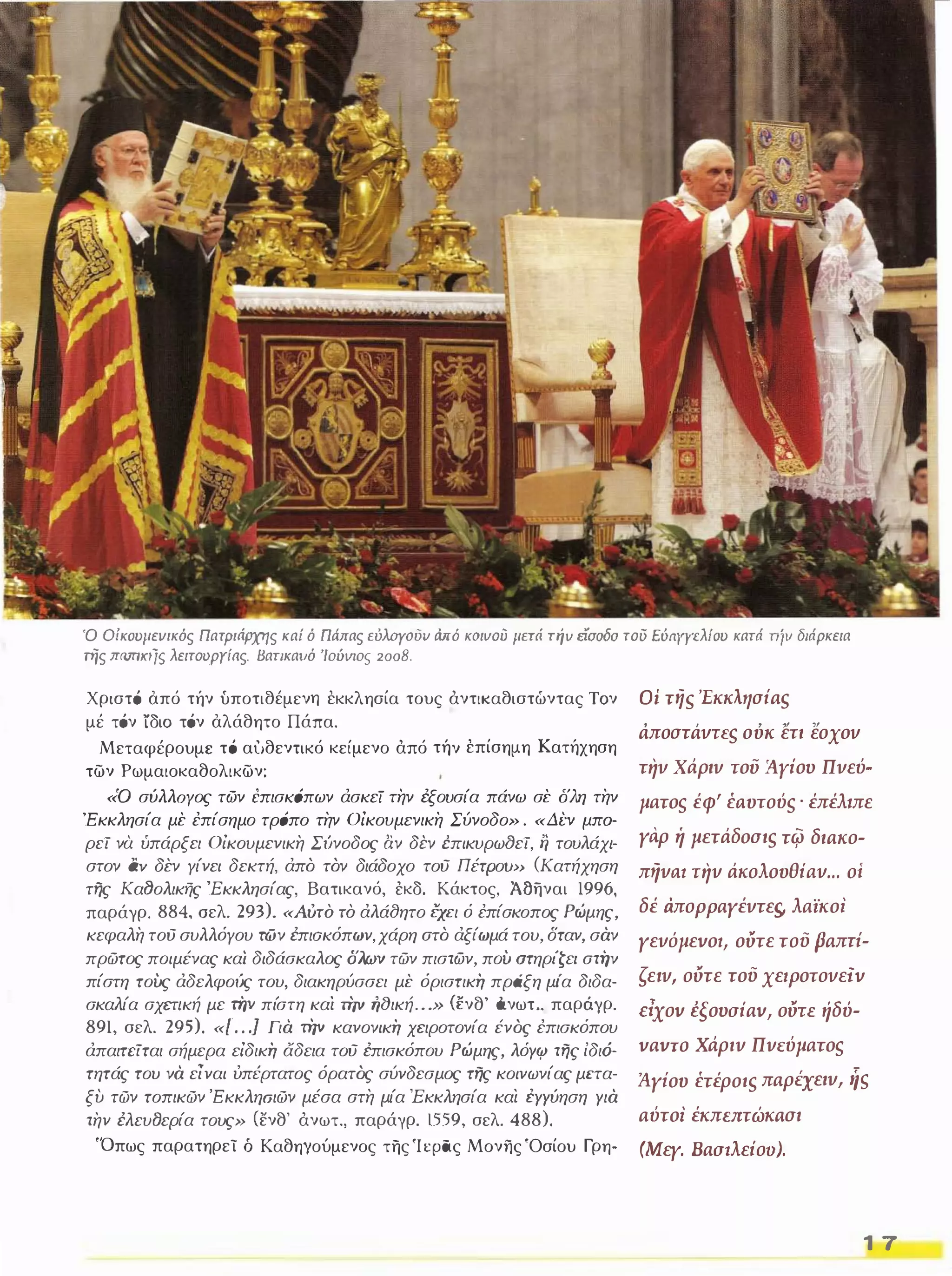 Ό Oίκoυμεvικός ΠατΡιι1Ρχης κα; ό Πάπας εύλοΥουv ιiπό κοιυού ιιετά niv είσοδο τού Eόayyελίoυ κατά Tήv διάρκεια 
πίς lTfVT/KIjs λειτουργίας. Βατικαιιό '/oύvιos 2008. 
Χριστό από τήν υποτιθέμενη έκκλησία τους άντικαθιστώντας Τον 
μέ τόν ίδιο τόν αλάθητο Πάπα. 
Μεταφέρουμε τό αiιθενΤΙKό κείμενο άπό τήν έπίσημη Κατήχηση 
των Ρωμαιοκαθολικων: 
«Ό σύλλΟΥος των tπισK6πων άσκεί την έξουσία πάνω σε δλη την 
'μπα­ρεί 
Εκκλησία με έπίσημο τρ6πο την Οίκουμενικη Σύνοδο» . «Δi:ν τουλάχι­στον 
να υπάρξει Οίκουμενικη Σίινοδος αν δεν rnικvρωtJεί, tj αν δεν Υίνει δεκτή, άπό τόν διάδοχο τού ΠέτΡοω> (Κατήχηση 
της ΚαtJολικής 'Εκκλησίας, Βατικανό, έκδ. Κάκτος, Άδηναι 1996, 
παράγρ. 884, σελ. 293). «Αυτό τό άλά(}ητο {!χει ό έπίσκοπος Ρώμης, 
κεφαλη τού συλλόγου των έπιοκόπων, χάρη aτό άξίωμά του, δταν, σαν 
πρώτος ποιμένας καί διδάσκαλος δλων τών πιστων, πού aτηρι'ζε/ στήν 
πίστη τούς άδελφοίις του, διακηρύσσει με όριστική πράξη μι'α διδα­σκαλία 
σχετική με τήν πίστη καί τήν ή(}ική . . .» ανθ' όνωτ .. παράγρ. 891, σελ. 295). «[ . . .] Για την κανονική χειροτονία ένός έπισκόπου 
άπαιτcίται σήμερα είδική άδεια τού έπισκόπου Ρώμης, λόΥIV της ίδι6- 
τητάς του να εΊναι ύπέρτατος όρατός σύνδεσμος της κοινωνίας μιτα­ξυ 
τών τοπικών 'Εκκληοιών μέσα στη μία Έκκλησία και ΈΥΥύηση Υια 
την έλευfJερία τους» (ενθ' άνωτ., παράγρ. 1559, σελ. 488). 
'Όπως παρατηρεί ό Καθηγούμενος της Ί φας Μονilς 'Οσίου Γρη- 
Οί <iiS 'Εκκλησias 
, , , ,, ,, aπoστaνΤEς ουκ ετι εοχον 
την χάριν του lIyiov Πνεύ­ματος 
έφ' έιιυτούς . έπέλ,πε 
γαρ ή μετάδοσιs τφ διaκο­πήνιιl 
την άκολουθiαν ... οί 
δέ aπoppaγέντει;, λαϊκοΙ 
γενόμεvοl, ούτε τού paπri­ζε, 
ν, ούτε τού χεrpοτονεiv 
rlXov isovaiav, ούΤΕ ήδύ­vavTO 
Χάριν ΠνΕύματος 
Άγίου έτέροιs πaρέχειν, ηs 
αύτοι έKπurτώKaσι 
(Μεγ. Baatλεioo). 
1 7 
 