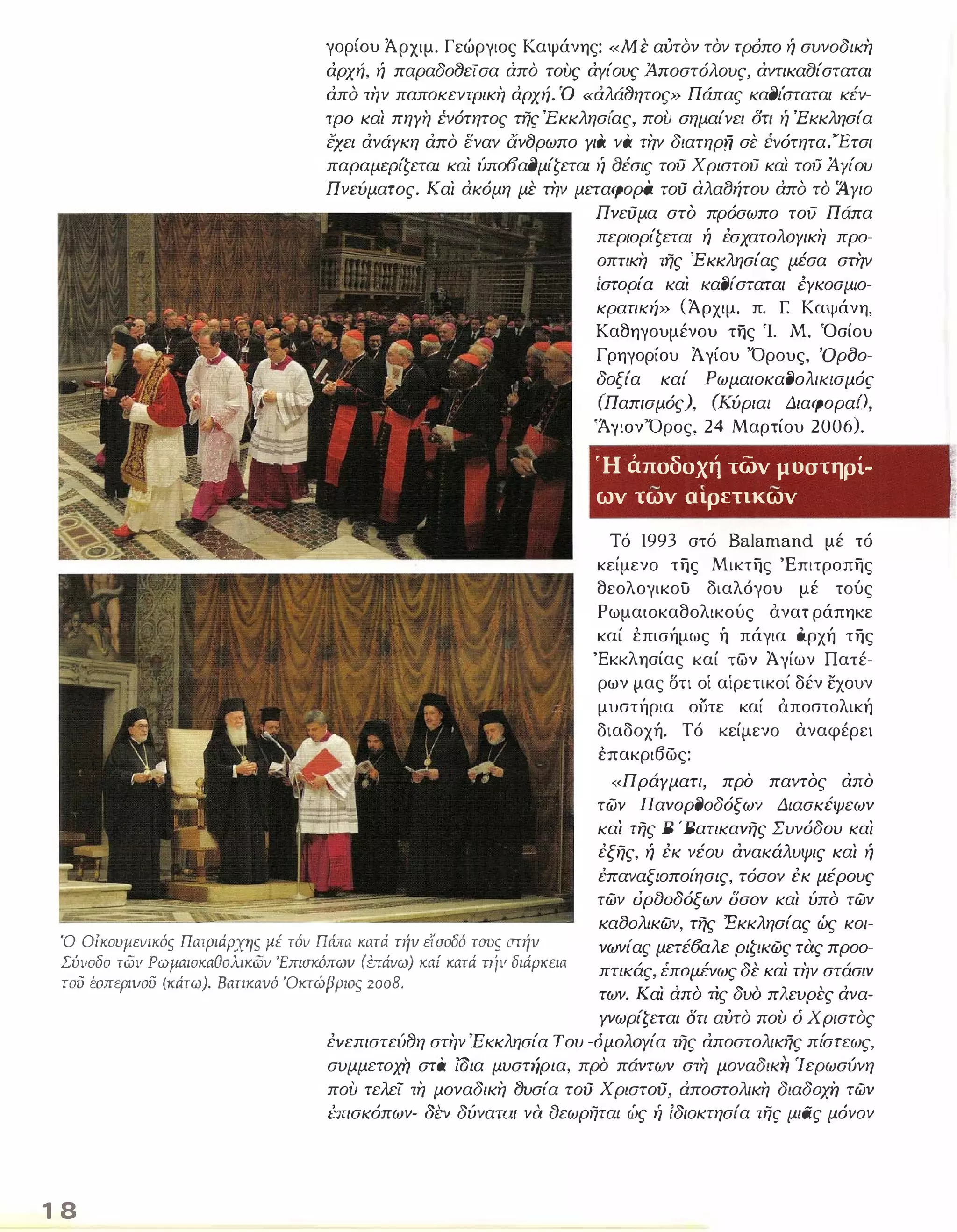 γορίου Άρχιμ. Γεώργιος Καψάνης: «Με αύταν τον τρόπο ή συνοδικη 
άρχή, ή παραδοfJείσα άπο τους άΥίους Άποστόλους, άντικαfJίσταται 
άπα την παποκεντρικη άρχή. Ό «άλάfJητος» Πάπας καfJιΌταται κέν­τρο 
και πηγη ένότητος της 'Εκκλησίας, που σημαίνει Οτι ή 'Εκκλησία 
έχει άνάγκη άπο εναν άνfJρωπο γιά να την διατηρΏ σε ivότητα."Έτσι 
παραμερίζεται και ύπο(Jαl)μίζεται ή οέσις τοιΊ Χριστου και τοιΊ Ά.γίου 
Πνεύματος. Και άκόμη με την μεταφορά τού άλαlJήτου άπα το Άγιο 
Πνεύμα στό πρόσωπο του Πάπα 
περιορίζεται ή έσχατολΟΥικη προ­οπτικη 
της Έ κκλησίας μέσα στην 
ίστορία και καfJίσταται ΈΥκοσμιο­κρατική 
» (Άρχιμ. π. [ Καψάνη, 
Καθηγουμένου της Ί. Μ. Όσίου 
Γρηγορίου Άγίου Όρους, Όροο­δοξία 
καί ΡωμαιοκαfJολικισμός 
(Παπισμός), (Κύριαι Διαφοραί), 
'ΆγιονΌρος, 24 Μαρτίου 2006). 
Ή αποδοχή των μοστηρί- 
- , - ων των αιρετικων 
Τό 1993 στό Balamand μέ τό 
κείμενο της Μικτης 'Επιτροπης 
θεολογικου διαλόγου μέ τούς 
Ρωμαιοκαθολικούς ανα τράπηκε 
καί έπισήμως ή πάγια όρχή της 
'Εκκλησίας καί των Ά γίων Πατέ­ρων 
μας στι οί αίρετικοί δέν εχουν 
μυστήρια ουτε καί αποστολική 
διαδοχή. Τό κείμενο αναφέρει 
έπακρι6ως: 
Ό Οίκουμεvικός Πατριάρχης ;ιέ τόv Πώrα κατά τήv είοοδό τοσς orήv 
Σύιιοδο τωιι Ρωμαιοκαθολικωv 'Εmοκόπωv (ύrάνω) καί κατά πίιι διάPKειfι 
τού έοπεριιιού (κάτω). Βατικαvό 'Οκτώβριος 2008. 
«Πράγματι, προ παντός άπο 
των ΠανορfJοδόξων Διασκέψεων 
και της Β 'Βατικανης Συνόδου και 
έξης, ή έκ νέου άνακάλυψις και ή 
έπαναξιοποίησις, τόσον έκ μέρους 
των όρ80δόξων δσον και ύπό των 
κα80λικων, της Έκκλησίας ώς κοι­νωνίας 
μετέ6αλε ριζικως τας προο­πτικάς, 
E:πoμΈVως δε και την στάσιν 
των. Και άπό ΤΙς δυό πλευρες άνα- 
1 8 
γνωρίζεται δτι αύτό που ό Χριστός 
έvεπιστεύfJη στην 'Εκκλησία Του -όμολΟΥία της άποστολικής πίστεως, 
συμμετoχi} στα ωια μυστήρια, προ πάντων στη μοναδική Ίερωσύνη 
που τελεί τη μοναδικη fJυσία τού Χριστού, άποστολικη διαδoχi} των 
L'-πισκόπων- Ji:v δύναται να αεωρηται ώς ή ίδιοκτησία της μιας μόνον 
 
