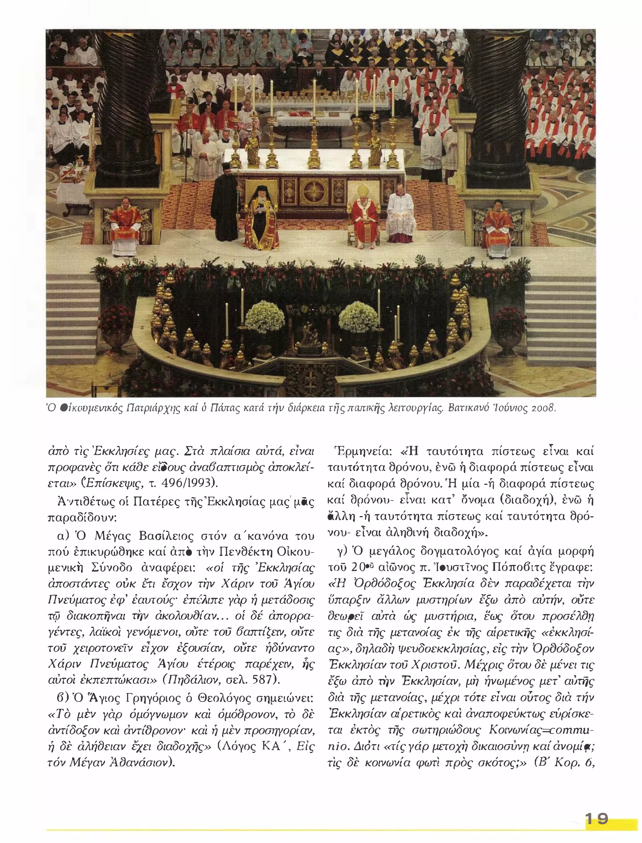 Ό Oίκoυμεvικός Πατριάρχης καί ό Πάπας κατά τήν διάρκεια της πωnιdjς λειτουργίας. BατικιlVΌ 'Ιούνιος 2008. 
απο τις 'Εκκλησίες μας. Στα πλαίσια αύτά, είναι 
προφανες δτι κάαε είΟους ανα6απτισμος αποκλεί­εται 
» (Επίσκεψις, τ. 496/1993). 
Ά '1τιθέτως οί Πατέρες της 'Εκκλησίας μας' μας 
παραδίδουν: 
α) Ό Μέγας Βασίλειος στόν α ' κανόνα του 
πού επικυρώθηκε καί απΌ την Πενθέκτη ΟΙκου­μενικη 
Σύνοδο αναφέρει: «οί της 'Εκκλησίας 
άποστάντες οίικ έτι έσχον την Χάριν τού ί γίου 
Πνεύματος έφ' έαυτούς έπέλιπε γαρ ή μετάδοσις 
πfι διακoΠΉVαι τiιv άκoλoυ(Jίαν. . . οί δέ απορρα­γέντες, 
λαΊκο/ γενόμενοι, OUτε τού 6απτίζειν, OUτε 
τού χειΡοτονεΤν είχον έξουσίαν, ούτε ήδύναντο 
Χάριν Πνεύματος ί γίου έτέροις παρέχειν, ής 
αύτοι έκπεπτώκασι» (Πηδάλιον, σελ. 587). 
6) Ό 'Άγιος Γρηγόριος δ Θεολόγος σημειώνει: 
«Τ Ο μi:v γαρ όμόγvωμoν και όμόCJρονον, το δε 
άντίδοξον και αντί()ρονογ και ή μi:v προσηγορίαν, 
ή δε dλήCJειαν έχει διαδοχης» (Λόγος ΚΑ ' , Είς 
τόν Μέγαν Ά.Βανάσιον). 
Έρμηνεία: «Η ταυτότητα πίστεως εΤναι καί ταυτότητα θρόνου, ένω ή διαφορά πίστεως είναι καί διαφορά θρόνου. Ή μία -ή διαφορά πίστεως καί θρόνου- είναι κατ' σνομα (διαδοχή), ενω ή 
άλλη -ή ταυτότητα πίστεως καί ταυτότητα θρό­νου- 
είναι αληθινή διαδοχή». 
γ) Ό μεγάλος δογματολόγος καί άγία μορφή 
τού 20°;; αιωνος π. 10υστϊνος Πόπο6ιτς ˅γραφε: 
«Η ΌρCJόδοξος Εκκλησία δi:v παραδέχεται την 
ϋπαρξιν άλλων μυστηρίων έξω απο αυτήν, ούτε 
tJcwpcT αύτα ώς μυστήρια, εως Οτου προσέλΒn 
τις δια της μετανοίας έκ της αίρετικfiς «έκκλησί­ας 
», δηλαδή ΨΕUδOεKκλησίας, είς την ΌρfJόδοξον 
Εκκλησίαν τού Χριστού. Μέχρις δτου δε μένει τις 
έξω άπο τirv Εκκλησίαν, μή ήνωμένος μετ' αύτης 
δια της μετανοίας, μέχρι τότε είναι ούτος δια τήν 
Έκκλησίαν αι'ρετικός και άναποφεύκτως ευρίσκε­ται 
έκτός της σωτηριώδους Κο/νωνίας=cοmmu­ηίο. 
Διότι «τίς γάρ μετοχή δικαιοσύνη καί άνoμίr;ι; 
τις δε κοινωνία φωτΊ προς σκότος;» (8' Κορ. 6, 
1 9 
 