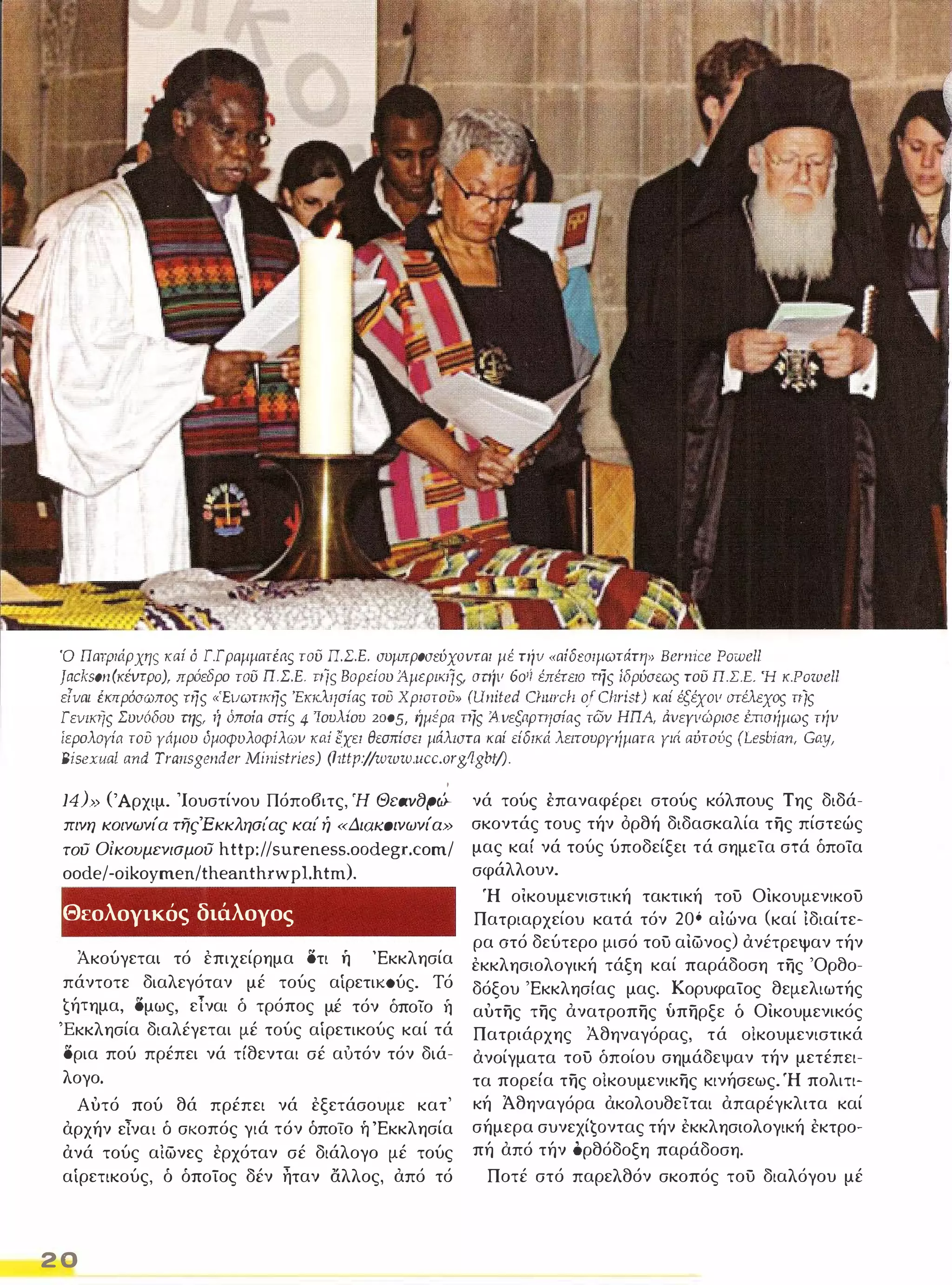Ό Πατριάρχης καί ό Γ.Γραμματέaς του ΠΣ.Ε. συμπρoσεύxovται μέ την «αίδεσιμωτάτη» Bernice Powell 
]ackson(KΈVΤpo), πρόεδρο του Π.Σ.Ε. τιϊς Βορείου ΑμερικlΊς, σπίιι 60ή έπέτειο τής ίδρύσεως του Π.Σ.Ε. Ή K.Powell 
είναι έκπρόσωπος της «'Ειιωτικης 'Εκκλησίας του Χριστου» (United C/lurclI ο/ Christ) καί έξέχοιι στέλεχος τιίς 
Γειιικης Συιιόδου τηΥ ή όποία στίς 4 'Ιουλίου 2005, ήμέρa τής Ά.ιιεξaρπισίaς των ΗΠΑ, άιιεγιιώριαε brισήμως τήν 
ίερολοΥία του Υάμου όμοφυλοφίλωιι καί έχει θεσπίσει μάλιστα καί είδικά λειτουργήματα γιι1 αύτούς (Lesbian, Gαy, 
Bisexuαl and Trarιsgender ΜιΊιίstrίes) (l1ttp:/jwww.ucc.org!lgbtj). 
, 
14)>> (Άρχιμ. Ίουστίνου Πόπο6ιτς, Ή ecav8pflr­ 
πινη κοινωνία τfjς'Eκκλησι'ας και' ή «Διαιωινωνία» 
του Οίκουμενισμου http://sureness.oodegr.com/ 
oode/-oikoymen/theanthrwpl.htm). 
Θεολογικός διάλογος 
Ακούγεται τό επιχείρημα δτι ή 'Εκκλησία 
πάντοτε διαλεγόταν μέ τούς αίρετιιωύς. Τό 
€ήTημα, δμως, είναι δ τρόπος μέ τόν όποίο η 
'Εκκλησία διαλέγεται μέ τούς αίρετικούς καί τά 
δρια πού πρέπει νά τίθενται σέ αυτόν τόν διά­λογο. 
Αυτό πού θά πρέπει νά εξετάσουμε κατ' 
αρχήν είναι δ σκοπός γιά τόν όποΤο ή 'Εκκλησία 
ανά τούς αιωνες ερχόταν σέ διάλογο μέ τούς 
αίρετικούς, ό όποΤος δέν ηταν αλλος, από τό 
2 0 
νά τούς έπαναφέρει στούς κόλπους Της διδά­σκοντάς 
τους τήν ορθή διδασκαλία της πίστεώς 
μας καί νά τούς ύποδείξει τά σημεία στά όποία 
σφάλλουν. 
Ή οικουμενιστική τακτική τοϋ Οικουμενικοϋ 
Πατριαρχείου κατά τόν 20ό αΙώνα (καί Ιδιαίτε­ρα 
οτό δεύτερο μισό τοϋ αιωνος) ανέτρεψαν τήν 
εκκλησιολογική τάξη καί παράδοση της 'Ορθο­δόξου 
'Εκκλησίας μας. ΚορυφαΤος θεμελιωτής 
αυτης της ανατροπης υπηρξε δ Οικουμενικός 
Πατριάρχης Αθηναγόρας, τά οίκουμενιστικά 
ανοίγματα τοϋ δποίου σημάδεψαν τήν μετέπει­τα 
πορεία της οίκουμενικης κινήσεως. Ή πολιτι­κή 
Άθηναγόρα ακολουθείται απαρέγκλιτα καί 
σήμερα συνεxίġoντας τήν εκκλησιολογική εκτρο­πή 
από τήν ορθόδοξη παράδοση. 
Ποτέ στό παρελθόν σκοπός τοϋ διαλόγου μέ 
 