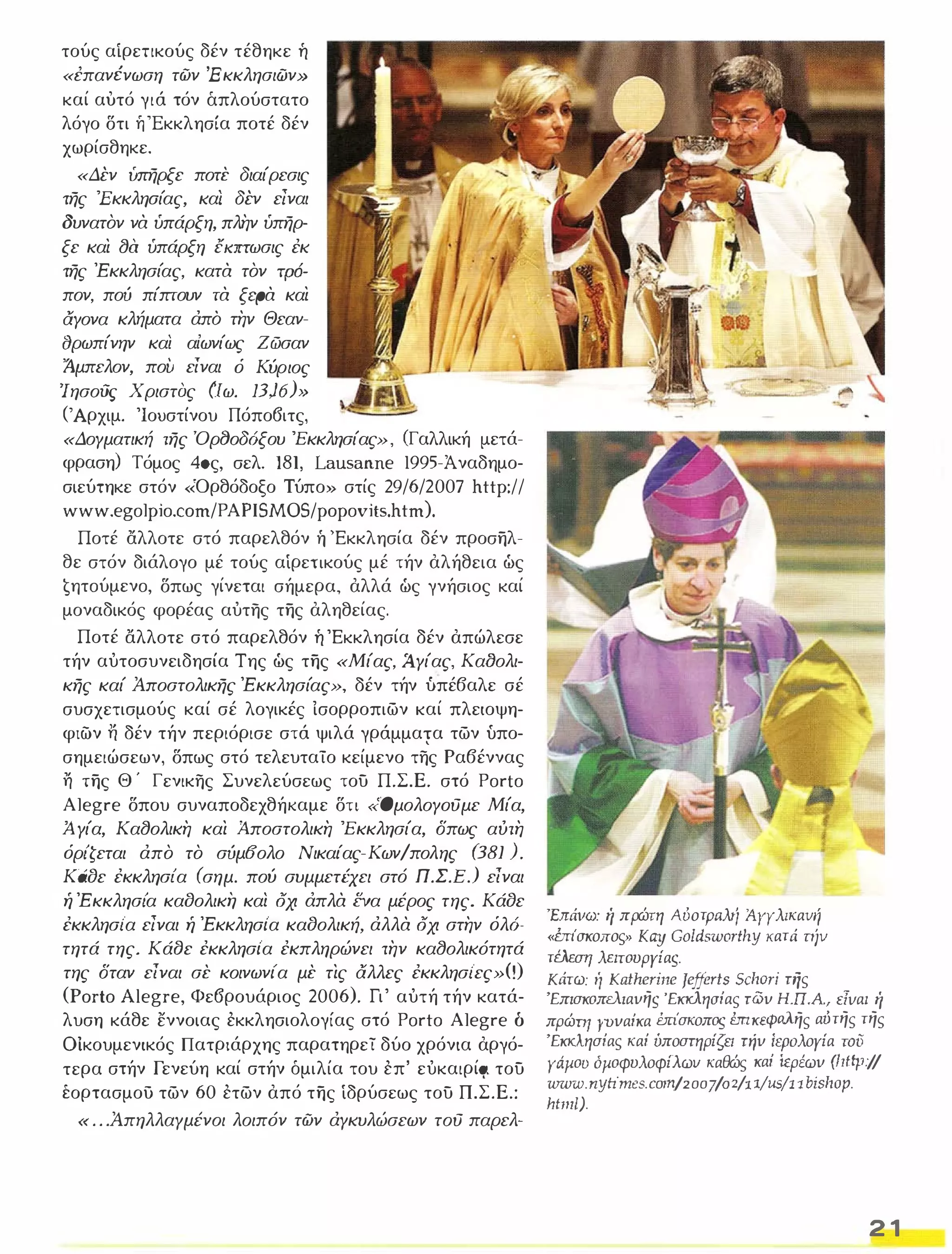 τούς αίρεηκούς δέν τέθηκε ή 
«έπανένωση των Έ κκλησιών» 
καί αυτό γιά τόν άπλούστατο 
λόγο δτι ή 'Εκκλησία ποτέ δέν 
χωρίσθηκε. 
«Δέν υπηρξε ποτε διαίρεσις 
της 'Εκκλησίας, καί δέν είναι 
δυνατον να ύπάρξη, πλην ύπηρ­ξε 
και (JQ ύπάρξη έιαrrωσις έκ 
της 'Εκκλησίας, κατα τον τρό­ 
πον, πού πίπτουν τα ξφα και 
αγονα κλήματα άπό την Θεαν­(J 
ρωπίνην και αίωνίως Ζ ώσαν 
ίμπελον, πού είναι ό Κύριος 
'Ιησούς Χριστας (ιω. 13)6)" 
(Άρχιμ. 'Ιουστίνου Πόπο6ιτς, 
«Δογματική της Όρf)οδόξου 'Εκκλησίας», (Γαλλική μετά­φραση) 
Τόμος 40ς, σελ. 181, Lausanne 1995-Άναδημο­σιεύτηκε 
στόν «Όρθόδοξο Τύπο» στίς 29/6/2007 http:// 
www.egolpio.com/PAPISMOS/popovits.htm). 
Ποτέ αλλοτε στό παρελθόν ή 'Εκκλησία δέν προσηλ­θε 
στόν διάλογο μέ τούς αίρεηκούς μέ τήν αλήθεια ώς 
€ητoύμενo, δπως γίνεται σήμερα, αλλά ώς γνήσιος καί 
μοναδικός φορέας αύτης της αληθείας. 
Ποτέ αλλοτε στό παρελθόν ή 'Εκκλησία δέν απώλεσε 
τήν αύτοσυνειδησία Της ώς της «Μίας, Ά.γίας, Καf)ολι­κης 
καί Άποστολικης 'Εκκλησίας», δέν τήν υπέβαλε σέ 
συσχετισμούς καί σέ λογικές ίσορροπιων καί πλειοψη­φιών 
Τί δέν τήν περιόρισε στά ψιλά γράμμαΎα των υπο­σημειώσεων, 
δπως στό τελευταίο κείμενο της Ραβέννας η της Θ ' Γενικης Συνελεύσεως του Π.Σ.Ε. στό Porto 
Alegre δπου συναποδεχθήκαμε δη «ΟμολογΟύμε Μία, 
Ά γία, Κα(Jολικη και Ά.ποστολικη 'Εκκλησία, δπως αυτη 
όρι'ζεται άπο το σύμ(fολο Νικαίας-ΚωνΙπολης (J81 ). 
Κάδε έκκλησι'α (σημ. πού συμμετέχει στό Π.Σ.Ε. ) είναι ή 'Ε κκλησι'α καδολική καί οχι άπλα ενα μέρος της. Κάδε 
έκκλησι'α είναι ή 'Εκκλησι'α καδολική, άλλα οχι στην όλό­τητά 
της. ΚάΒε έκκλησι'α έκπληρώνει την κα(Jολικότητά 
της δταν είναι σε κοινωνι'α με τις αλλες έκκλησι'ες»(!) 
(Porto Alegre, Φε6ρουάριος 2006). Γι' αύτή τήν κατά­λυση 
κάθε εννοιας εκκλησιολογίας στό Porto Alegre δ 
Οικουμενικός Πατριάρχης παρατηρεί δύο χρόνια αργό­τερα 
στήν Γενεύη καί στήν όμιλία του επ' εύκαιρίςι του 
έορτασμου των 60 ετων από της ίδρύσεως του Π.Σ.Ε.: 
« ...Ά πηλλαγμένοι λοιπόν των άγκυλώσεων τού παρελ- 
Y- -.....­.,.. 
'E;τάvω: ή πρώτη ΑόοτΡaλrί ίγγλlκανιτ 
«brίσκοπος» Kay Goldsworthy κατά njv 
τέλεση λειτουργίας. 
.., 
.- 
Κάτω: ή Katherίne Jefferts Sclιori τής 
'Επισκοπελιαυης 'Εκκλησίας τωυ Η.π.Α., εΤναι ή 
πρώπι γυυαίκα brίσκοπος έmκεφaλης αύτης της 
'Εκκλησίας καί ύποστηρίζει πίυ ίηχιλογία τοϋ 
γάμου ομοφυλοφίλωυ καθώς καί ίερέωυ (Ιιιφ/! 
urww. nytimes. col11/2oo710 z/11/Us/l1 bislΙOlJ. 
JItllll). 
2 1 
 