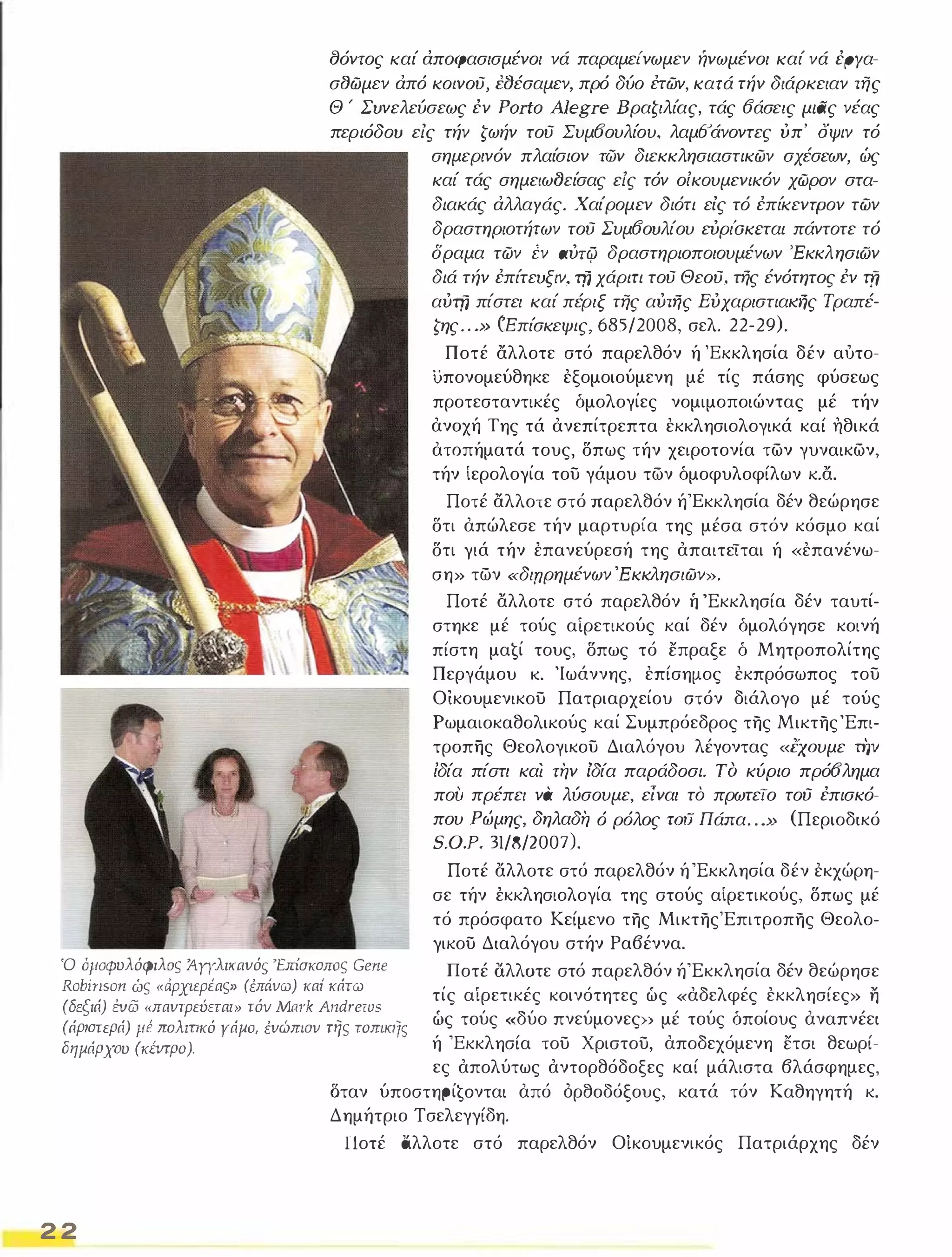 δόντος καί άποφασισμένοι νά παραμείνωμεν ήνωμένοι καί νά έΡΥα­σσωμεν 
άπό κοινου, ΝΥέσαμεν, πρό δύο έτων, κατά τήν διάρκειαν της 
Θ ; Συνελεύσεως έν Porto AJegre Βραζιλίας, τάς οάσεις μιας νέας 
περιόδου εΙς τήν ζωήν του Συμοουλίου, λαμοάνοντες ύπ' όψιν τό 
σημερινόν πλαίσιον των διεκκλησιαστικων σχέσεων, ώς 
καί τάς σημειωf)είσας εΙς τόν οίκουμενικόν χωρον στα­διακάς 
άλλαγάς. Χαίρομεν διότι εις τό έπίκεντρον των 
δραστηριοτήτων του Συμοουλίου εύρι'σκεται πάντοτε τό 
δραμα των iν aύT4J δραστηριοποιουμένων 'Εκκλησιών 
διά τήν έπίτευξιν, τfj χάριτι του Θεου, τής ένότητος έν τfj 
αύτfj πίστει καί πέριξ της αύτής Eύχαριστιαιd7ς Τραπέ­ζης 
. . .» (Επίσκεψις, 685/2008, σελ. 22-29). 
Ποτέ αλλοτε στό παρελθόν ή 'Εκκλησία δέν αυτο­υπονομεύθηκε 
εξομοιούμενη μέ τίς πάσης φύσεως 
προτεσταντικές δμολογίες νομιμοποιώντας μέ τήν 
ανοχή Της τά ανεπίτρεπτα εκκλησιολογικά καί ηθικά 
ατοπήματά τους, δπως τήν χειροτονία των γυναικων, 
τήν ίερολογία του γάμου των δμοφυλοφίλων κ.α. 
Ποτέ αλλοτε στό παρελθόν ή'Εκκλησία δέν θεώρησε 
δτι απώλεσε τήν μαρτυρία της μέσα στόν κόσμο καί 
δτι γιά τήν έπανεύρεσή της απαιτεΤται ή «επανένω­ση 
» των «διηρημένων 'Εκκλησιων». 
Ποτέ αλλοτε στό παρελθόν ή 'Εκκλησία δέν ταυτί­στηκε 
μέ τούς αίρετικούς καί δέν δμολόγησε κοινή 
πίστη μα€ί τους, δπως τό επραξε δ Μητροπολίτης 
Περγάμου Κ. 'Ιωάννης, επίσημος εκπρόσωπος του 
Οικουμενικου Πατριαρχείου στόν διάλογο μέ τούς 
Ρωμαιοκαθολικούς καί Συμπρόεδρος της Μικτης 'Επι­τροπης 
Θεολογικου Διαλόγου λέγοντας «CχOυμε Πιv 
ίδία πίστι και την ίδία παράδοσι. Τ Ο κύριο πρόολημα 
που πρέπει να λύσουμε, είναι το πρωτειο του έπισκό­που 
Ρώμης, δηλαδη ό ρόλος TOιJ Πάπα . . . » (Περιοδικό 
S.O.P. 31/8/2007). 
Ποτέ αλλοτε στό παρελθόν ή 'Εκκλησία δέν εκχώρη­σε 
τήν έκκλησιολογία της στούς αίρετικούς, δπως μέ 
τό πρόσφατο Κείμενο της Μικτης'Επιτροπης Θεολο­γικου 
Διαλόγου στήν Ρα6έννα. 
Ό όμοφυλόφιλος ΆΥΥλικavόs 'Επίσκοπος Gene 
RobiIlson ώς «άΡΧΙεΡέaς" (έπάvω) κaί κάτω 
(δεξιά) ΈVι3 «πavτρεύετaι» τόυ Mαrk AIldreιos 
(άριστερά) μέ πολιηκό γάμο, έvώmοv της TomKιJs 
δημάρχου (κΈVτρo). 
Ποτέ lί.λλoτε στό παρελθόν ή'Εκκλησία δέν θεώρησε 
τίς αίρετικές κοινότητες ώς «αδελφές εκκλησίες» η 
ώς τούς «δύο πνεύμονες}) μέ τούς δποίους αναπνέει 
ή 'Εκκλησία του Χριστου, αποδεχόμενη ετσι θεωρί- 
2 2 
ες απολύτως αντορθόδοξες καί μάλιστα βλάσφημες, 
σταν ύπoστηpίɥoνται από ορθοδόξους, κατά τόν Καθηγητή κ. 
Δημήτριο Τσελεγγίδη. 
Ποτέ άλλοτε στό παρελθόν Οίκουμενικός Πατριάρχης δέν 
 