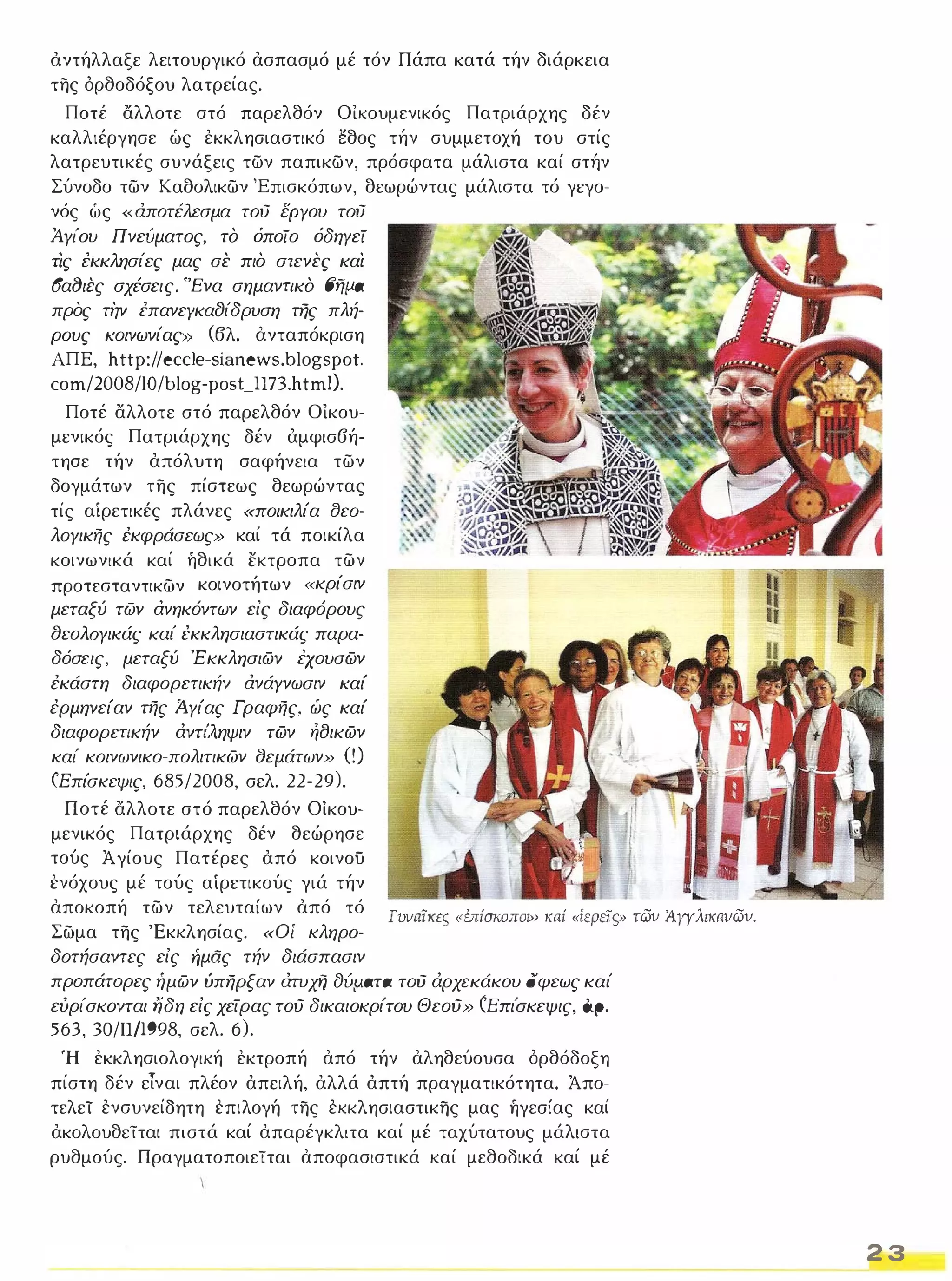 όντήλλαξε λειτουργικό ασπασμό μέ τόν Πάπα κατά τήν διάρκεια 
της όρθοδόξου λατρείας. 
Ποτέ αλλοτε στό παρελθόν ΟΙκουμενικός Πατριάρχης δέν 
καλλιέργησε ώς εκκλησιαστικό έθος τήν συμμετοχή του στίς 
λατρευτικές συνάξεις των παπικων, πρόσφατα μάλιστα καί σηΊν 
Σύνοδο των Καθολικων 'Επισκόπων, θεωρώντας μάλιστα τό γεγο­νός 
ώς «αποτέλεσμα τού εΡΥου τού 
ΆΥίου Πνευματος, το όποίο όδηΥεί 
ΤΙς εκκλησίες μας σε πιο στενες και 
(5αf)ιες σχέσεις. "Ένα σημαντικο (Jfjlia 
προς την επανεyκαfJίδρυση της πλή­ρους 
κοινωνίας» (βλ. ανταπόκριση 
ΑΠ Ε, http://eccle-sianews.blogspot. 
com/2008/lO/blog-posUI73.htmO. 
Ποτέ αλλοτε στό παρελθόν ΟΙκου­μενικός 
Πατριάρχης δέν αμφισβή­τησε 
τήν απόλυτη σαφήνεια των 
δογμάτων της πίστεως θεωρώντας 
τίς αίρετικές πλάνες «ποικιλία σεο­λΟΥικής 
έκφράσεως» καί τά ποικίλα 
κοινωνικά καί ήθικά εκτροπα των 
προτεσταντικων κοινοτήτων «κρίσιν 
μεταξύ των ανηκόντων είς διαφόρους 
aεολΟΥικάς καί έκκλησιαστικάς παρα­δόσεις, 
μεταξύ Έκκλησιων έχουσων 
έκάστη διαφορετικήν ανάΥνωσιν καί 
έρμηνείαν τής ίιΥίας Γραφής, ώς καί 
διαφορετικήν αντίληψιν των ησικων 
καί κοινωνικο-πολιτικων Βεμάτων» ο) 
(Επίσκεψις, 685/2008, σελ. 22-29). 
Ποτέ άλλοτε στό παρελθόν Οίκου­μενικός 
Πατριάρχης δέν θεώρησε 
τούς Άγίους Πατέρες από κοινου 
ενόχους μέ τούς αίρετικούς γιά τήν 
αποκοπή των τελευταίων από τό 
Σώμα της 'Εκκλησίας. «Οί κληρο­δοτήσαντες 
είς ήμας τήν διάσπασιν 
fvvaTKfS " ύτίσκΟΠΟI>, κaί «ίεΡειςι, τωv ;4Υγλικιιvωv. 
προπάτορες ήμων ύπηρξαν ατυχf,i fJvpoaTa τού άρχεκάκου όφεως καί 
ευρίσκονται iίδη είς χείρας τού δικαιοκρίτου Θεού» CΕπι'σκεψις, Cφ. 
563, 30/ΙΙΜ98, σελ. 6). 
Ή εκκλησιολογική εκτροπή από τήν αληθεύουσα ορθόδοξη 
πίστη δέν είναι πλέον απειλή, αλλά άπτή πραγματικότητα. Άπο­τελεί 
ενσυνείδητη επιλογή της εκκλησιαστικης μας ήγεσίας καί 
ακολουθείται πιστά καί απαρέγκλιτα καί μέ ταχύτατους μάλιστα 
ρυθμούς. Πραγματοποιείται αποφασιστικά καί μεθοδικά καί μέ 
2 3 
 