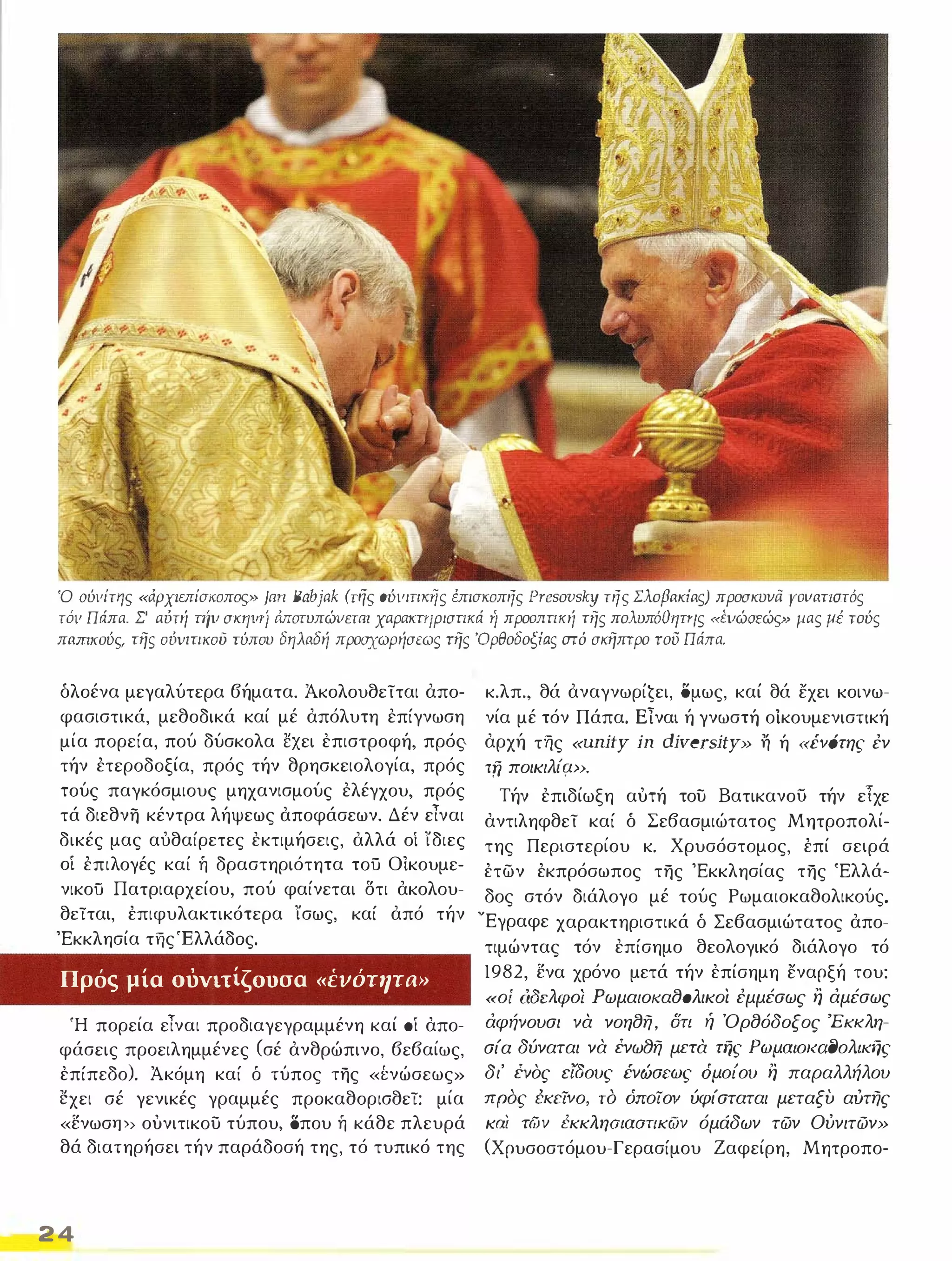 Ό ούιιίτ'/ς «άρχιεπίσ/(οπος}} ]αrι Babjak (τι/ς ούιιιτι/(rΊς έπισκοπης fJresovsky της Σλοβακίας) προσκυνά Υοιιατιστός 
τόιι Πάπα. Σ' αύτή τηιι σκηιιτί Μοτυπώιιεται χαρα/(πιρισπκά 'ί προοππκή της πολυπόθ'1πις «έιιώσεώς» μας μέ τούς 
παm/(oύι;, της ούνιτι/(ου τύπου δηλαδή προσχωρήσεως της 'Ορθοδοξίας aτό σκηπτρο του Πάπα. 
δλοένα μεγαλύτερα βήματα. Άκολουθείται απο­φασιστικά, 
μεθοδικά καί μέ απόλυτη επίγνωση 
μία πορεία, πού δύσκολα ˅xει επιστροφή, πρός­τήν 
έτεροδοξία, πρός τήν θρησκειολογία, πρός 
τούς παγκόσμιους μηχανισμούς ελέγχου, πρός 
τά διεθνη κέντρα λήψεως αποφάσεων. Δέν είναι 
δικές μας αυθαίρετες εκτιμήσεις, αλλά οί ίδιες 
οί έπιλογές καί ή δραστηριότητα τού Οικουμε­νικοϋ 
Πατριαρχείου, πού φαίνεται δτι ακολου­θείται, 
έπιφυλακτικότερα ίσως, καί από τήν 
'Εκκλησία τfις'Eλλάδoς. 
Πρός μία σόνιτίζσσσα «ένότητa» 
Ή πορεία είναι προδιαγεγραμμένη καί ΟΙ απο­φάσεις 
προειλημμένες (σέ ανθρώπινο, βεβαίως, 
επίπεδο). Άκόμη καί δ τύπος της «Ινώσεως» 
έ:χει σέ γενικές γραμμές προκαθορισθεί: μία 
«ενωσφ> ουνιτικου τύπου, οπου ή κάθε πλευρά 
θά διατηρήσει τήν παράδοσή της, τό τυπικό της 
24 
κ.λπ., θά αναγνωρίĢει, όμως, καί θά εχει κοινω­νία 
μέ τόν Πάπα. Είναι ή γνωστή οικουμενιστική 
αρχή της «unity ίΩ diversity» η ή «ένότης έν 
τη ποικιλίφ>. 
Τήν επιδίωξη αυτή του ΒατικανοίΊ τήν είχε 
αντιληφθεί καί δ Σεβασμιώτατος Μητροπολί­της 
Περιστερίου κ. Χρυσόστομος, έπί σειρά 
έτων έκπρόσωπος της 'Εκκλησίας της 'Ελλά­δος 
στόν διάλογο μέ τούς Ρωμαιοκαθολικούς. 
νΕγραφε χαρακτηριστικά δ Σε6ασμιώτατος απο­τιμώντας 
τόν επίσημο θεολογικό διάλογο τό 
1982, ενα χρόνο μετά τήν επίσημη εναρξή του: 
«οί άδελφο/ Ρωμαιο/(α80λικοι έμμέσως η άμέσως 
άφήνουσι να νοη8η, δτι ή Όρ8όδοξος 'Εκ/(λη­σία 
δύναται να ένω8η μπα της Ρωμαιο/(αf)ολικfjς 
δι' ένος εlOους ένώσεως όμοίου η παραλλήλου 
προς {κεΤνο, το όποΤον ύφίσταται μεταξυ αUτης 
και τών έκκλησιασπκων όμάδων τών Ούνιτών» 
(Χρυσοστόμου-Γερασίμου Ζαφείρη, Μητροπο- 
 