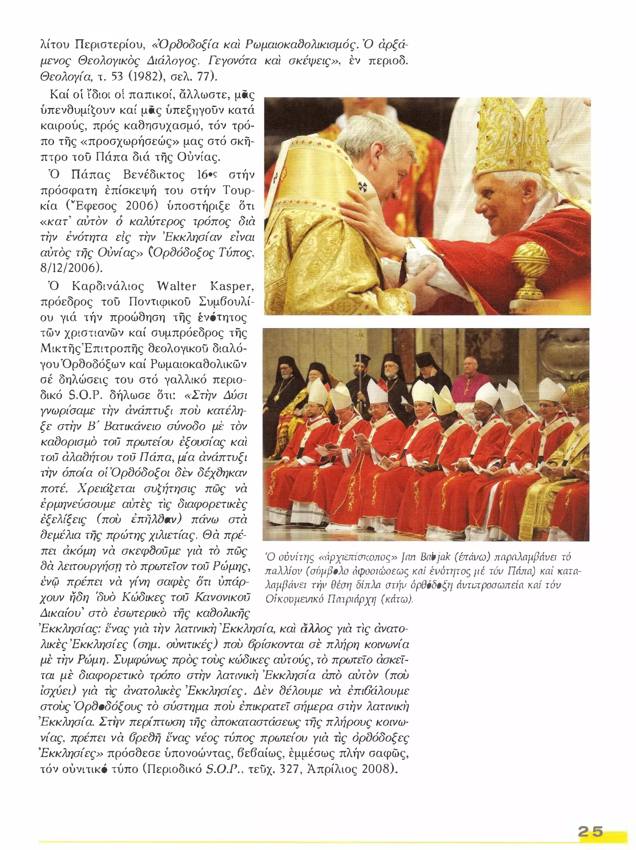 λίτου Περιστερίου, «Οροοδοξία και Ρωμαιοκα(}ολικισμός. Ό άρξά­μενος 
ΘεολΟΥικος ΔιάλΟΥος. ΓεΥονότα και σκέψεις», εν περιοδ. 
Θεολογία, τ. 53 (1982), σελ. 77). 
Καί οί ίδιοι οί παπικοί, αλλωστε, μας 
ύπενθυμίζουν καί μας ύπεξrιγoυν κατά 
καιρούς, πρός καθησυχασμό, τόν τρό­πο 
της «προσχωρήσεώς» μας στό σκη­πτρο 
του Πάπα διά της ουνίας. 
Ό Πάπας Βενέδικτος 160ς στήν 
πρόσφατη επίσκεψή του στήν Τουρ­κία 
('Έφεσος 2006) ύποστήριξε δτι 
«κατ' αύτόν ό καλύτερος τρόπος δια 
την ένότητα είς την 'Εκκλησίαν είναι 
αύτός της Ούνίας» (Ορ(}όδοξος Τύπος, 
8/12/2006). 
Ό Καρδινάλιος Walter Kasper, 
πρόεδρος του Ποντιφικου Συμβουλί­ου 
γιά τήν προώθηση της ένότητος 
των χριστιανών καί συμπρόεδρος της 
ΜικτηςΈπιτροπης θεολογικοϋ διαλό­γου 
Όρθοοόξων καί Ρωμαιοκαθολικων 
σέ οηλώσεις του στό γαλλικό περιο­δικό 
S.O.P. δήλωσε δτι: «Στην Δύσι 
Υνωρι'σαμε την άνάπτυξι που κατέλη­ξε 
στην Β' Βατικάνειο σύνοδο με τόν 
καδορισμό τoιJ πρωτείου έξουσίας και 
τoιJ άλα()ήτου τού Πάπα, μία άνάπτυξι 
την όποία οίΌρ()όδοξοι δΈV δέχ()ηκαν 
ποτέ. Χρειάζεται συζήτησις πώς να 
έρμηνεύσουμε αύτες τις διαφορετικές 
έξελίξεις (που hrijIι()av) πάνω στα 
αεμέλια της πρώτης χιλιετίας. Θα πρέ­πει 
άκόμη να σKεφ(}oιJμε Υια τό πώς 
(}α λειτoυρyήσn τό πρωτείον τoιJ Ρώμης, 
ΈVφ πρέπει να Υίνη σαφές δτι ύπάρ­χουν 
ηδη 'δυό Κώδικες τoιJ KανOνΙKOιJ 
Δικαίου' στό έσωτερικό της κα80/ιικης 
Ό ούνίτης «ιΊρχιεπίσκοπος» Jan Babjak (έπιiνω) παρaλnμ{3άνει τό 
πaλλIoιι (σΙJιι{30λο άφοσιώσεως καί ένότητος (Ιέ τόv Πάπα) καί κατα­λnμβάιιcι 
τήιι θέση δίπλn σηίιι όρθόδο{,η άΙΙTlπροσωπεία καί τόν 
OίKOυμΕVΙKό πατριάρχη (κάτω). 
'Εκκλησίας: ενας Υια την λατινικη 'Εκκλησία, και α/ι/ιος Υια τις άνατα­λικες 
'Εκκλησίες (σημ. OΎVΙΤΙKές) που (fρίσκοvται σε πλήρη κοινωνία 
μέ την Ρώμη. Συμφώνως προς τους κώδικες αύrOύς, τό πρωτείο άσκεί­ται 
με διαφορετικα τρόπο στην λατινική 'Εκκλησία άπα αύταν (που 
ίσχύει) Υια τις άνατολικες 'Εκκλησίες. ΔΈV fJέλουμε να έπιυάλουμε 
στους Όρ80δόξους το σύστημα που έπικρατεί σήμερα στην λατινική 
'Εκκλησία. Στirι περίπτωση της άποκαταστάσεως της πλήρους κοινω­νίας, 
πρέπει να σρε8η ενας νέος τύπος πρωτείου Υια ΤΙς όρδόδοξες 
'Εκκλησίες» πρόσθεσε ύπονοώντας, βεβαίως, εμμέσως πλήν σαφώς, 
τόν ουνιτικό τύπο (Περιοδικό S.O.P., τεϋχ. 327, Άπρίλιος 2008). 
2 5 
 