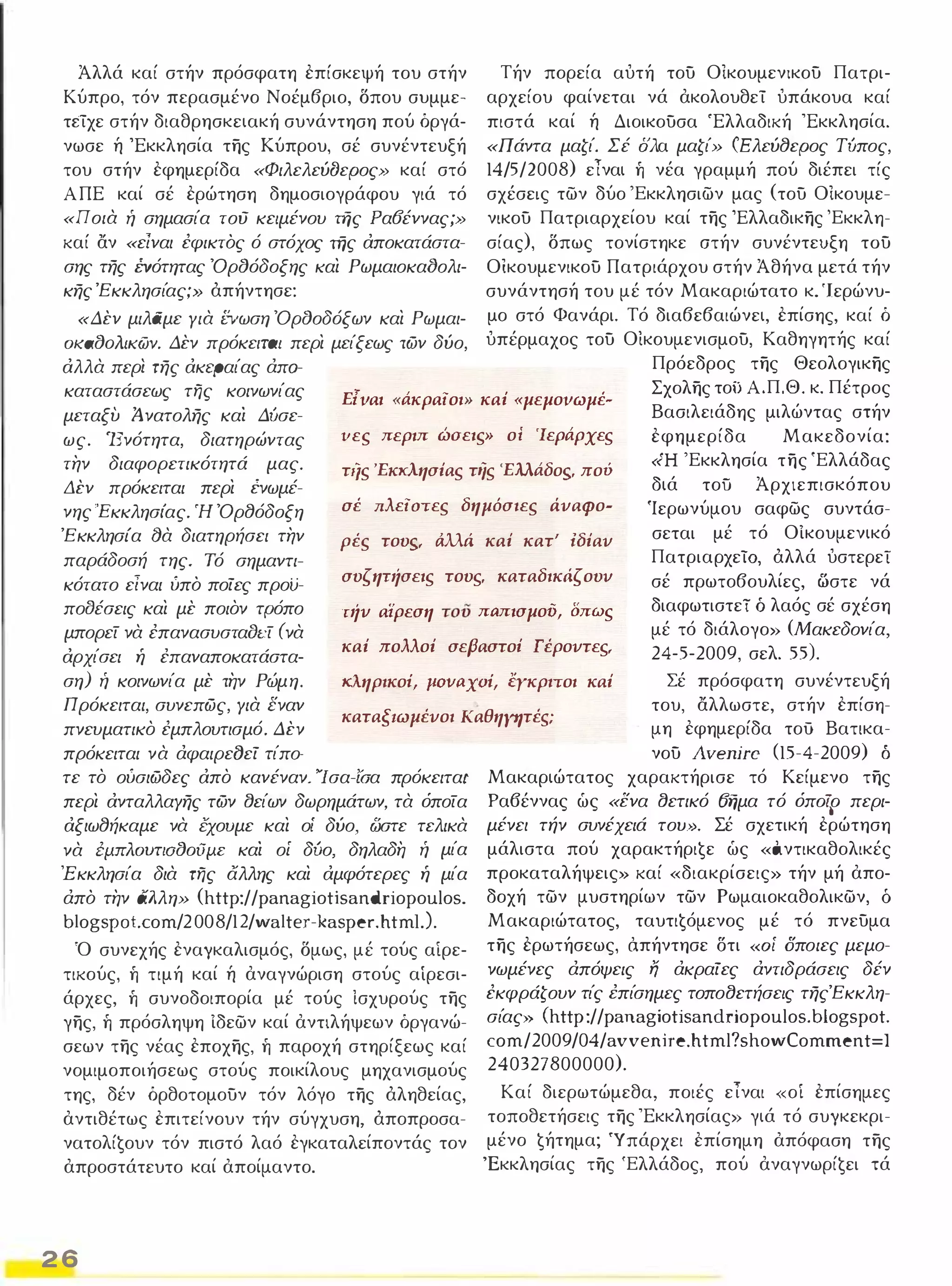 Άλλά καί στήν πρόσφατη επίσκεψή του στήν 
Κύπρο, τόν περασμένο Νοέμβριο, Όπου συμμε­τείχε 
στήν διαθρησκειακή συνάντηση πού όργά­νωσε 
ή 'Εκκλησία της Κύπρου, σέ συνέντευξή 
του στήν εφημερίδα «ΦιλελεύDεΡος» καί στό 
Α ΠΕ καί σέ ερώτηση δημοσιογράφου γιά τό 
«ποια ή σημασία τού κειμένου της Ρα6έννας ;» 
καί αν «είναι έφικτός ό στόχος της αποκατάστα­σης 
της ΈVότητας ΌρtJόδοξης και Ρωμαιοκα()ολι­κης 
Έκκλησίας;» άπήντησε: 
«Δεν μιλάμε για ΕVωση ΌρtJοδόξων και Ρωμαι­OKatJoAIKtiJy. 
Δεν πρόκεΙΜΙ περι μείξεως των δύο, 
αλλα περί της ακεραίας άπα- 
Τήν πορεία αυτή του Οικουμενlκου Πατρι­αρχείου 
φαίνεται νά ακολουθεί υπάκουα καί 
πιστά καί ή Διοικουσα 'Ελλαδική 'Εκκλησία. 
«Πάντα μαζί. Σέ σλα μαζί» (Ελεύ8εΡος Τίιπος, 
14/5/2008) είναι ή νέα γραμμή πού διέπει τίς 
σχέσεις των δύο 'Εκκλησιων μας (του Οικουμε­νικου 
Πατριαρχείου καί της Έλλαδικης 'Εκκλη­σίας), 
Όπως τονίστηκε ατήν συνέντευξη του 
Οικουμενικου Πατριάρχου στήν Άθήνα μετά τήν 
συνάντησή του μέ τόν Μακαριώτατο κ. '1 ερώνυ­μο 
στό Φανάρι. Τό διαβεβαιώνει, επίσης, καί ό 
υπέρμαχος του Οικουμενισμου, Καθηγητής καί 
Πρόεδρος της Θεολογικης 
καταστάσεως της κοινωνίας 
μεταξυ ί νατολης καί Δίισε­ως. 
'Ενότητα, διατηρώντας 
την διαφορετικότητά μας. 
Δεν πρόκειται περι ένωμέ­νης 
'Εκκλησίας. Ή Όρ8όδοξη 
Έ κκλησία ()α διατηρήσει την 
παράδοσή της. Τό σημαντι­κότατο 
είναι ύπό ποίες προϋ­ποtJέσεις 
και με ποιον τρόπο 
μπορεί να έπανασυσταδι:ί (να 
αρχίσει ή έπαναποκατάστα­ση) 
ή κοινωνία με την Ρώμη. 
Πρόκειται, συνεπως, Υια εναν 
πνευματικο έμπλουτισμό. Δεν 
πρόκειται να άφαιρεδεί τίπο- 
Ε{ναι «άκραίοι» καί «μεμονωμέ- Σχολης το) Α.Π.Θ. κ. Πέτρος 
Βασιλειάδης μιλώντας στήν 
εφημερίδα Μακεδονία: 
«Ή 'Εκκλησία της 'Ελλάδας 
διά τοϋ Άρχιεπισκόπου 
Ίερωνύμου σαφως συντάσ­σεται 
υες περιπτώσεις» ο; 'Ιεράρχες 
τι/ς 'Εκκλησίας της 'Ελλάδος. πού 
σέ πλείστες δημόσιες άναφο- 
ρές τους. άλλά καί κατ' ίδίαν 
συςηπίσεις τους. καταδικιίςουυ 
τιίν α'ίρεση τοϋ παπισμού, δπως 
καί πολλοί σεβαστοί Γέροντες. 
κληρικοi, jlovaxoi, έγκριτοι καί Σέ πρόσφατη συνέντευξή 
μέ τό ΟΙκουμενικό 
ΠατριαρχείΟ, άλλά υστερεί 
σέ πρωτοβουλίες, ωστε νά 
διαφωτιστεί ό λαός σέ σχέση 
μέ τό διάλογο» (Μακεδονία, 
24-5-2009, σελ. 55). 
του, αλλωστε, στήν επίση­μη 
εφημερίδα τού Βατικα- καταξ1ωμένοι καθηγητέs; 
τε το ούσιωδες απο κανέναν. 'Ίσα-ίΌα πρόκειταr 
περι ανταλλαΥης των l)είων δωρημάτων, τα όποία 
αξιω8ήκαμε να έχουμε και οί δύο, ωστε τελικα 
να filnAOUTIatJoailE καί οί δίιο, δηλαδη ή μία 
Έ κκλησία δια της άλλης και αμφότερες ή μία 
άπό την άλλη» (http://panagiotisandriopoulos. 
b Ι ogs Ρ ot. com/2 00 8/12/wa Ι te r -kas per. h tm ι.). 
Ό συνεχής εναγκαλισμός, Όμως, μέ τούς αίρε­τικούς, 
ή τιμή καί ή αναγνώριση στούς αίρεσι­άρχες, 
ή συνοδοιπορία μέ τούς Ισχυρούς της 
γης, ή πρόσληψη Ιδεων καί αντιλήψεων όργανώ­σεων 
της νέας εποχης, ή παροχή στηρίξεως καί 
νομιμοποιήσεως στούς ποικίλους μηχανισμούς 
της, δέν όρθοτομουν τόν λόγο της άληθείας, 
αντιθέτως επιτείνουν τήν σύγχυση, άποπροσα­νατολίζουν 
τόν πιστό λαό εγκαταλείποντάς τον 
απροστάτευτο καί αποίμαντο. 
2 6 
νου Avenire (15-4-2009) ό 
Μακαριώτατος χαρακτήρισε τό Κείμενο της 
Ρα6έννας ώς «ενα l)ετικό Όημα τό όπo½o περι­μένει 
τήν συνέχειά του.». Σέ σχετική ερώτηση 
μάλιστα πού χαρακτήριζε ώς «ό.ντικαθολικές 
προκαταλήψεις» καί «διακρίσεις» τήν μή απο­δοχή 
των μυστηρίων των Ρωμαιοκαθολικων, δ 
Μακαριώτατος, ταυτιζόμενος μέ τό πνευμα 
της ερωτήσεως, ό.πήντησε δτι (<οί σποιες μεμο­νωμένες 
άπόψεις Ij άκραίες άντιδράσεις δέν 
έκφράζουν τίς i:πίσημες τοποl)ετήσεις τηςΈκκλη­σίας 
» (http://pa nagiotisandriopoulos. blogspot. 
com/2009/04/avvenire.html?showComment=1 
240327800000). 
Καί διερωτώμεθα, ποιές εΊναι «οί επίσημες 
τοποθετήσεις της 'Εκκλησίας» γιά τό συγκεκρι­μένο 
ζήτημα; Ύ πάρχει επίσημη απόφαση της 
'Εκκλησίας της 'Ελλάδος, πού αναγνωρίζει τά 
 