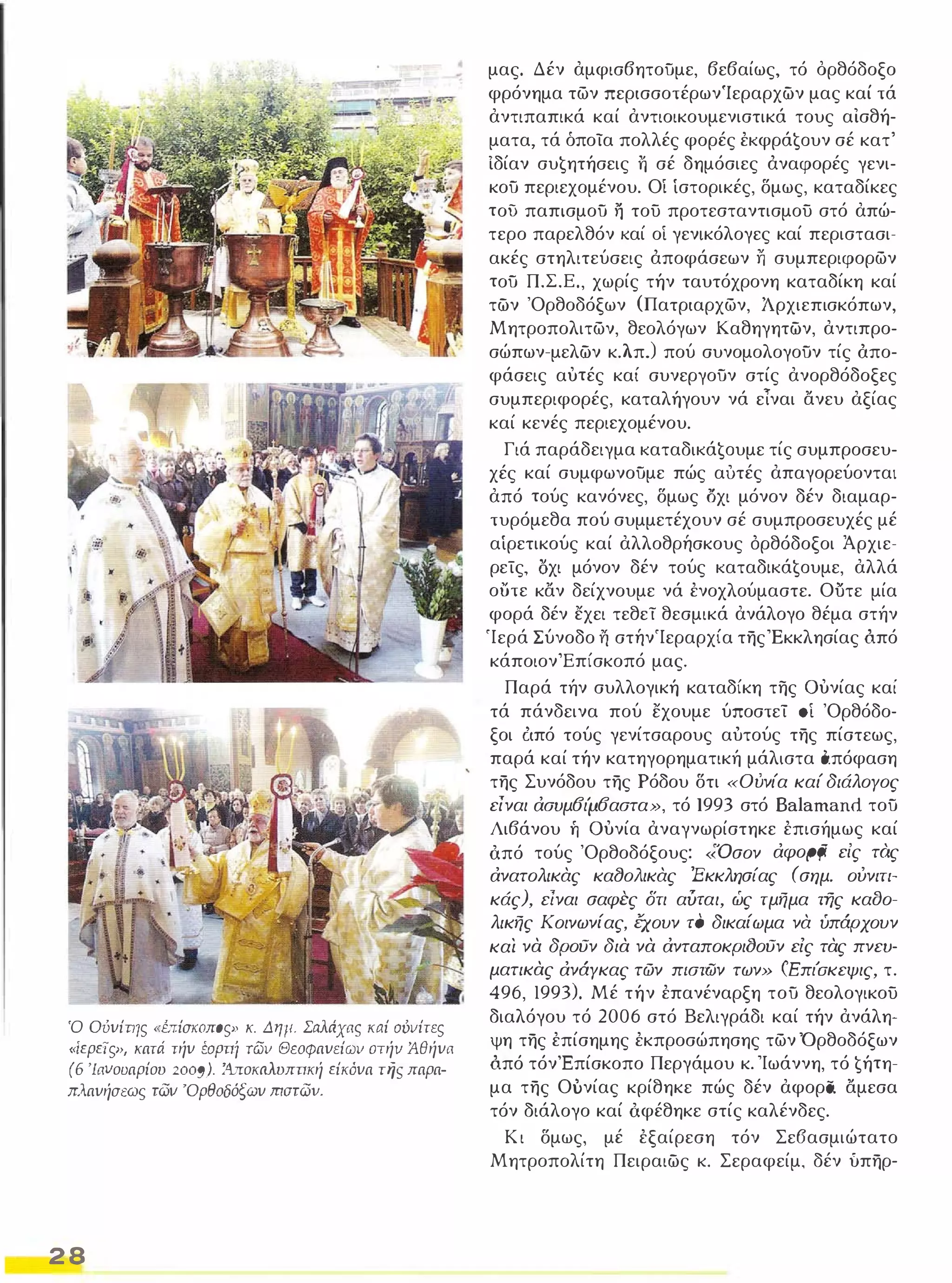 Ό Ούνίτης " brίσιωπoς» κ. Δημ. Σaλιiχας καί ούιιίτες 
"ίερεTςÝ', κατά τήν έοΡπί των Θεοφανείων στήν Άθήνa 
(6 'Ιανουαρίου 2009). Ά.ποκιιλυππκή είκόνα τψ:; παρα­πλανήσεως 
των 'Ορθοδόξων mστωv. 
2 8 
μας. Δέν αμφισβητοϋμε, βεβαίως, τό όρθόδοξο 
φρόνημα των περισσοτέρωνΊεραρχών μας καί τά 
αντιπαπικά καί αντιοικουμενιστικά τους αισθή­ματα, 
τά όποία πολλές φορές έKφρά€oυν σέ κατ' 
Ιδίαν συ€ητήσεις Τι σέ δημόσιες άναφορές γενι­κοϋ 
περιεχομένου. Οί ίστορικές, δμως, καταδίκες 
τοϋ παπισμοϋ 11 του προτεσταντισμου στό απώ­τερο 
παρελθόν καί οί γενικόλογες καί περιστασι­ακές 
στηλιτεύσεις άποφάσεων 11 συμπεριφορων 
τοϋ Π.Σ.Ε., χωρίς τήν ταυτόχρονη καταδίκη καί 
τών 'Ορθοδόξων (Πατριαρχων, Άρχιεπισκόπων, 
Μητροπολιτων, θεολόγων Καθηγητών, αντιπρο­σώπων- 
μελών κλπ.) πού συνομολογοϋν τίς άπο­φάσεις 
αυτές καί συνεργοϋν στίς ανορθόδοξες 
συμπεριφορές, καταλήγουν νά εΤναι ανευ αξίας 
καί κενές περιεχομένου. 
Γιά παράδειγμα KαταδΙKά€oυμε τίς συμπροσευ­χές 
καί συμφωνοϋμε πώς αυτές απαγορεύονται 
από τούς κανόνες, δμως οχι μόνον δέν διαμαρ­τυρόμεθα 
πού συμμετέχουν σέ συμπροσευχές μέ 
αίρετικούς καί αλλοθρήσκους όρθόδοξοι Άρχιε­ρείς, 
οχι μόνον δέν τούς KαταδΙKά€oυμε, αλλά 
ουτε καν δείχνουμε νά ένοχλούμαστε. Ούτε μία 
φορά δέν εχει τεθεί θεσμικά ανάλογο θέμα στήν 
'Ιερά Σύνοδο 11 στήν'Ιεραρχία της 'Εκκλησίας ό.πό 
κάποιονΈπίσκοπό μας. 
Παρά τήν συλλογική καταδίκη της ουνίας καί 
τά πάνδεινα πού εχουμε ύποστεί 0 'Ορθόδο­ξοι 
ό.πό τούς γενίτσαρους αύτούς της πίστεως, 
παρά καί τήν κατηγορηματική μάλιστα ό.πόφαση 
της Συνόδου της Ρόδου δτι «Ούνία καί διάλογος 
είναι ασυμ6ι'μ6αστα», τό 1993 στό Balamand τοϋ 
Λιβάνου ή ουνία αναγνωρίστηκε έπισήμως καί 
ό.πό τούς 'Ορθοδόξους: «'Όσον αφopξi είς τός 
ανατολικας κα(JοΛικας 'Εκκλησίας (σημ. ούνιτι­κάς), 
είναι σαφCς δτι αύται, ώς τμήμα της κα()ο­λικής 
Κοινωνίας, έχουν το δικαίωμα να ύπάρχουν 
και νά δρουν διά νά ανταποκρι()ουν εις τάς πνευ­ματικάς 
ανάγκας τών π/στων των» (Επι'σκεψις, τ. 
496, 1993). Μέ τήν έπανέναρξη τοϋ θεολογικου 
διαλόγου τό 2006 στό Βελιγράδι καί τήν ανάλη­ψη 
της έπίσημης έκπροσώπησης των 'Ορθοδόξων 
ό.πό τόνΈπίσκοπο Περγάμου κ. 'Ιωάννη, τό €ήτη­μα 
της Ούνίας κρίθηκε πώς δέν αφορα. αμεσα 
τόν διάλογο καί ό.φέθηκε στίς καλένδες. 
Κ ι δμως, μέ έξαίρεση τόν Σε6ασμιώτατο 
Μητροπολίτη Πειραιώς κ. Σεραφείμ. δέν ύπηρ- 
 