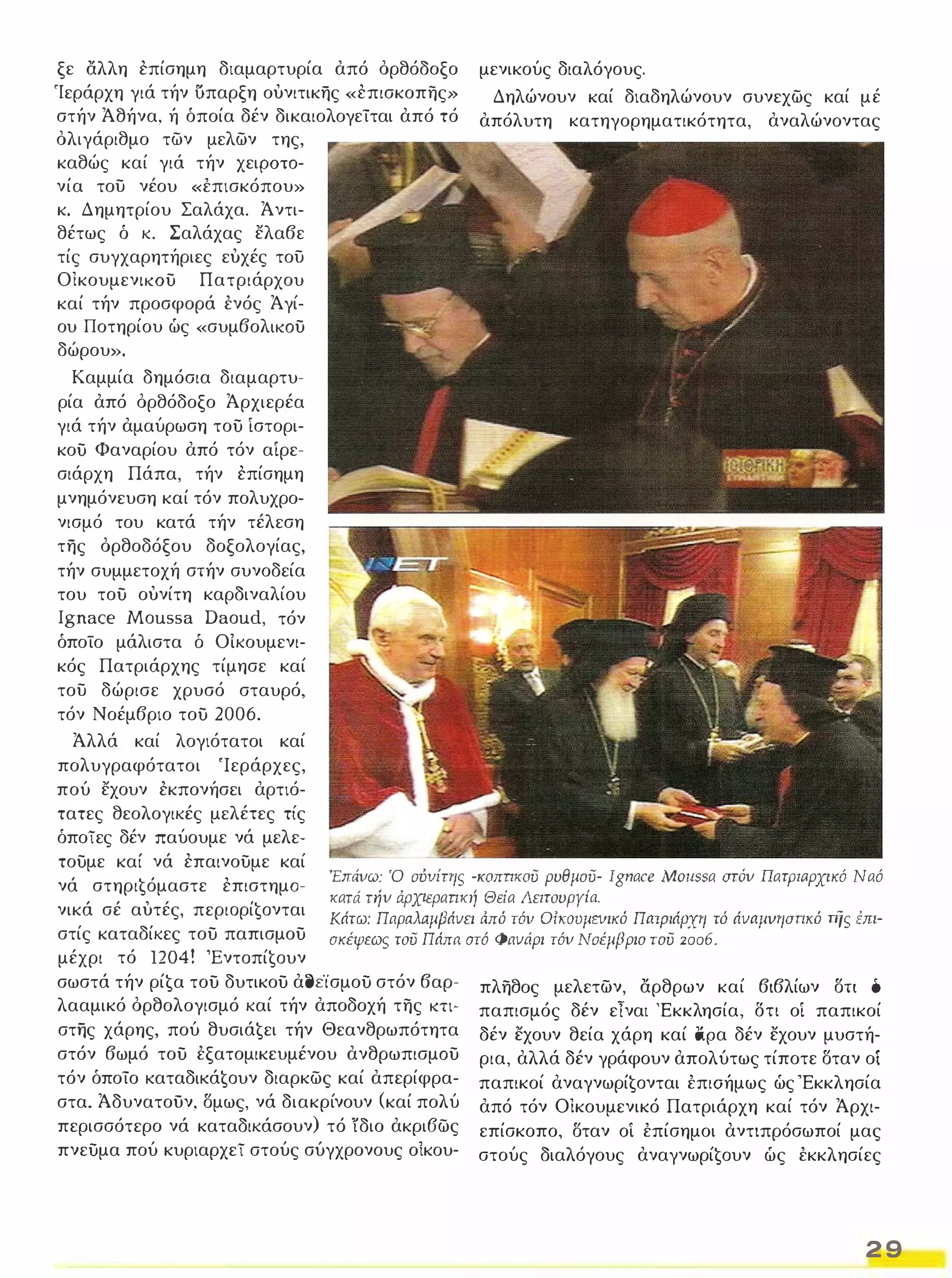 ξε αλλη επίσημη διαμαρτυρία από όρθόδοξο 
'Ιεράρχη γιά τήν υπαρξη ουνιτικης «επισκοπης» 
στήν Άθήνα, ή όποία δέν δικαιολογείται από τό 
όλιγάριθμο των μελων της, 
καθώς καί γιά τήν χειΡΟΤΟ­νία 
του νέου «έπισκόπου» 
κ. Δημητρίου Σαλάχα. Άντι­θέτως 
ό κ. Σαλάχας ελαβε 
τίς συγχαρητήριες ευχές του 
ΟικουμενΙΚΟύ Πατριάρχου 
καί τήν προσφορά ένός Άγί­ου 
Ποτηρίου ώς «συμβολΙΚΟύ 
δώρου». 
Καμμία δημόσια διαμαρτυ­ρία 
από όρθόδοξο Άρχιερέα 
γιά τήν αμαύρωση τού ίστορι­κού 
Φαναρίου από τόν αιρε­σιάρχη 
Πάπα, τήν επίσημη 
μνημόνευση καί τόν πολυχρο­νισμό 
του κατά τήν τέλεση 
της όρθοδόξου δοξολογίας, 
τήν συμμετοχή στήν συνοδεία 
του τού ουνίτη καρδιναλίου 
Ignace Moussa Daoud, τόν 
όποίο μάλιστα δ Οίκουμενι­κός 
Πατριάρχης τίμησε καί 
του δώρισε χρυσό σταυρό, 
τόν Νοέμβριο τού 2006. 
μενικούς διαλόγους. 
Δηλώνουν καί διαδηλώνουν συνεχως καί μέ 
απόλυτη κατηγορηματικότητα, αναλώνοντας 
Άλλά καί λογιότατοι καί 
πολυγραφότατο ι 'Ιεράρχες, 
πού εχουν εκπονήσει αρτιό­τατες 
θεολογικές μελέτες τίς 
όποίες δέν παύουμε νά μελε­τούμε 
καί νά επαινούμε καί 
νά στηρι€όμαστε επιστημο­νικά 
σέ αυτές, περιoρί€oνται 
στίς καταδίκες τού παπισμού 
μέχρι τό 1204! Έντoπί€oυν 
'Επάυω: Ό ούυίτης -KOπrJΚOυ ρυθμου- 19nαce MO/lSSα στάυ πατριαρχικό Ναό 
κατά τηυ ιipχιεpαπκή Θεία Λειτουργία. 
Κάτω: Παραλαμβάυει ιiπό τόν OίΚOυμΕVικό Πrιτpιάpxη τό άυrιμυησπκό πΊς έπι­σκέψεως 
του Πάπrι στό Φαυάρι τόυ Νοέμβριο του 2006. 
σωστά τήν ρί€α τού δυτικού αc)ε'ίσμού στόν βαρ­λααμικό 
όρθολογισμό καί τήν αποδοχή της ΚΤΙ­στης 
χάρης, πού θυσιά€ει τήν Θεανθρωπότητα 
στόν βωμό τού έξατομικευμένου ανθρωπισμΟύ 
τόν όποίο KαταδΙKά€oυν διαρκως καί απερίφρα­στα. 
Άδυνατοϋν, σμως, νά διακρίνουν (καί πολύ 
περισσότερο νά καταδικάσουν) τό ϊδιο ακρι6ως 
πνεύμα πού κυριαρχεί στούς σύγχρονους οίκου- 
πληθος μελετων, αρθρων καί βιβλίων στι ό 
παπισμός δέν εΤναι 'Εκκλησία, δη οι παπικοί 
δέν εχουν θεία χάρη καί {φα δέν εχουν μυστή­ρια, 
αλλά δέν γράφουν απολύτως τίποτε σταν οι 
παπικοί αναγνωρί€oνται έπιαήμως ώς 'Εκκλησία 
από τόν Οικουμενικό Πατριάρχη καί τόν Άρχι­επίσκοπο, 
σταν οι έπίσημοι αντιπρόσωποί μας 
στούς διαλόγους αναγνωρί€oυν ώς έκκλησίες 
2 9 
 