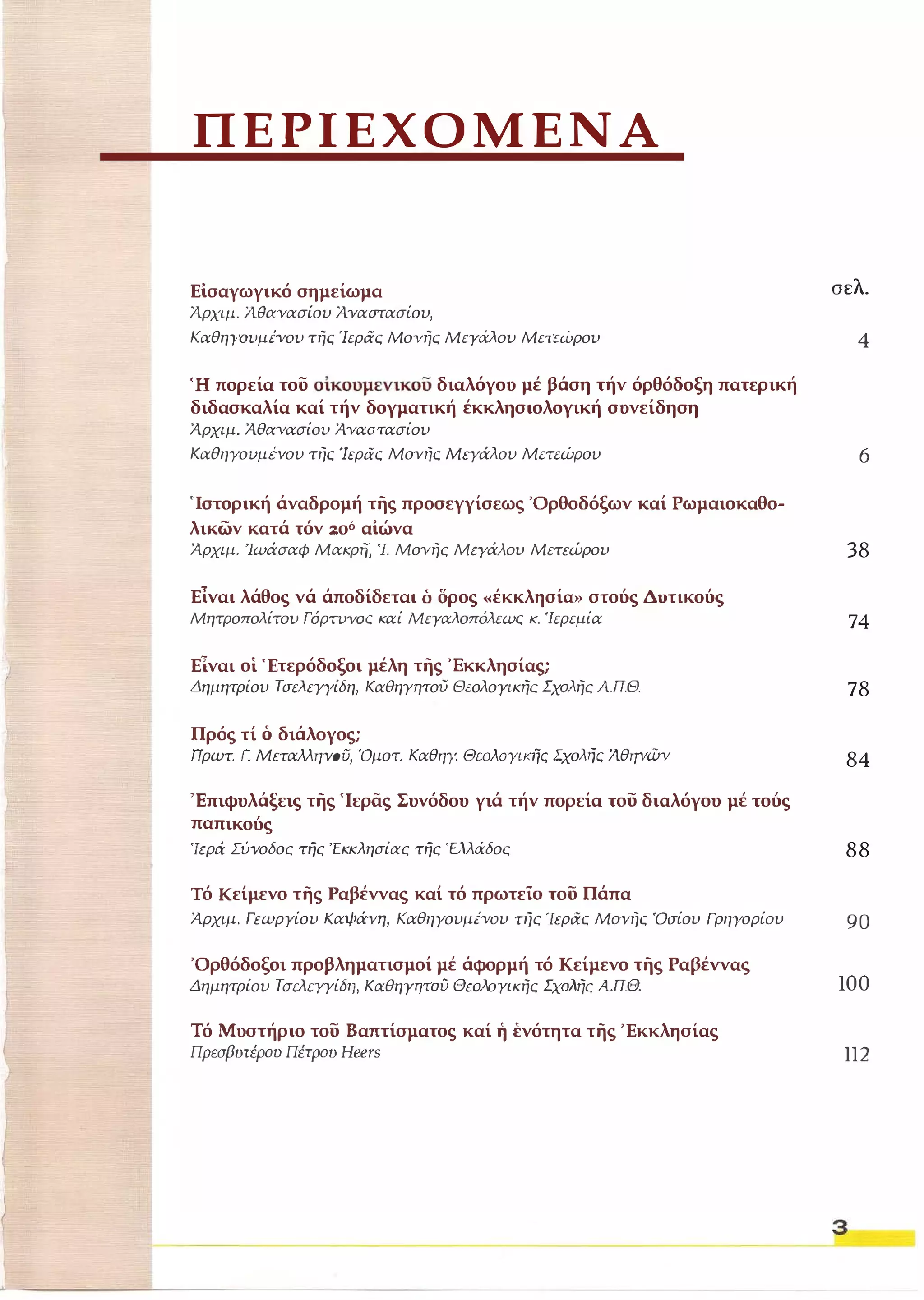 ΠΕΡΙΕΧΟΜΕΝΑ 
Είσαγωγικό σημείωμα σελ. 
Άρχψ. ί1.θΧΥασίου Άναστασίου, 
KαθηγoυμΈVoυ τής Ίεράς Μονής Μεγάλου Μετεώρου 4 
Ή πορεία του οίκουμενικοο διαλόγου μέ βάση τήν όρθόδοξη πατερική 
διδασκαλία καί τήν δογματική έκκλησιολογική συνείδηση 
Άρχιμ. ΆθΑVασίOΌ Άναστασίου 
ΚαθηΥοuμενου τής 'Ιερας Μονής Μεγάλου Μετεώρου 6 
'Ιστορική άναδρομή της προσεγγίσεως 'Ορθοδόξων καί Ρωμαιοκαθο­λικών 
κατά τόν ::οό αίώνα 
Άρχιμ. Ίωάσαφ Μακρι7, 'J. Μονής Μεγάλου Μετεώρου 
Είναι λάθος νά άποδίδεται ό δρος «έκκλησίο» στούς Δοτικούς 
Μητροπολίτου ΓόρT1JYΟC καί Μεγαλοπόλεωι:; κ. 'Ιερεμία 
Είναι οί Έτερόδοξοι μέλη της Έκκλησίας; 
Δημητρίου ΤσελεΥγίδη, ΚαθηΎΨού Θιολογικής Σχολής ΑΠΘ. 
Πρός τί ό διάλογος; 
Πρωτ. Γ. Μεταλληνοϋ, Όμοτ. Καθηγ. ΘωλOYΙK1jς Σχολψ::; ΆθηγΏV 
Έπιφυλάξεις της 'Ιεράς Συνόδου γιά τήν πορεία του διαλόγου μέ τούς 
παπικούς 
"Ιερά. Σύνοδος της Έκκ λησίας της 'Ελλάδος 
Τό Κείμενο της Ραβέννας καί τό πρωτεΙ0 του Πάπα 
38 
74 
78 
84 
88 
Άρχιμ, Γεωργίου Καψάνη, KαθηyoυμΈVoυ της "Ιεράς Μονής 'Οσίου Γρηγορίου 90 
'Ορθόδοξοι προβληματισμοί μέ άφορμή τό Κείμενο της Ραβέννας 
Δημητρίου ΤσελεγΥίδ,l, Καθηγητου Θεολογικής Σχολής Απ.Θ. 100 
Τό Μυστήριο του Βαπτίσματος καί ή ένότητα της 'Εκκλησίας 
Πρεσβυτέρου Πέτρου Heers 112 
3 
 