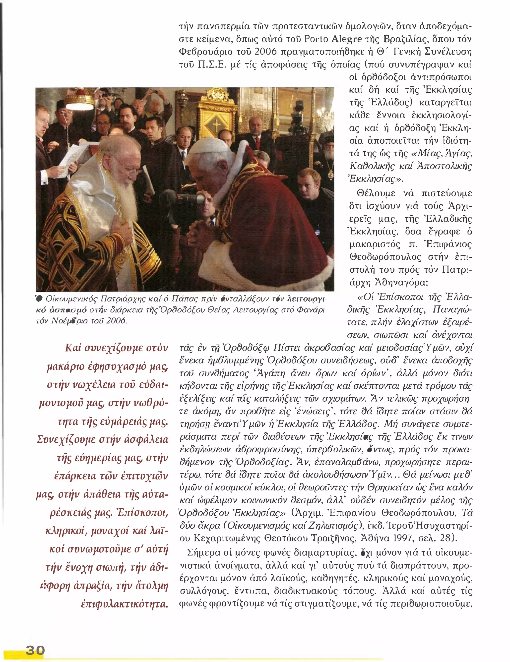 τήν πανσπερμία των προτεσταντικων όμολογιων, σταν αποδεχόμα­στε 
κείμενα, δπως αυτό του Porto Alegre της Bραġιλίας, σπου τόν 
Φε6ρουάριο του 2006 πραγματοποιήθηκε ή Θ ' Γενική Συνέλευση 
του Π.Σ.Ε. μέ τίς όποφάσεις της όποίας (πού συνυπέγραψαν καί 
οί όρθόδοξοι Δντιπρόσωποι 
καί δή καί της 'Εκκλησίας 
της 'Ελλάδος) καταργείται 
κάθε εννοια εκκλησιολογί­ας 
καί ή όρθόδοξη 'Εκκλη­σία 
όποποιείται τήν ίδιότη­τά 
της ώς της «Μίας, Ά.Υίας, 
Κα80λικης καί Άποστολικής 
'Εκκλησίας». 
Θέλουμε νά πιστεύουμε 
δτι ισχύουν γιά τούς Άρχι­ερείς 
μας, της Έλλα3ικης 
'Εκκλησίας, δσα εγραφε ό 
μακαριστός 1t. 'Επιφάνιος 
Θεοδωρόπουλος στήν επι­στολή 
του πρός τόν Πατρι­άρχη 
Άθηναγόρα: 
Ό Οίκουμενιι<ός nατριάρχης ι<αί ό nάπας πριΎ άVΤαλλάξOυν τ6ν λειτουργι­κό 
άοπασμό οτήν διάρκεια τηςΌρδοδόξου Θείας Λειτουργίας στό Φανάρι 
τόν ΝοέμΒριο τoίJ 2006. 
«Οί 'Επίσκοποι της Έλλα­δικης 
'Εκκλησίας, ΠαναΥιώ­τατε, 
πλήν ελαχίστων εξαψέ- 
Καί σvvεχίςουμε στόv 
μακάρlO έφησυχασμό μα" 
στήv vωχέλεια του εύδαι­povtoμOD 
μα" σrήV vωθρό· 
τητα τη, εύμάρειά, μα,. 
Συvεχίςουμε στήv άσφάλΕια 
τη, εύημερία, μα" στήv 
έπάρκεια TtilV mHDxι:tilV 
μα" οτήv άπάθεια τη, αύτα· 
ρέσκειάς μας. 'Επίσκοποι, 
κληρικοί, μοvαχοί καί λαϊ­κοί 
συvωμοτούμε σΙ αύτή 
TήV lVOxη σιωπή, TήV άδι· 
ιf.φoρη άπραξία, TήV ατολμη 
mΙΦVλaκτικότητα. 
30 
σεων, σιωπωσι καί άνέχονται 
τάς i:v τfj Όρ80δόξφ Πίστει άκροσασίας καί μειοδοσίαςΎμων, ούχί 
ενεκα ήμσλυμμένης Όρf)οδόξου συνειδήσεως, 000' ενεκα άποδοχης 
του συνf)ήματος 'Ά,Υάπη άνευ δρων καί όρίων', άλλά μόνον διότι 
κήδονται της είρήνης της Έ κκλησίας καί σκέπτονται μετά τρόμου τάς 
εξελίξεις καί τάς καταλήξεις των σχισμάτω'/. Ά ν τελικως προχωρήση­τε 
άκόμη, αν πρoσfjτε είς 'ένώσεις', τότε ()ά ίδητε ποίαν στάσιν ()ά 
τηρήσrι εναντιΎμων ή Έκκλησία της Έλλάδος. Μή συνάΥετε συμπε­ράσματα 
περί των διαtJέσεων της 'Εκκλησι'ας της Έλλάδος εκ τινων 
εκδηλώσεων άfJροφροσuvης, ύπcρfJολικων, οντως, πρός τόν προκα­tJrjIJCVov 
της ΌρtJοδοξίας. Ά ν, έπαναλαμfJάνω, προχωρήσητε περαι­τέρω, 
τότε ()ά ίδητε ποιοι βά άκολου8ήσωσινΎ μΙν . . . Θά μείνωσι με8' 
ύμων οί κοσμικοί κύκλοι, οί tJεωΡοιJντες τήν Θρησκείαν ώς Ενα καλόν 
καί ωφέλιμον κοινωνικόν tJεσμόν, άλλ' ούδέν συνειδητόν μέλος της 
Όρ80δόξου 'Εκκλησίας» (Άρχιμ. Έπιφανίου Θεοδωρόπουλου, Τά 
δύο άκρα (Οικουμενισμός καί Ζηλωτισμός), εκδ. ΊερουΉσυχαστηρί­ου 
Κεχαριτωμένης Θεοτόκου Tρoιġηνoς, Άθήνα 1997, σελ. 28). 
Σήμερα οΙ μόνες φωνές διαμαρτυρίας, όχι μόνον γιά τά οικουμε­νιστικά 
ανοίγματα, όλλά καί γι' αύτούς πού τά διαπράττουν, προ­έρχονται 
μόνον όπό λα'ίκούς, καθηγητές, κληρικούς καί μοναχούς, 
συλλόγους, εντυπα, διαδικτυακούς τόπους. Άλλά καί αύτές τίς 
φωνές φρoντίġoυμε νά τίς στιγματίġoυμε, νά τίς περιθωριοποιουμε, 
 