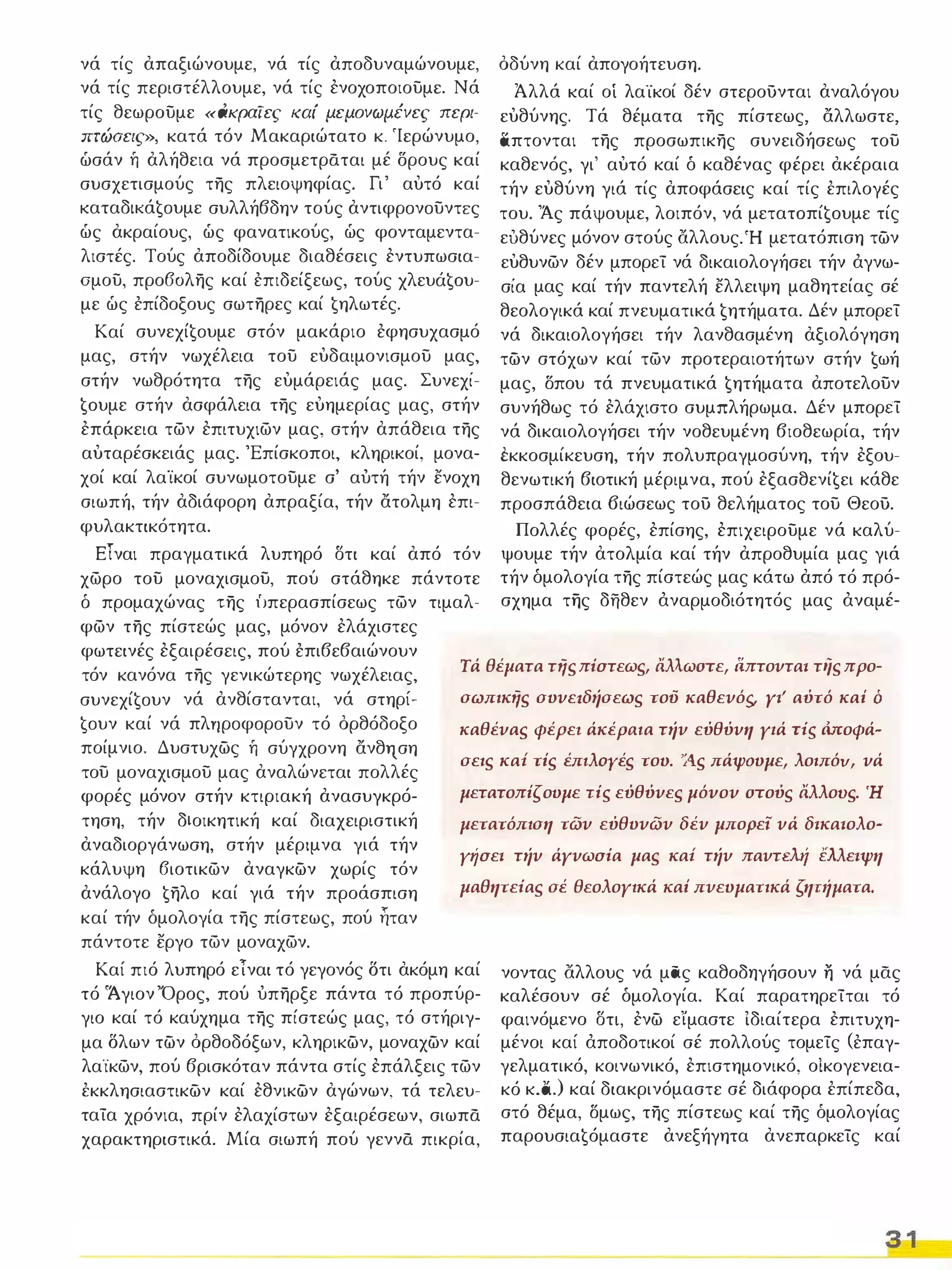 νά τίς απαξιώνουμε, νά τίς αποδυναμώνουμε, 
νά τίς περιστέλλουμε, νά τίς ενοχοποιουμε. Νά 
τίς θεωρουμε «άκραϊες καί μεμονωμένες περι­mώσεις 
», κατά τόν Μακαριώτατο κ. 'Ιερώνυμο, 
ώσάν ή αλήθεια νά προσμετράται μέ δρους καί 
συσχετισμούς της πλειοψηφίας. Γι' αυτό καί 
KαταδΙKά€oυμε συλλήβδην τούς αντιφρoνoυντrς 
ώς ακραίους, ώς φανατικούς, ώς φονταμεντα­λιστές. 
Τούς αποδίδουμε διαθέσεις εντυπωσια­ομου, 
προ60λης καί έπιδείξεως, τούς xλευά€oυ­με 
ώς έπίδοξους σωτηρες καί €ηλωτές. 
Καί συνεxί€oυμε στόν μακάριο έφησυχασμό 
μας, στήν νωχέλεια του ευδαιμονισμου μας, 
στήν νωθρότητα της ευμάρειάς μας. Συνεχί­ 
€oυμε στήν ασφάλεια της ευημερίας μας, στήν 
επάρκεια των επιτυχιων μας, στήν απάθεια της 
αυταρέσκειάς μας. 'Επίσκοποι, κληρικοί, μονα­χοί 
καί λαϊκοί συνωμοτουμε σ' αύτή τήν ενοχη 
σιωπή, τήν αδιάφορη απραξία, τήν ατολμη επι­φυλακτικότητα. 
όδύνη καί απογοήτευση. 
Άλλά καί οί λαϊκοί δέν στερουνται αναλόγου 
ευθύνης. Τά θέματα της πίστεως, αλλωστε, 
απτονται της προσωπικης συνειδήσεως του 
καθενός, γι' αυτό καί δ καθένας φέρει ακέραια 
τήν ευθύνη γιά τίς αποφάσεις καί τίς έπιλογές 
του. Άς πάψουμε, λοιπόν, νά μετατoπί€oυμε τίς 
ευθύνες μόνον στούς άλλους, Ή μετατόπιση τών 
ευθυνων δέν μπορεί νά δικαιολογήσει τήν άγνω­σία 
μας καί τήν παντελή ελλειψη μαθητείας σέ 
θεολογικά καί πνευματικά €ητήματα. Δέν μπορεί 
νά δικαιολογήσει τήν λανθασμένη αξιολόγηση 
τών στόχων καί των προτεραιοτήτων στήν €ωή 
μας, Όπου τά πνευματικά €ητήματα αποτελουν 
συνήθως τό ελάχιστο συμπλήρωμα. Δέν μπορεί 
νά δικαιολογήσει τήν νοθευμένη βιοθεωρία, τήν 
i:κκοσμίκευση, τήν πολυπραγμοσύνη, τήν εξου­θενωτική 
βιοτική μέριμνα, πού εξασθενί€ει κάθε 
προσπάθεια 6ιώσεως του θελήματος του Θεου. 
Πολλές φορές, επίσης, επιχειρουμε νά καλύ­ψουμε 
τήν ατολμία καί τήν απροθυμία μας γιά 
τήν δμολογία της πίστεώς μας κάτω από τό πρό­σχημα 
της δήθεν άναρμοδιότητός μας άναμέ- 
ΕΤναι πραγματικά λυπηρό στι καί από τόν 
χωρο του μοναχισμου, πού στάθηκε πάντοτε 
δ προμαχώνας της ίJπερασπίσεως των τιμαλ­φων 
της πίστεώς μας, μόνον ελάχιστες 
φωτεινές εξαιρέσεις, πού έπιβεβαιώνουν 
τόν κανόνα της γενικώτερης νωχέλειας, Τά θέματα τής πiστεως, άλλωστε, ι1πτονται της προ- 
συνεxί€oυν νά ανθίστανται, νά στηρί­σωπικής 
συνεrδήσεως τού καθενός, γι' αύτό καί ό 
€oυν καί νά πλτlρoφoρoυν τό όρθόδοξο 
ποίμνιο. Δυστυχώς ή σύγχρονη ανθrιση 
καθένας φέρε, άκέΡaJα τήν εύθύνη Υ,ά Tis Μοφά- 
του μοναχισμου μας αναλώνεται πολλές σεις καΙ τίς έπJλoyές του. 'Άς πάψουμε, λοιπόυ, νά 
φορές μόνον στήν κτιριακή ανασυγκρό­μετατοπίζουμε 
Tis εύθύνες μόνον στούς άλλους. Ή 
τηση, τήν διοικητική καί διαχειριστική 
αναδιοργάνωση, στήν μέριμνα γιά τήν 
κάλυψη 6ιοτικων αναγκών χωρίς τόν 
ανάλογο €ηλo καί γιά τήν προάσπιση 
μετατόπιση των εύθυνων δέν μπορεί νά δικαιολο­Υ' 
ίσει τήν άγνωσiα μας καΙ τήν παντελ.tί έλλειψη 
μαθητεiας σέ θεολογικά καί πνευματικά ζητιίματα. 
καί τήν δμολογία της πίστεως, πού ηταν 
πάντοτε εργο των μοναχων. 
Καί πιό λυπηρό εΤναι τό γεγονός Ότι ακόμη καί 
τό 'Ά γιον Όρος, πού ύπηρξε πάντα τό προπύρ­γιο 
καί τό καύχημα της πίστεώς μας, τό στήριγ­μα 
Όλων τών όρθοδόξων, κληρικών, μοναχών καί 
λαϊκων, πού βρισκόταν πάντα στίς επάλξεις των 
έκκλησιαστικών καί εθνικών αγώνων, τά τελευ­ταία 
χρόνια, πρίν ελαχίστων εξαιρέσεων, σιωπά 
χαρακτηριστικά. Μία σιωπή πού γεννά πικρία, 
νοντας άλλους νά μας καθοδηγήσουν η νά μας 
καλέσουν σέ δμολογία. Καί παρατηρείται τό 
φαινόμενο στι, ενώ είμαστε Ιδιαίτερα επιτυχη­μένοι 
καί άποδοτικοί σέ πολλούς τομείς (έπαγ­γελματικό, 
κοινωνικό, επιστημονικό, οίκογενεια­κό 
κ.ά.) καί διακρινόμαστε σέ διάφορα έπίπεδα, 
στό θέμα, Όμως, της πίστεως καί της όμολογίας 
παρoυσια€όμαστε ανεξήγητα ανεπαρκείς καί 
3 1 
 