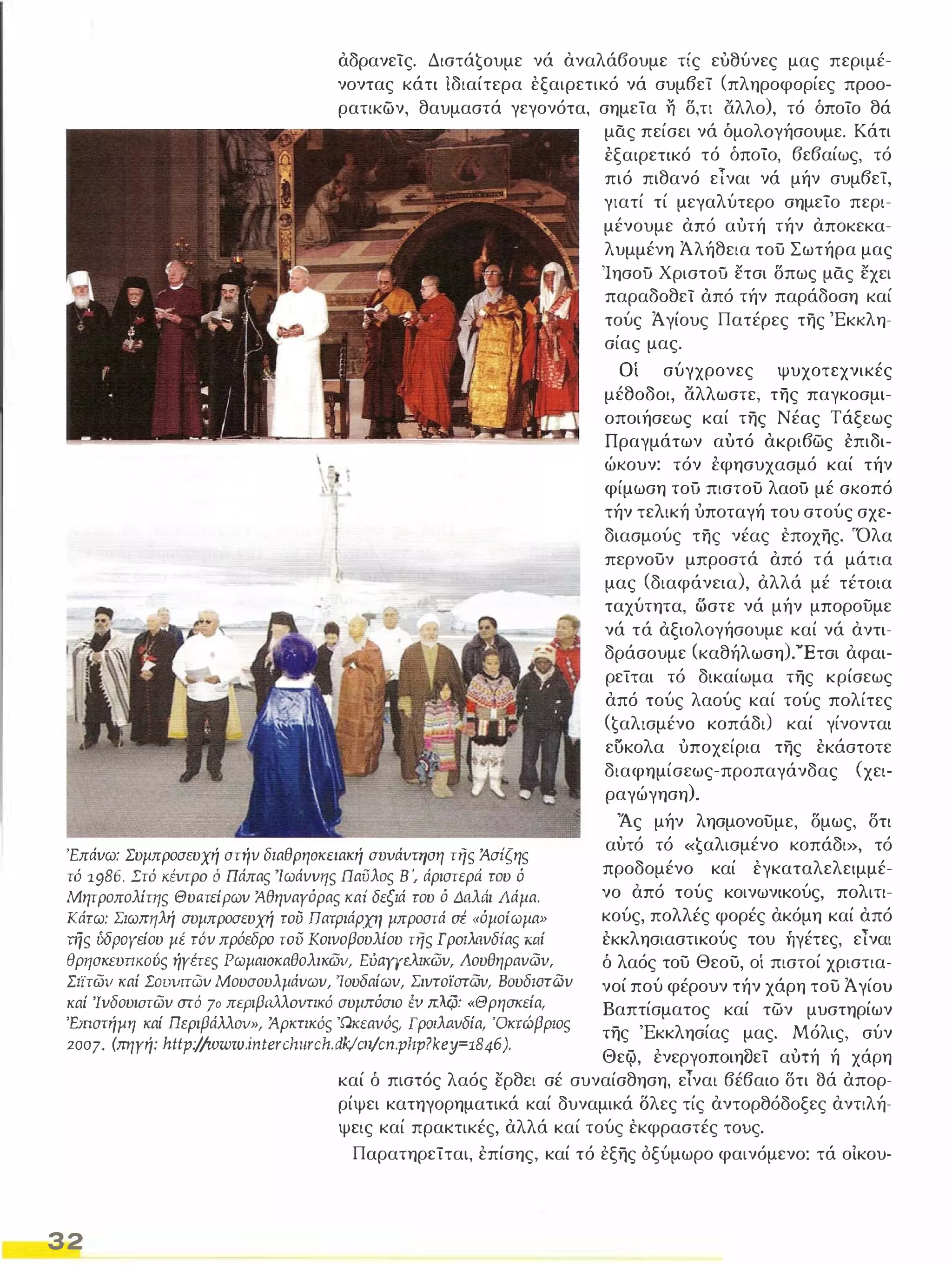 αδρανείς. Διστά€oυμε νά αναλάβουμε τίς ευθύνες μας περιμέ­νοντας 
κάτι ίδιαίτερα εξαιρετικό νά συμβεί (πληροφορίες προο­ρατικών, 
θαυμαστά γεγονότα, σημεία η δ,τι άλλο), τό όποίο θά 
Ι 
ι._� 
'Επάνω: Συμπροσευχή στήν διαθρησκειακή ΣVVάVΤΗση τής Άσiςης 
τ6 1986. Στ6 ΚΈVτρo ό Πάπας 'Ιωάννης Παυλος Β ', άριστεριi του ό 
Μητροπολίτης ΘυaτείΡων Άθηναγόρας καί δεξιά του ό ΔaλΔι Λάμα. 
Κάτω: Σιωπηλή συμπροσευχή τού πατριάρχη μπροστά σέ «όμοίωμα» 
τής ύδpayείου μέ τ6ν πρόεδρο του κοινοβουλίου τής Γρoιλaνδίας Κ1.Ιί 
θρησκΕVΠKOύς ήγέτες Ρωμαισκαθολικων, Εύι"ιΥΥελικων, Λουθηρανώυ, 
Σιϊτων καί rOV1llTQV Μουσουλμάνων, 'Ioυδαίωv, Σιντοϊστώυ, Boυδιaτων 
καί Ίνδουιστων aτό 70 περιβaλλovπK6 συμπόσιο ΈV πλφ: «Θρησκεία, 
'F.JnσTήfJrJ καί περιβάλλον», Άρκπκ6ς Ώκεαυός. Γρoιλnνδία, 'Οκτώβριος 2007. (πηγή: http://www.interclnlrch.dkjcn,!cn.pltp?key=1846). 
μας πείσει νά όμολΟΥήσουμε. Κάτι 
έξαιρετικό τό όποίο, βεβαίως, τό 
πιό πιθανό εΤναι νά μήν συμβεί, 
γιατί τί μεγαλύτερο σημείο περι­μένουμε 
από αύτή τήν αποκεκα­λυμμένη 
Άλήθεια του Σωτήρα μας 
Ίησοϋ Χριστοϋ ετσι δπως μας εχει 
παραδοθεί όπό τήν παράδοση καί 
τούς Άγίους Πατέρες της 'Εκκλη­σίας 
μας. 
Οί σύγχρονες ψυχοτεχνικές 
μέθοδοι, άλλωστε, της παγκοσμι­οποιήσεως 
καί της Νέας Τάξεως 
Πραγμάτων αυτό ακριβως έπιδι­ώκουν: 
τόν έφησυχασμό καί τήν 
φίμωση τοΟ πιστου λαοΟ μέ σκοπό 
τήν τελική ύποταγή του στούς σχε- 
διασμούς της νέας εποχης. 'Όλα 
περνουν μπροστά από τά μάτια 
μας (διαφάνεια), αλλά μέ τέτοια 
ταχύτητα, ωστε νά μήν μπορουμε 
νά τά αξιολογήσουμε καί νά αντι­δράσουμε 
(καθήλωση).'Έτσι αφαι­ρείται 
τό δικαίωμα της κρίσεως 
από τούς λαούς καί τούς πολίτες 
(€αλlσμένo κοπάδι) καί γίνονται 
ευκολα ύποχείρια της εκάστοτε 
διαφημίσεως-προπαγάνδας (χει­ραγώγηση). 
Άς μήν λησμονουμε, δμως, δτι 
αυτό τό «€αλισμένo κοπάδι», τό 
προδομένο καί εγκαταλελειμμέ­νο 
από τούς κοινωνικούς, πολιτι­κούς, 
πολλές φορές ακόμη καί από 
εκκλησιαστικούς του ήγέτες, είναι 
ό λαός του Θεου, οί πιστοί χριστια­νοί 
πού φέρουν τήν χάρη του Άγίου 
Βαπτίσματος καί των μυστηρίων 
της 'Εκκλησίας μας. Μόλις, σύν 
Θεψ, ενεργοποιη(}εί αυτή ή χάρη 
καί ό πιστός λαός ερθει σέ συναίσθηση, είναι βέβαιο δτι (}ά απορ­ρίψει 
κατηγορηματικά καί δυναμικά Όλες τίς αντορθόδοξες αντιλή­ψεις 
καί πρακτικές, αλλά καί τούς εκφραστές τους. 
Παρατηρείται, επίσης, καί τό εξης όξύμωρο φαινόμενο: τά οίκου- 
32 
 