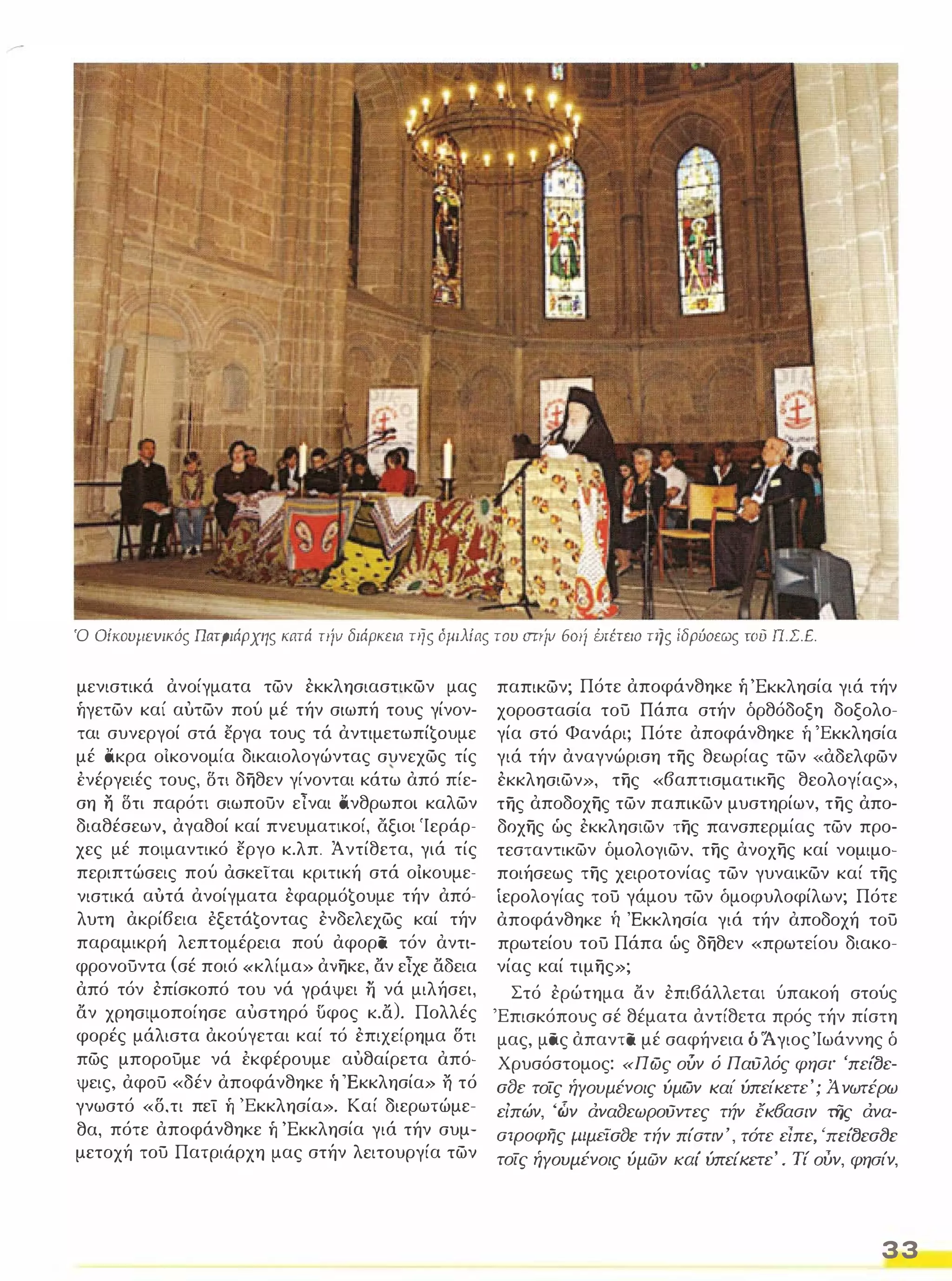 Ό OίKOυΙΙΕVικός Πατριάρχης κατά TllV διάρκεια της όμιλίας του mriv 601{ brέτf.lΟ τής ίδρύοεως του π.Σ.Ε. 
μενιστικά ανοίγματα των εκκλησιαστικων μας 
ήγετων καί αυτων πού μέ τήν σιωπή τους γίνον­ται 
συνεργοί στά εργα τους τά αντιμετωπί€oυμε 
μέ άκρα οΙκονομία δικαιολογώντας συνεχως τίς 
ένέργειές τους, ΟΤΙ δηθεν γίνονται κάτω από πίε­ση 
η ΟΤΙ παρότι σιωπούν είναι άνθρωποι καλων 
διαθέσεων, αγαθοί καί πνευματικοί, άξιοι 'Ιεράρ­χες 
μέ ποιμαντικό εργο κ.λπ. Άντίθετα, γιά τίς 
περιπτώσεις πού ασκεΤται κριτική στά οίκουμε­νιστικά 
αυτά ανοίγματα εφαρμό€oυμε τήν από­λυτη 
ακρίβεια έξετά€oντας ενδελεχως καί τήν 
παραμικρή λεπτομέρεια πού αφορα τόν αντι­φρονούντα 
(σέ ποιό «κλίμα» ανηκε, αν είχε αδεια 
από τόν επίσκοπό του νά γράψει ii νά μιλήσει, 
αν χρησιμοποίησε αυστηρό UφOς κ.α). Πολλές 
φορές μάλιστα ακούγεται καί τό επιχείρημα δτι 
πως μπορούμε νά έκφέρουμε αυθαίρετα από­ψεις, 
αφΟύ «δέν αποφάνθηκε ή 'Εκκλησία» η τό 
γνωστό «δ, τι πεί ή 'Εκκλησία». Καί διερωτώμε­θα, 
πότε αποφάνθηκε ή 'Εκκλησία γιά τήν συμ­μετοχή 
τού Πατριάρχη μας στήν λειτουργία των 
παπικων; Πότε αποφάνθηκε ή 'Εκκλησία γιά τήν 
χοροστασία τού Πάπα στήν όρθόδοξη δοξολο­γία 
στό Φανάρι; Πότε αποφάνθηκε ή 'Εκκλησία 
γιά τήν αναγνώριση της θεωρίας των «αδελφων 
εκκλησιων», της «βαπτισματικης θεολογίας», 
της αποδοχης των παπικων μυστηρίων, της απο­δοχης 
ώς εκκλησιων της πανσπερμίας των προ­τεσταντικων 
δμολογιων, της ανοχης καί νομιμο­ποιήσεως 
της χειροτονίας των γυναικων καί της 
ίερολογίας τού γάμου των δμοφυλοφίλων; Πότε 
αποφάνθηκε Τι 'Εκκλησία γιά τήν αποδοχή τού 
πρωτείου τού Πάπα ώς δηθεν «πρωτείου διακο­νίας 
καί τιμης»; 
Στό ερώτημα αν επιβάλλεται ύπακοή στούς 
'Επισκόπους σέ θέματα αντίθετα πρός τήν πίστη 
μας, μας απαντα μέ σαφήνεια δ 'Ά γιος 'Ιωάννης δ 
Χρυσόστομος: «Πως ούν ό Παύλός φηαl" 'πείtJε­afJc 
τοίς ήΥουμένοις ύμων καί ύπείκετε'; Ά νωτέρω 
είπών, 'ών άναfJεωΡούντες τήν έκδααιν της άνα­ατροφης 
flIμtiafJc τήν πίαTlν', τότε είπε, 'ncίtJca(Jc 
τοίς ήΥουμένοις ύμών καί ύπείΚεΤε' . Τί ούν, φησίν, 
33 
 