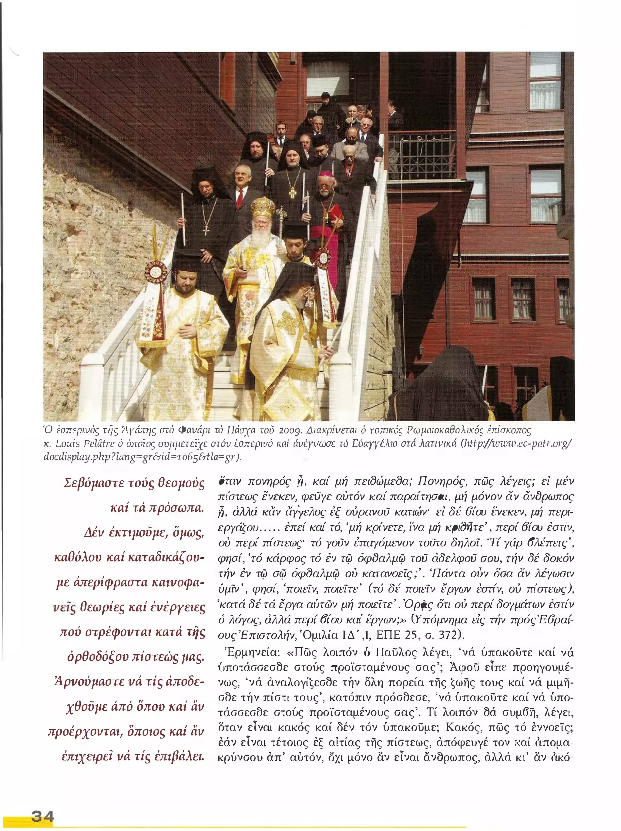 Ό εσπεpιvός της A.yώrης aτό Φaυάρι τό Πάσχα τσΌ 2009. Διακρίυεται ό TomKΌS ΡωμαιoκαθoλικΌS ύrίσκoπoς 
κ. Louis Pelatre ό όποιος συμμετείχε aτόν Εσπερινό κaί άυέyvωσε τό Ει'ιαΥΥέλιο στιi Nιπυlκιi (http:/,Iwww.ec-patr.org! 
docdisplay.phlJ ? lan g=gr&id=1 06s&tla=gr). 
Σεβόμαστε τού, θεσμού, 
καί τά πρόσωπα. 
Δέν έκτιμούμε, ομωs, 
καθόλου καί καταδικάζου­με 
άπερίφραστα κα.νοφα­νε" 
θεωρίε, κaί ένέΡΥειε, 
πού στρέφονται κατά Tήs 
ορθοδόξου πίστεώ, μα,. 
Άρνούμαστε νά τί, άποδε­χθούμε 
άπό οπου κaί αν 
προέρχονται, OnOtDS κaί αν 
έmxεφε, νά τί, έπ.βάλεl. 
34 
Όταν πονηρός n, καί μή πειlJώμεlJα; Πονηρός, πώς λέγεις; εί μέν 
π/Ότεως ενεκεν, φεϋγε αύτόν καί παραίτηαaι, μή μόνον αν ανορωπος 
,iJ, αλλά καν αγΥελος έξ ουρανού κατιώγ εί δέ 6ίου Ι'νεκεν, μή περι­εΡγάζου 
. . . . . έπεί καί τό, 'μή κρίνετε, ί'να μή KPIf)ijrc' , περί 6ίου έατι'ν, 
ου περί πίατεως τό γούν έπαγόμενον τούτο δηλοί. 'Τί γάρ 6λέπεις', 
φηαί, 'τό κάρφος τό ΈV τψ όφδαλμψ τού αδελφΟύ σου, τήν δέ δοκόν 
τήν ΈV τψ αφ όφf)αλμψ ου κατανοείς;'. 'Πάντα ούν δσα αν λΈΥωσιν 
ύμίν ' , φησι', 'πο/είν, ποιείτε' (τό δέ ποιείν έργων έστίν, ου πι'στεως), 
'κατά δέ τά έργα αύτών μή ποιείτε' . Όρζiς δτι ου περί δογμάτων έστίν 
ό λόγος, αλλά περί 6ίου καΙ' εργων;» (Υπόμνημα είς τήν πρόςΈ6ραι'­συς 
Έπιστσλήν, 'Ομιλία ΙΔ' ,1, ΕΠΕ 25, σ. 372). 
'Ερμηνεία: «πως λοιπόν δ Παυλος λέγει, 'νά ύπακοϋτε καί νά 
{,ποτάσσεσθε στούς προϊσταμένους σας'; Άφοϋ είπε προηγουμέ­νως, 
'νά αναλoγί€εσθε τήν δλη πορεία της €ωης τους καί νά μιμη­σθε 
τήν πίστι τους', κατόπιν πρόσθεσε, 'νά υπακοϋτε καί νά υπο­τάσσεσθε 
στούς προϊσταμένους σας'. Τί λοιπόν θά συμ6fι, λέγει, 
δταν είναι κακός καί δέ'Ι τόν υπακουμε; Κακός, πως τό έννοεΤς; 
εάν είναι τέτοιος εξ αίτίας της πίστεως, απόφευγέ τον καί άπομα­κρύνσου 
απ' αυτόν, οχι μόνο αν είναι ανσρωπος, αλλά κι' αν άκό- 
 