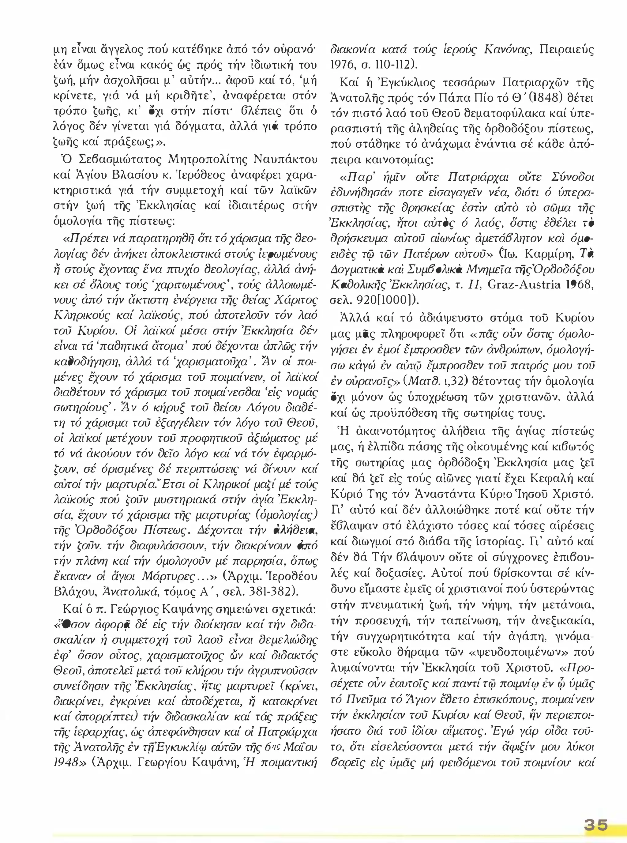 μη είναι αγγελος πού κατέβηκε άπό τόν ουρανό' 
εάν Όμως είναι κακός ώς πρός τήν ιδιωτική του 
€ωή, μήν ασχολησαι μ' αύτήν ... άφου καί τό, 'μή 
κρίνετε, γιά νά μή κριθητε', άναφέρεται στόν 
τρόπο €ωης, κι' oχι στήν πίστι' βλέπεις δτι ό 
λόγος δέν γίνεται γιά δόγματα, αλλά γιό τρόπο 
€ωης καί πράξεως; ». 
Ό Σεβασμιώτατος Μητροπολίτης Ναυπάκτου 
καί Άγίου Βλασίου κ. 'Ιερόθεος αναφέρει χαρα­κτηριστικά 
γιά τήν συμμετοχή καί τών λαϊκών 
στήν €ωή της 'Εκκλησίας καί ιδιαιτέρως στήν 
δμολογία της πίστεως: 
«Πρέπει νά παρατηρη()η δη τό χάρισμα της ()εο­λογίας 
δέν ανήκει αποκλειστικά στούς ίερωμένους ij στούς εχοντας ένα πτυχίο ()εολΟΥίας, αλλά άνή­κει 
σέ δλους τούς 'χαριτωμένους', τούς αλλοιωμέ­νους 
από τήν ακτιστη ένέΡΥεια της ()είας Χάριτος 
Κληρικούς καί λαίίωύς, πού άποτελσύν τόν λαό 
τού Κυρίου. Οί λαϊκοί μέσα στήν 'Εκκλησία δέν 
είναι τά 'πα()ητικά ατομα' πού δέχονται άπλώς τήν 
κα()οδήΥηση, άλλά τά 'χαρισματούχα' . 1ν οι' ποι­μένες 
εχουν τό χάρισμα τού ποιμαίνειν, οί λαϊκοί 
διαfJέτουν τό χάρισμα τού ποιμαίνεσ()αι 'είς νομάς 
σωτηρίους' . 1 ν ό κήρυξ τού ()είου Λόγου διαCJέ­τη 
τό χάρισμα τού έξαΥΥέλειν τόν λόγο τού Θεου, 
οί λαϊκοί μετέχουν του προφητικού αξιώματος μέ 
τό νά ακούουν τόν fJeio λόγο καί νά τόν έφαρμό­ζουν, 
σέ όρισμένες δέ περιπτώσεις νά δίνουν καί 
αυτοί τήν μαρτυρία."Έτσι οί Κληρικοί μαζι' μέ τούς 
λαίκούς πού ζούν μυστηριακά στήν άΥι'α 'Εκκλη­σία, 
εχουν τό χάρισμα της μαρτυρι'ας (όμολΟΥίας) 
της Όρ80δόξου Πίστεως. Δέχονται τήν dArjCJcta, 
τήν ζούν, τήν διαφυλάσσουν, τήν διακρίνουν από 
τήν πλάνη καί τήν όμολΟΥΟύν μέ παρρησι'α, δπως 
εκανα'l οί αΥΙΟΙ Μάρτυρες . . . » (Άρχιμ. Ίεροθέου 
Βλάχου, Άνατολικά, τόμος Α ' , σελ. 381-382). 
Καί δ π. Γεώργιος Καψάνης σημειώνει σχετικά: 
«'Οσον αφορ(i δέ είς τήν διοίκησιν καί τήν διδα­σκαλίαν 
ή συμμετοχή τού λαού είναι 8εμελιώδης 
έφ' δσον oi'ιτoς, χαρισματούχος ων καΙ' διδακτός 
Θεού, άποτελεί μετά τoιJ κλήρου τήν αΥρυπνοΟΟαν 
συνείδησιν της 'Εκκλησίας, ψ/ς μαρτυρεί (κρι'νεl, 
διακρίνει, έΥκρι'νει καί αποδέχεται, ή κατακρι'νει 
καί άπορρι'πτει) τήν διδασκαλι'αν καί τάς πράξεις 
της ίεραρχίας, ώς άπεφάναησαν καί οί Πατριάρχαι 
της Ά νατολης ΈV τfj'EYKυKλι'ιy αύτών της 6ης Μαίου 
1948» (Άρχιμ. Γεωργίου Καψάνη, Ή ποιμαντική 
διακονία κατά τούς ίερούς Κανόνας, Πειραιεύς 
1976, σ. 110-112). 
Καί ή 'Εγκύκλιος τεσσάρων Πατριαρχών της 
Άνατολης πρός τόν Πάπα Πίο τό Θ ' (ι848) θέτει 
τόν πιστό λαό του Θεου θεματοφύλακα καί ύπε­ρασπιστή 
της αληθείας της όρθοδόξου πίστεως, 
πού στάθηκε τό ανάχωμα ενάντια σέ κάθε από­πειρα 
καινοτομίας: 
«Παρ' ήμίν ούτε Πατριάρχαι ούτε Σύνοδοι 
έδυνήfJησάν ποτε είοαΥαΥείν νέα, διότι ό ύπερα­σπιστης 
της fJρησκείας έστιν αίιτο το σώμα της 
'Εκκλησίας, ήτοι αυτος ό λαός, δστις έαέλει το 
αρήσκευμα αυτού αίω'lίως αμετά6λητον και όμα­ειδες 
rcjj των Πατέρων αυτού» Clω. Καρμίρη, τα. 
ΔΟΥματικα και Συμ60λικα Μνημεία τfjςΌρ()oδόξoυ 
KafJOAlKfjr 'Εκκλησίας, τ. J 1, Graz-Austria 1968, 
σελ. 920[1000]). 
Άλλά καί τό αδιάψευστο στόμα του Κυρίου 
μας μας πληροφορεί δτι «πας ουν δστις όμολο­Υήσει 
ΈV έμοί έμπροσCJεv των άν()ρώπων, όμολΟΥή­σω 
κάΥώ ΈV αύτζί) έμπροσ8εν τού πατρός μου τού 
ΈV ουρανο/ς» (Ματ8. ι,32) θέτοντας τήν δμολογία 
ΟΧΙ μόνον ώς υποχρέωση τών χριστιανών, αλλά 
καί ώς προϋπόθεση της σωτηρίας τους. 
Ή ακαινοτόμητος αλήθεια της άγίας πίστεώς 
μας, ή ελπίδα πάσης της οικουμένης καί κιβωτός 
της σωτηρίας μας όρθόδοξη 'Εκκλησία μας €εί 
καί θά €εΊ εις τούς αιώνες γιατί εχει Κεφαλή καί 
Κύριό Της τόν Άναστάντα Κύριο Ίησου Χριστό. 
Γι' αύτό καί δέν αλλοιώθηκε ποτέ καί ουτε τήν 
εβλαψαν στό ελάχιστο τόσες καί τόσες αιρέσεις 
καί διωγμοί στό διάβα της Ιστορίας. Γι' αυτό καί 
δέν θά Τήν βλάψουν ουτε οΙ σύγχρονες επιβου­λές 
καί δοξασίες. Αύτοί πού βρίσκονται σέ κίν­δυνο 
εϊμαστε έμείς οι χριστιανοί πού υστερώντας 
στήν πνευματική €ωή, τήν νήψη, τήν μετάνοια, 
τήν προσευχή, τήν ταπείνωση, τήν ανεξικακία, 
τήν συγχωρητικότητα καί τήν αγάπη, γινόμα­στε 
ευκολο θήραμα των «ψευδοποιμένων» πού 
λυμαίνονται τήν 'Εκκλησία του XριστoίJ. «Προ­σέχετε 
συν έαυτοίς καί παντί τψ ποιμ.νίιΥ ΈV φ ύμας 
τό ΠνειJμα τό ίΥιον Μετο έπισκόπους, ποιμαίνειν 
τήν έκκλησίαν τού Κυρίου καί Θεού, ijv περιεποι­ήσατο 
διά τού ίδι'ου αίματος. 'Εγώ Υάρ οίδα τοϋ­το, 
δτι είσελεύσονται μετά τήν αφιξίν μου λύκοι 
6αρείς είς ύμας μή φειδόμενο/ τού ποιμνίου' καί 
3 5 
 