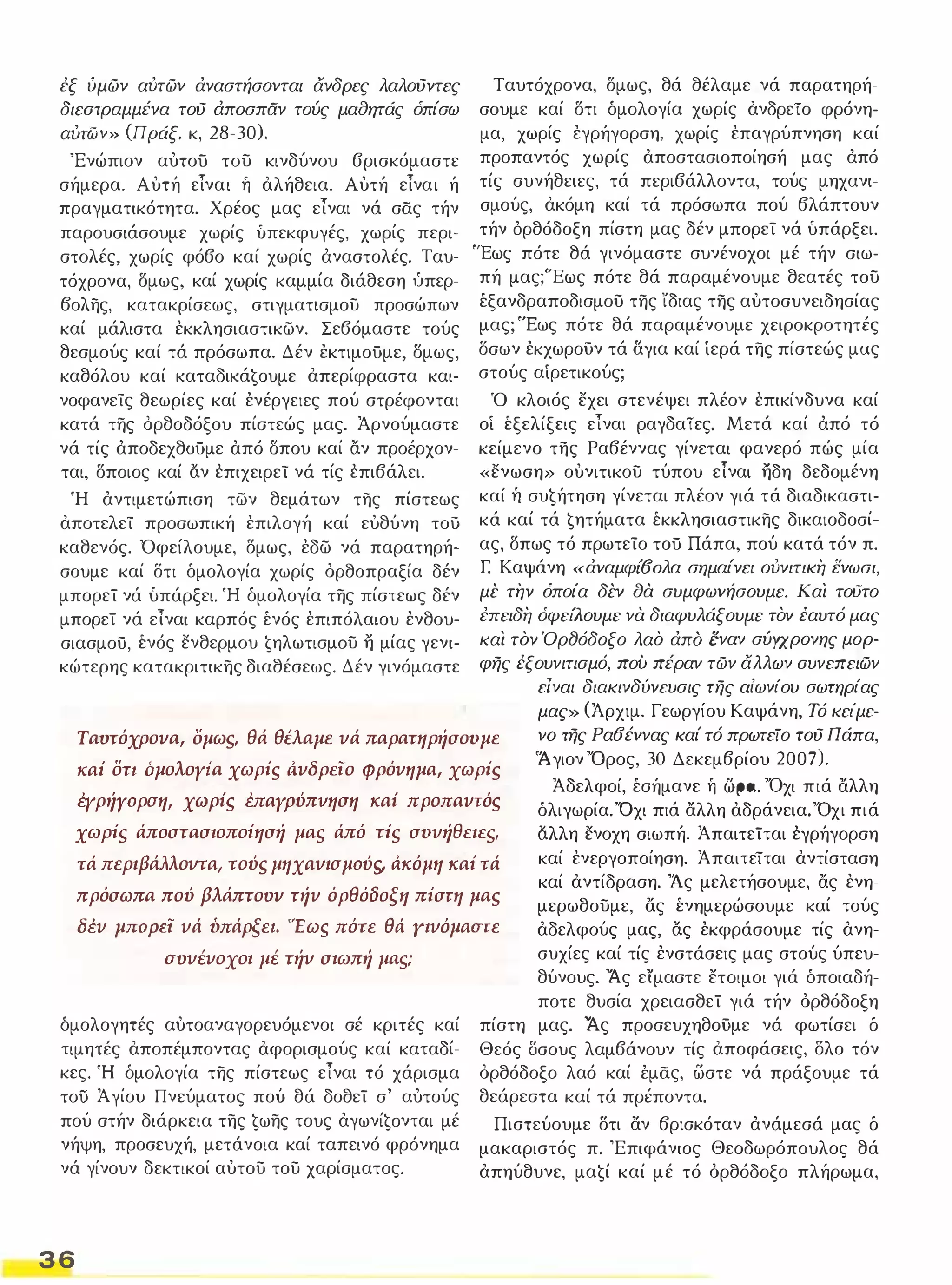 εξ ύμών αύτών άναστήσονται ανδρες λαλούντες 
διεστραμμένα τού άποσπαν τούς μαaητάς όπίσω 
αυτών» (Jιpάξ, κ, 28-30), 
'Ενώπιον αυτοο του κινδύνου βρισκόμαστε 
σήμερα. Αυτή είναι ή αλήθεια. Αυτή είναι ή 
πραγματικότητα. Χρέος μας είναι νά σας τήν 
παρουσιάσουμε χωρίς ύπεκφυγές, χωρίς περι­στολές, 
χωρίς φόβο καί χωρίς άναστολές. Ταυ­τόχρονα, 
δμως, καί χωρίς καμμία διάθεση ίιπερ­βολης, 
κατακρίσεως, στιγματισμου προσώπων 
καί μάλιστα εκκλησιαστικων. Σεβόμαστε τούς 
θεσμούς καί τά πρόσωπα. Δέν εκτιμοΟμε, σμως, 
καθόλου καί KαταδΙKά€oυμε απερίφραστα και­νοφανείς 
θεωρίες καί ενέργειες πού στρέφονται 
κατά της όρθοδόξου πίστεώς μας. Άρνούμαστε 
νά τίς άποδεχθΟΟμε από σπου καί όν προέρχον­ται, 
δποιος καί όν επιχειρεί νά τίς επιβάλει. 
Ή αντιμετώπιση των θεμάτων της πίστεως 
αποτελεί προσωπική επιλογή καί ευθύνη του 
καθενός. 'Οφείλουμε, δμως, εδω νά παρατηρή­σουμε 
καί δτι δμολογία χωρίς όρθοπραξία δέν 
μπορεΤ νά υπάρξει. Ή δμολογία της πίστεως δέν 
μπορεΤ νά είναι καρπός ένός επιπόλαιου ενθου­σιασμού, 
ένός ενθερμου €ηλωτισμoυ η μίας γενι­κώτερης 
κατακριτικης διαθέσεως. Δέν γινόμαστε 
Ταυτόχρονα, δμως, θά θέλαμε νά παρατηρή­σουμε 
καί δτι δμολογία χωρίς ανδρεΤο φρόνη­μα, 
χωρίς εγρήγορση, χωρίς επαγρύπνηση καί 
προπαντός χωρίς αποστασιοποίησή μας άπό 
τίς συνήθειες, τά περιβάλλοντα, τούς μηχανι­σμούς, 
ακόμη καί τά πρόσωπα πού βλάπτουν 
τήν όρθόδοξη πίστη μας δέν μπορεί νά υπάρξει. 
'Έως πότε θά γινόμαστε συνένοχοι μέ τήν σιω­πή 
μας;"Εως πότε θά παραμένουμε θεατές του 
έξανδραποδισμου της ίδιας της αυτοσυνειδησίας 
μας; 'Έως πότε θά παραμένουμε χειροκροτητές 
δσων εκχωροΟν τά δ.για καί ίερά της πίστεώς μας 
στούς αίρετικούς; 
Ό κλοιός εχει στενέψει πλέον επικίνδυνα καί 
οί έξελίξεις είναι ραγδαΤες. Μετά καί άπό τό 
κείμενο της Ραβέννας γίνεται φανερό πώς μία 
«ενωση» ουνιτικου τύπου είναι ηδη δεδομένη 
καί τι συ€ήτηση γίνεται πλέον γιά τά διαδικαστι­κά 
καί τά €ητήματα έκκλησιαστικης δικαιοδοσί­ας, 
δπως τό πρωτείο τοΟ Πάπα, πού κατά τόν π. 
r Καψάνη «άναμφί(foλα σημαίνει ούνιτικη ενωσι, 
μέ την όποία δέν aά συμφωνήσουμε. Και τουτο 
έπειδη όφείΑουμε νά διαφυλάξουμε τον έαυτό μας 
και τον ΌρtJόδοξο λαο άπα έναν σύγχρονης μορ­φης 
έξουνιτισμό, που πέραν τών άλλων συνεπειών 
Ταυτόχρονα, δμως, θά θέλαμε νά παρατηρήσουμε 
είναι διακινδύνευσις της αίωνίου σωτηρίας 
μας» (Άρχιμ. Γεωργίου Καψάνη, Τό κείμε­νο 
της Ρα6έννας καί τό πρωτείο τού Πάπα, 
'Ά γιον 'Ορος, 30 Δεκεμβρίου 2007), 
καί δη όμολοyiα χωρίς ι1νδρεϊο φρόνημα, χωρίς 
Άδελφοί, έσήμανε ή tIρa. VOχι πιά αλλη 
όλιγωρία. 'Όχι πιά αλλη αδράνεια. 'Όχι πιά 
όλλη ενοχη σιωπή. ΆπαιτεΤται εγρήγορση 
καί ενεργοποίηση. ΆπαιτεΤται αντίσταση 
καί αντίδραση. Άς μελετήσουμε, ας ενη­μερωθουμε, 
ας ένημερώσουμε καί τούς 
αδελφούς μας, ός εκφράσουμε τίς ανη­συχίες 
καί τίς ενστάσεις μας στούς ύπευ- 
έΥρήΥορση, χωρίς έπαypύπvηση καί προπαντός 
χωρίς άποστασιοποίησή μας άπό τίς συνήθειες.. 
τά περιβάλλοντα, τούς μηχανισμούς.. ι1κόμη καί τά 
πρόσωπα πού βλάπτουν τήν όρθόδοξη πίστη μας 
δέν μΠΟΡΕϊ νά ύπάρξει. 'Έως πότε θά γινόμαστε 
συνένοχοι μέ τήν σιωπή μας; 
δμολογητές αυτοαναγορευόμενοι σέ κριτές καί 
τιμητές αποπέμποντας αφορισμούς καί καταδί­κες. 
Ή δμολογία της πίστεως είναι τό χάρισμα 
τοΟ Ά γίου Πνεύματος πού θά δοθεΤ σ' αυτούς 
πού στήν διάρκεια της €ωης τους αγωνί€oνται μέ 
νήψη, προσευχή, μετάνοια καί ταπεινό φρόνημα 
νά γίνουν δεκτικοί αυτου του χαρίσματος. 
36 
θύνους. Άς είμαστε ετοιμοι γιά δποιαδή­ποτε 
θυσία χρειασθεΤ γιά τήν όρθόδοξη 
πίστη μας. Άς προσευχηθοΟμε νά φωτίσει δ 
Θεός Όσους λαμβάνουν τίς αποφάσεις, δλο τόν 
όρθόδοξο λαό καί έμας, ωστε νά πράξουμε τά 
θεάρεστα καί τά πρέποντα. 
Πιστεύουμε δτι αν βρισκόταν άνάμεσά μας δ 
μακαριστός π. 'Επιφάνιος Θεοδωρόπουλος θά 
απηύθυνε, μα€ί καί μέ τό όρθόδοξο πλήρωμα, 
 