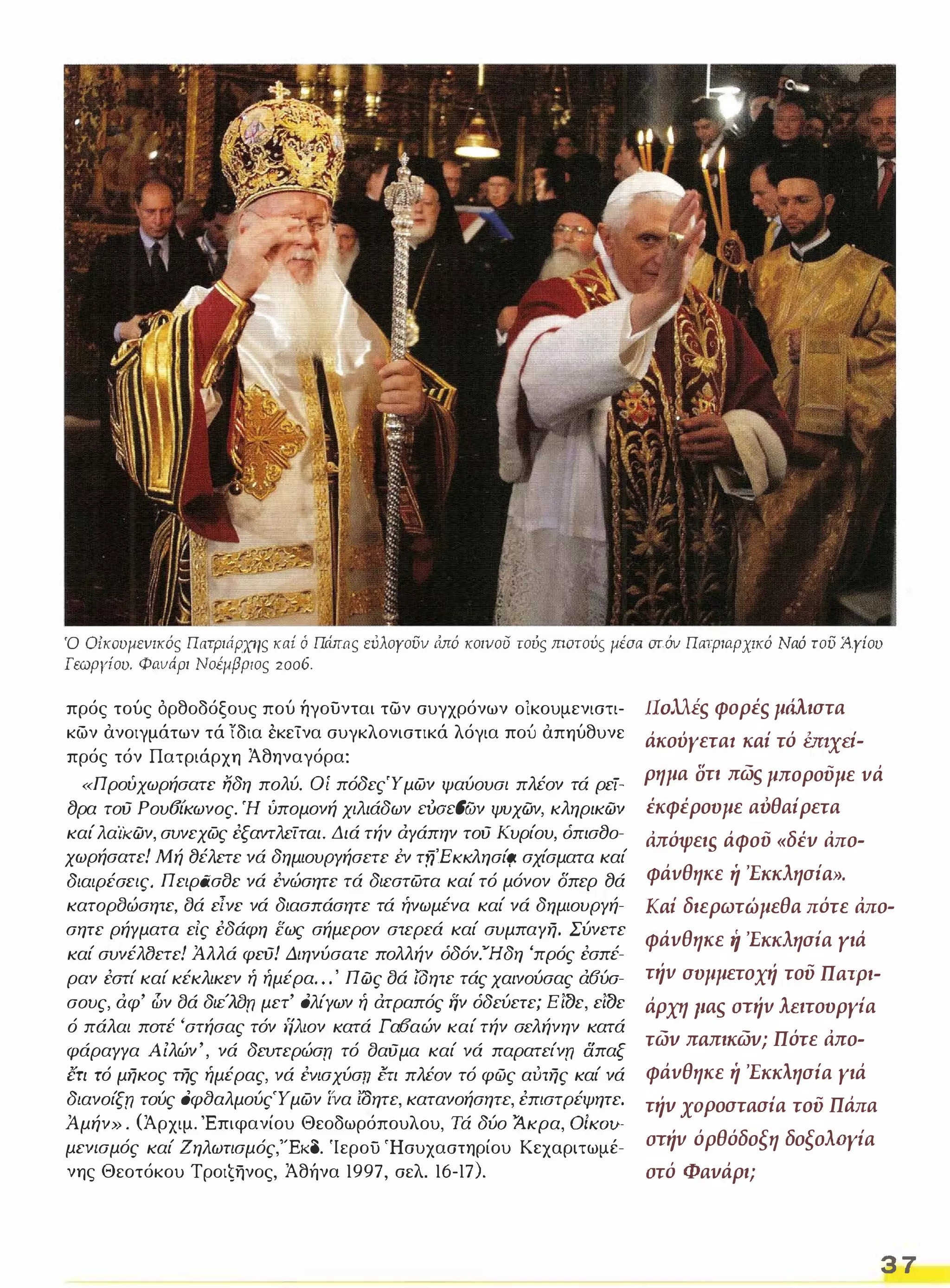 Ό Oίκoυμεvικός Π{/.τριι1ρχης κaί ό Πάπας εόλογουν ιiπό κοινου τούς maτούς μέσα aτόν Πατριαρχικό Ναό του J4.γίου 
Γεωργίου. Φαvnρι Νοέμβριος 2006. 
πρός τούς όρθοδόξους πού ήγουνται των συγχρόνων οικουμενιστι­κων 
ανοιγμάτων τά 'ίδια εκείνα συγκλονιστικά λόγια πού απηύθυνε 
πρός τόν Πατριάρχη Άθηναγόρα: 
«Προύχωρήσατε Ijδη πολύ. Οί πόδεςΎμων ψαύουσι πλέον τά ρεί- 
8ρα τού Ρου6ίκωνος. Ή ύπομονή χιλιάδων cooc{JCjν ψυχών, κληρικών 
καί λαίκών, συνεχως έξαντλείται. Διά τήν άΥάπην τού Κυρίου, όπισ8ο­χωρήσατε! 
Μή 8έλετε νά δημιουΡΥήσετε εν τfj'EKKλησίr;ι σχίσματα καί 
διαιρέσεις, Π ειρασσε νά έvώσητε τά διεστωτα καί τό μόνον δπερ 8ά 
κατορσώσητε, σά εΙνε νά διασπάσητε τά ήνωμένα καί νά δημιουΡΥή­σητε 
ρήΥματα εΙς έδάφη εως σήμερον στερεά καί συμπαΥη. Σύνετε 
καί συνέλαετε! Άλλά φεύ! Διηνύσατε πολλήν όδόν.·'Ήδη 'πρός έσπέ­ραν 
έστί καί κέκλικεν ή ήμέρα" . ' Πώς σά ίΟητε τάς χαινούσας ά6ύσ­σους, 
άφ' ι1ν σά διέλσπ μετ' ολίΥων ή άτραπός ην όδεύετε; Εί77ε, εί77ε 
ό πάλαι ποτέ 'στήσας τόν ηλιον κατά Γαοαών καί τήν σελήνην κατά 
φάραΥΥα Α ίλών', νά δευτερώσπ τό σαύμα καί νά παρατείνπ δπαξ 
ετι τό μηκος της ήμέρας, νά έvισχύσrι Στι πλέον τό φώς αύτης καί νά 
διανοίξπ τούς οφ(}αλμούςΎ μων ί'να ΙΟητε, κατανοήσητε, έπιστρέψητε. 
Άμήν» , (Άρχιμ, Έπιφανίου Θεοδωρόπουλου, Τά δύο Άκρα, OiKOtf­μεν/ 
σμός καί Ζηλωτισμός,"'Εκδ. 'Ιερου 'Ησυχαστηρίου Κεχαριτωμέ­νης 
Θεοτόκου Τροιζηνος, Άθήνα 1997, σελ. 16-17). 
nollis φορέs μάλιστα 
άκούγεταl Kai τό bnxei­ρημα 
στι πωs μπορούμε vά 
έκφέρουμε αυθαίρετα 
Απόψει,ς άφού «δέν Απο­φάvθηκε 
ή 'Εκκλησία». 
Kai διερωτώμεθα πότε Απο­φάvθηκε 
ιί 'Εκκλησία γιά 
τήv συμμετοχή του Πατρι­άρχη 
paS στήv Μ.ιτουργία 
των πaπικων; Πότε Απο­φάvθηκε 
ή 'Εκκλησία γιά 
τήν ΧΟΡοστασiα του Πάπα 
στήv όρθόδοξη δοξολΩγία 
στό Φανάρι; 
3 7 
 