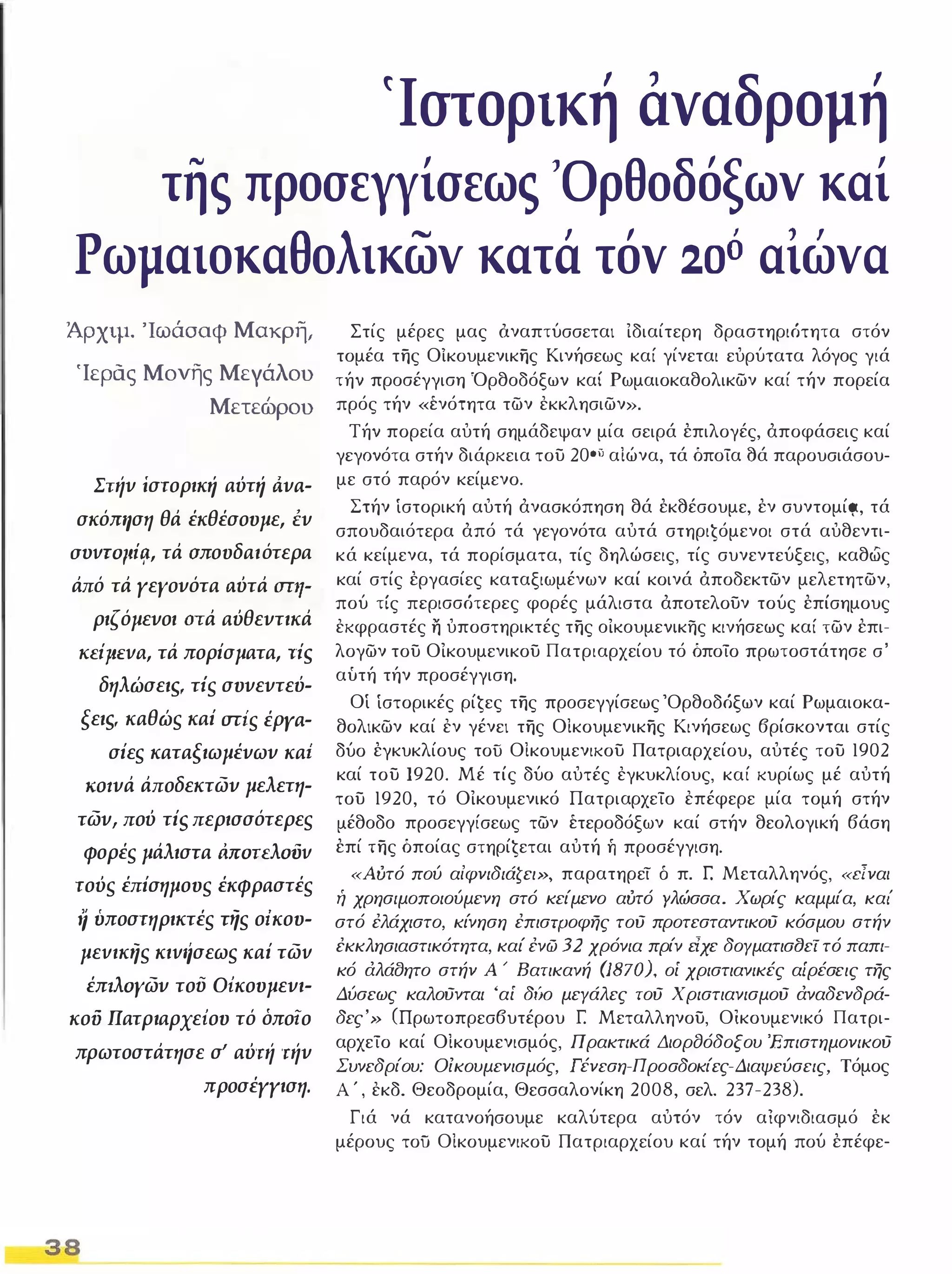 (Ιστορική αναδρομή 
της προσεγγίσεως 'Ορθοδόξων καί 
Ρωμαιοκαθολικων κατά τόν 2-0ό αιώνα 
Άρχιμ. Ίωάοαφ Μακρη, 
Ίερας Μονής Μεγάλου 
Μετεώρου 
Σηίν ίστορική αύτή ι1νa­σκόΠ'l 
ση θά έκθέσουμε, Ι:ν 
avvroIlif!., τά σπουδαιότερα 
άπό τά γεγονότα ιιύτά στη- 
ριζόμενοι aτά αύθεντικά 
KEiJteva, τά πορίσματα, -riS 
δηλώσειSι τΙς συνεντεύ­ξειs, 
καθώς καί σης έΡΥa- 
σίες καταξιωμένων κα' 
ΚOlνά άποδεκτων μελετη­των, 
πού τίι; περισσότερες 
φορές μάλιστα MoTEλoiJv 
τούς έπίσημους έκφραστές 
η ύποστηρικτές τής ο;κου­μεvικης 
κιv'ίσεως καί τωv 
έπtλoγων τού Οίκουμενι- 
κοϋ Πατριαρχείου τό όποίο 
πρωτοστάτησε σΙ αύτιί τιίν 
προσέγγιση. 
38 
Στίς μέρες μας όναπτύσσεται Ιδιαίτερη δραστηριότητα στόν 
τομέα της Οίκουμενικης Κινήσεως καί γίνεται ευρύτατα λόγος γιά 
τήν προσέγγιση Όρθοδόξων καί Ρωμαιοκαθολικων καί τήν πορεία 
πρός τήν «ένότητα των εκκλησιων». 
Τήν πορεία αυτή σημάδεψαν μία σειρά έπιλογές, άποφάσεις καί 
γεγονότα στήν διάρκεια του 20oi) αΙώνα, τά όποία 8ά παρουσιάσου­με 
στό παρόν κείμενο. 
Στήν ίστορική αυτή άνασκόπηση θά έκ8έσουμε, έν συντομίςΖ, τά 
σπουδαιότερα άπό τά γεγονότα αυτά στηριĢόμενoι στά αυθεντι­κά 
κείμενα, τά πορίσματα, τίς δηλώσεις, τίς συνεντεύξεις, καθως 
καί στίς έργασίες καταξιωμένων καί κοινά άποδεκτων μελετητων, 
πού τίς περισσότερες φορές μάλιστα άποτελουν τούς έπίσημους 
εκφραστές η υποστηρικτές της οΙκουμενικης κινήσεως καί των έπι­λογων 
του ΟΙκουμενικου Πατριαρχείου τό όποίο πρωτοστάτησε σ' 
αύτή τήν προσέγγιση. 
Οί ίστορικές ρίĢες της προσεγγίσεως 'Ορθοδόξων καί Ρωμαιοκα­θολικων 
καί εν γένει της ΟΙκουμενικης Κινήσεως βρίσκονται στίς 
δύο έγκυκλίους τοίί ΟΙκουμενικου Πατριαρχείου, αυτές του 1902 
καί του 1920. Μέ τίς δύο αυτές εγκυκλίους, καί κυρίως μέ αυτή 
του 1920, τό ΟΙκουμενικό Πατριαρχείο επέφερε μία τομή στήν 
μέθοδο προσεγγίσεως των έτεροδόξων καί στήν θεολογική βάση 
έπί της όποίας στηρίĢεται αυτή ή προσέγγιση. 
«Αύτό πού αίφνιδιάζει», παρατηρεί δ π. r: Μεταλληνός, «:εlναι ή χρησιμοποιούμενη στό κείμενο αύτό γλώσσα. Χωρίς καμμία, και' 
στό έλάχιστο, κίνηση έπιστΡοφης τού προτεσταντικού κόσμου στήν 
έκκλησιαστικότητα, καί ένώ 32 χρόνια πρίν είχε δογματισfJεΤ τό παπι­κό 
άλάσητο στήν Α ' Βατικανή (1870), οί χριστιανικές αίρέσεις της 
Δύσεως καλούνται 'αί δ60 μεγάλες τού Χριστιανισμού άναδενδρά­δες' 
» (Πρωτοπρεσβυτέρου [ Μεταλληνου, Οικουμενικό Πατρι­αρχείο 
καί ΟΙκουμενισμός, Πρακτικά ΔιορfJόδοξου 'Επιστημονικού 
Συνεδρίου: Οικουμενισμός, Γένεση-Προσδοκίες-Διαψεύσεις, Τόμος 
Α ' , εκδ. Θεοδρομία, Θεσσαλονίκη 2008, σελ. 237-238). 
Γιά νά κατανοήσουμε καλύτερα αυτόν τόν αΙφνιδιασμό έκ 
μέρους τοϋ ΟΙκουμενικου Πατριαρχείου καί τήν τομή πού έπέφε- 
 
