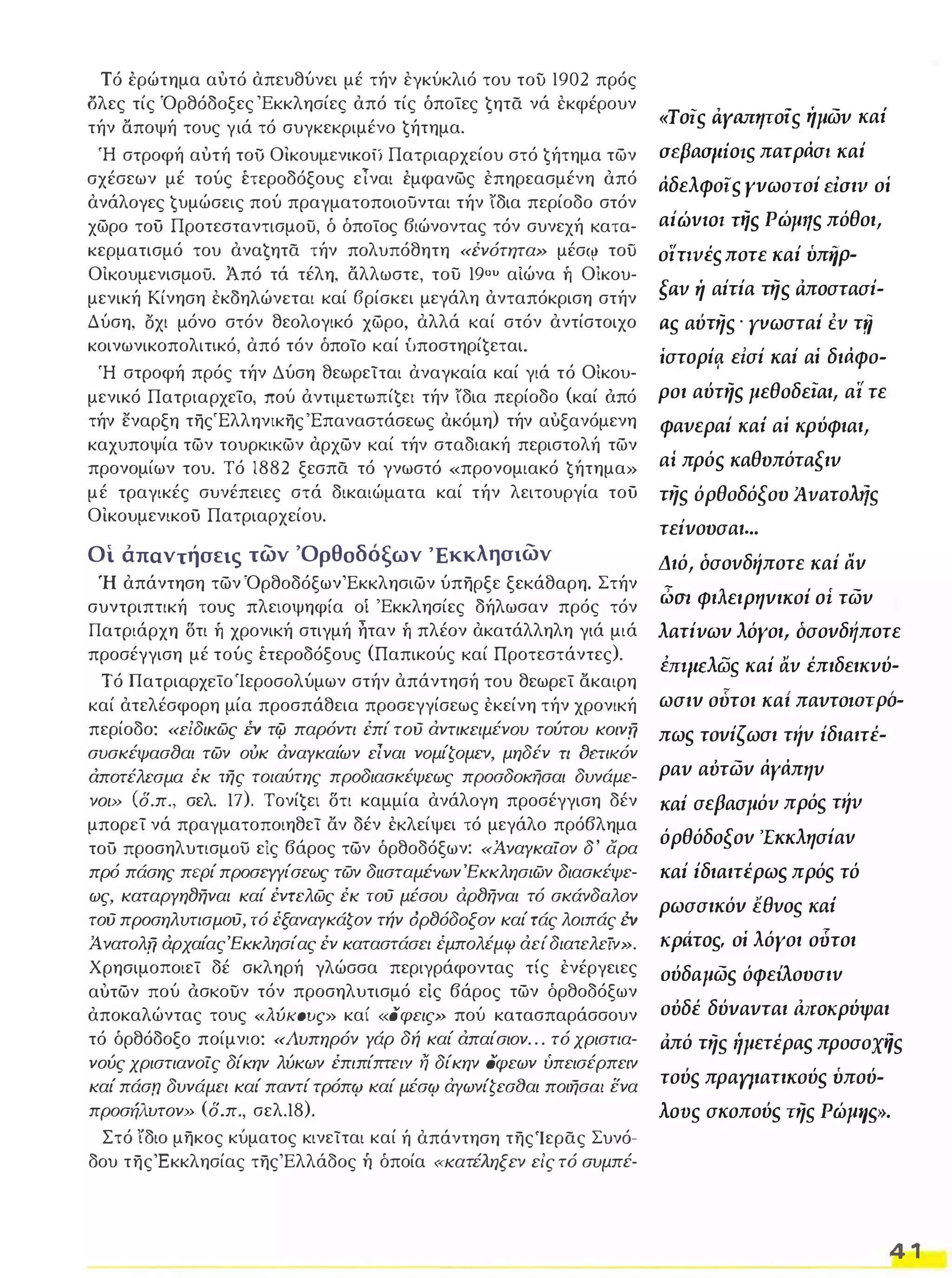 Τό έρώτημα αυτό απευθύνει μέ τήν εγκύκλιό του το) 1902 πρός 
ολες τίς Όρθόδοξες 'Εκκλησίες από τίς όποίες ġητα νά εκφέρουν 
τήν αποψή τους γءά τό συγκεκριμένο ġήτημα. 
Ή στροφή αυτή το) Οικουμενικο) Πατριαρχείου στό ġήτημα των 
σχέσεων μέ τούς έτεροδόξους εΤναι έμφανως επηρεασμένη όπό 
ανάλογες ġυμώσεις πού πραγματοποιοϋνται τήν ίδια περίοδο στόν 
χωρο τοϋ Προτεσταντισμο), ό όποίος βιώνοντας τόν συνεχή κατα­κερματισμό 
του αναġητα τήν πολυπόθητη «ένότητα» μέσιν το) 
ΟΙκουμενισμο). Από τά τέλη, αλλωστε, του 190U αΙώνα ή Οικου­μενική 
Κίνηση εκδηλώνεται καί 6ρίσκει μεγάλη ανταπόκριση στήν 
Δύση, δχι μόνο στόν θεολογικό χωρο, αλλά καί στόν αντίστοιχο 
κοινωνικοπολιτικό, από τόν όποίο καί ίιπoστηρίġεται. 
Ή στροφή πρός τήν Δύση θεωρείται αναγκαία καί γιά τό Οικου­μενικό 
Πατριαρχείο, πού αντιμετωπίġεl τήν ίδια περίοδο (καί όπό 
τήν εναρξη της'Ελληνικης'Επαναστάσεως ακόμη) τήν αυξανόμενη 
καχυποψία των τουρκικων αρχων καί τήν σταδιακή περιστολή των 
προνομίων του. Τό 1882 ξεσπα τό γνωστό «προνομιακό ġήτημα» 
μέ τραγικές συνέπειες στά δικαιώματα καί τήν λειτουργία τοϋ 
Οικουμενικοϋ Πατριαρχείου. 
Οι άπαντήσεις των 'Ορθοδόξων Έκκλησιων 
Ή απάντηση των ΌρθοδόξωνΈκκλησιων ύπηρξε ξεκάθαρη. Στήν 
συντριπτική τους πλειοψηφία οί 'Εκκλησίες δήλωσαν πρός τόν 
Πατριάρχη δτι ή χρονική στιγμή ηταν ή πλέον ακατάλληλη γιά μιά 
προσέγγιση μέ τούς έτεροδόξους (Παπικούς καί Προτεστάντες). 
Τό ΠατριαρχείοΊεροσολύμων στήν απάντησή του θεωρεί ακαιρη 
καί ατελέσφορη μία προσπάθεια προσεγγίσεως εκείνη τήν χρονική 
περίοδο: «ε/δικως ΈV τψ παρόντι έπί τού άντικειμένου τούτου κοινπ 
συσκέψασtJαι των ουκ άναγκαίων είναι νομίζομεν, μηδέν τι OCΤΙKόν 
άποτέλεσμα έκ της τοιαύτης προδιασκέψεως προσδοκήσαι δυνάμε­νοι 
» (δ.π., σελ. 17). Τoνίġει δτι καμμία ανάλογη προσέγγιση δέν 
μπορεί νά πραγματοποιηθεί αν δέν εκλείψει τό μεγάλο πρόβλημα 
τοΟ προσηλυτισμΟϊί εις βάρος των όρθοδόξων: «Ά.ναγκαίον δ ' άρα 
πρό πάσης περί προσεγγίσεως των διισταμΈVωνΈKKλησιων διασκέψε­ως, 
καταργηtJηναι καί έντελως έκ τού μέσου άρtJηναι τό σκάνδαλον 
τού προσηλυτισμΟύ, τό έξαναγκάζον τήν όρtJόδοξον καί τάς λοιπάς έν 
Ά. νατολπ άρχαίαςΈκκλησίας έν καταστάσει έμπολέμcp άεί διατελείν». 
Χρησιμοποιεί δέ σκληρή γλώσσα περιγράφοντας τίς ενέργειες 
αυτων πού όσκοϊίν τόν προσηλυτισμό εΙς βάρος των όρθοδόξων 
αποκαλώντας τους «λύκους» καί «ι5φεις» πού κατασπαράσσουν 
τό όρθόδοξο ποίμνιο: «λυπηρόν γάρ δή καί άπαίσιον . . . τό χριστια­νούς 
χριστιανοίς δίκην λύκων έπιπίπτει'l η δίκην όφεων ύπεισέρπειν 
καί πάσn δυνάμει καί παντί τρόπ'Ρ καί μέσ'Ρ άγωνίζεσ(}αι ποιησω ενα 
προσήλυτον» (δ.π., σελ.18). 
Στό ίδιο μηκος κύματος κινείται καί ή απάντηση τηςΊερας Συνό­δου 
τηςΈκκλησίας τηςΈλλάδος Τι όποία (κατέληξεν είς τό συμπέ- 
«ToiS tiYΙUΙΗTOlS ήμωυ καΙ 
arpaaJliOIS πατράσt καί 
άδελφοιs γνωστοί riaιv οί 
αίώvlOΙ τiis Ρώμιιs πόθοι, 
οϊnvέs ποτε καί ύπιίΡ- 
soV ή αίτία n/s ιiπoστασί­aS 
αύπ/s . ΓVωσταί ΈV τrί 
ίστoρίȊ εΙσί καί αί διάφο­ροι 
αύτηs μεθοδείαι, αι τε 
φαυεραί καΙ αί κρύφιαι, 
αΙ πρόs καθυπόταξιυ 
n/s όρθοδόξου )VaTOl,/S 
τείνουσαι. .. 
Διό, όσονδήποτε καί αν 
i:Jm φιλειρηνικοί oi τωυ 
λατίυωυ λόγοι, όσονδιίποτε 
brlJlEλGJS καί ttV έπιδεικυύ- 
 , ωσιν ουτοι και παυτοlΟΤΡΟ- 
πωs τονίςωσι τήν ίδιαιτέ­ραυ 
αότων άγάπηυ 
καί σεβασμόv πρόs τήv 
όρθόδοξοv 'Εκκλησίαv 
καί ίδιαιτέρωs πρόs τό 
ρωσσικόν leVOS καΙ 
KptiTOS, οί λόγοι ούτοι 
ούδαμωs όφείλουσιv 
οόδέ δύνανται iυιOKρύψαι 
ιiπό n/S 'ίμετέραs προσοxi!s 
τούs πραnιατικούs ύπού­lOVS 
σκοπούs n/S ΡώμΙΙ9. 
4 1 
 