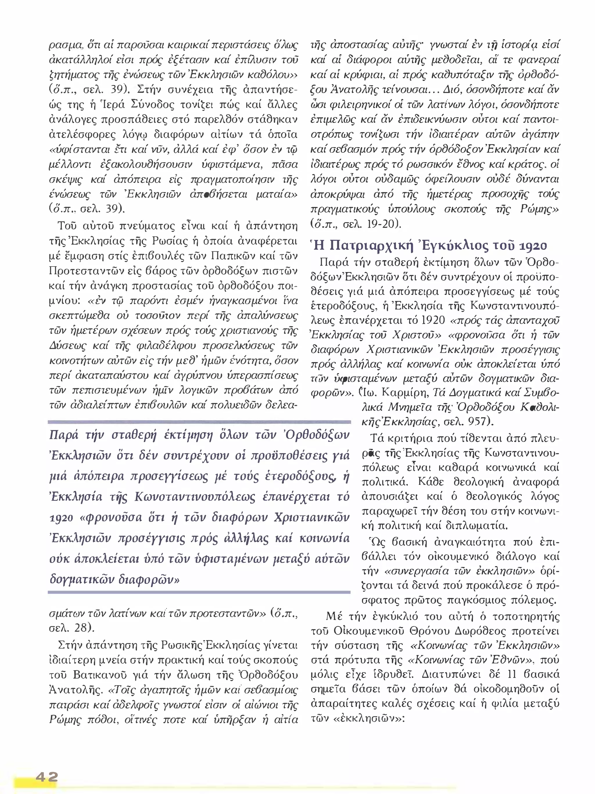 ρασμ.α, στι αί παροΟΟαι καιρικαί περιστάσεις δλως 
ακατάλληλοί εισι πρός έξέτασιν καί έπίλυσιν τού 
ζητήματος της ένώσεως των Έκκλησιων κα8όλοω) 
(δ.π., σελ. 39). Στήν συνέχεια της άπαντήσε­ώς 
της ή 'Ιερά Σύνοδος τoνίĢει πώς καί αλλες 
ανάλογες προσπάθειες στό παρελθόν στάθηκαν 
ατελέσφορες λόγΙV διαφόρων αίτίων τά όποία 
«ύφίστανται {ΤΙ καί νυν, αλλά καί έφ' δσον ΈV τψ 
μέλλονη έξακολου8ήσουσιν ύφιστάμενα, πασα 
σκέψις καί άπόπειρα εις πραγματοποίησιν της 
ένώσεως τών 'Εκκλησιών άπ06ήσεται ματαία» 
(δ.π., σελ. 39). 
του αυτου πνεύματος είναι καί ή απάντηση 
της 'Εκκλησίας της Ρωσίας ή όποία αναφέρεται 
μέ εμφαση στίς επιβουλές των Παπικων καί των 
Προτεσταντων είς βάρος των όρθοδόξων πιστων 
καί τήν ανάγκη προστασίας του όρθοδόξου ποι­μνίου: 
«ΈV τφ παρόντι έσμέν ήναγκασμένοι ίνα 
σκεπτώμε8α ου τoσoιJτoν περί της άπαλύνσεως 
τών ήμετέρων σχέσεων πρός τούς χριστιανούς της 
Δύσεως καί της φιλαδέλφου προσελκύσεως τών 
κοινοτήτων αυτών εις τήν με8' ήμών ένότητα, δσον 
περί άκαταπαύστου καί άγρύπνου ύπερασπίσεως 
τών πεπιστευμένων ήμιν λογικών προ6άτων άπό 
τών άδιαλείπτων έπι6Όυλών καί πολυειδών δελεα- 
της αποστασίας αυτης γνωσταί ΈV τfΊ ίστορίζ1 είσί 
καί αί διάφοροι αύτijς μεlJοδειαι, αί' τε φανεραί 
καί αί κρύφιαι, αί πρός καlJυπόταξιν της dplJoa6- 
ξου Ανατολής τείνουσαι . . . Διό, όσονδήποτε καί αν 
ώσι φιλειρηνικοί οί τών λατι'νων λόγοι, όσονδήποτε 
έπιμελως καί αν έπιδεικνύωσιν ούτοι καί παντοι­οτρόπως 
τονίζωσι τήν ίδιαιτέραν αύτών αγάπην 
καί σε6ασμόν πρός τήν όρ8όδοξον Έκκλησίαν καί 
ίδιαιτέρως πρός τό ρωσσικόν έσνος καί κράτος, οί 
λόγοι ούτοι ουδαμώς όφειΛ.ουσιν ουδέ δύνανται 
αποκρύψαι από της ήμετέρας ΠΡOσOχf}ς τούς 
πραγματικούς ίιπούλους σκοπούς της Ρώμης» 
(δ.π., σελ. 19-20). 
Ή Πατριαρχική 'Εγκύκλιος του 1.920 
Παρά τήν σταθερή εκτίμηση δλων των Όρθο­δόξων' 
Εκκλησιων δτι δέν συντρέχουν οί προϋπο­θέσεις 
γιά μιά απόπειρα προσεγγίσεως μέ τούς 
έτεροδόξους, ή 'Εκκλησία της Κωνσταντινουπό­λεως 
έπανέρχεται τό Ι920 «πρός τάς άπανταχοο 
'Εκκλησίας τού Χριστού» «φρονοι)σα δη ή τών 
διαφόρων Χριστιανικών Έκκλησιών προσέγγισις 
πρός αλλήλας καί κοινωνία ουκ αποκλείεται ύπό 
τών ίιφισταμένων μεταξύ αύτων δογματικών δια­φορων 
». Ιω. Καρμίρη, Τά Δογματικά καί Συμ6ο- 
λικά Μνημεια της Όρaοδόξου KalJoAt­κηςΈκκλησίας, 
σελ. 957). 
Παρά τήν σταθερή έκτΙμηση δλων των 'Ορθοδόξων Τά κριτήρια πού τίθενται από πλΕU­ρας 
της 'Εκκλησίας της Κωνσταντινου­πόλεως 
'Εκκλησιων δη δέν συντρέχουν oi προϋποθέσειs Υιά 
είναι καθαρά κοινωνικά καί 
μιά άπόπειΡα προσεyyiσεωs μέ τούs έΤεΡοδόξουι;, ή 
πολιτικά. Κάθε θεολογική αναφορά 
'ΕκκλησΙα iίs Κωνστανηνουπόλεωs έπανέρχεταl τό 
απoυσιάĢει καί δ θεολογικός λόγος 
1920 «φρονουσα στι ή των διαφόρων Χριστιανικών 
παραχωρεί τήν θέση του στήν κοινωνι­κή 
πολιτική καί διπλωματία. 
'Εκκλησιων προσέΥΥισ/s πρόs ιiλλ,ίλas κα! κοlνωνΙα 'Ως βασική αναγκαιότητα πού επι­βάλλει 
τόν οικουμενικό διάλογο καί 
τήν «συνεργασία τών έκκλησιών» δρί­ 
Ģoνται τά δεινά πού προκάλεσε δ πρό­σφατος 
πρωτος παγκόσμιος πόλεμος. 
ούκ άποκλείεται ύπό τών ύφισταμέvων μεταξύ αύτών 
δΟΥματικών διαφορών» 
σμάτων τών λατίνων καΙ' τών προτεσταντών» (δ,π .. 
σελ. 28). 
Στήν απάντηση της ΡωσικηςΈκκλησίας γίνεται 
ιδιαίτερη μνεία στήν πρακτική καί τούς σκοπούς 
του Βατικανου γιά τήν αλωση της 'Ορθοδόξου 
Άνατολης. «Τοις άγαπητοις ήμων καΙ' σε6ασμίοις 
πατράσι καί άδελφοις γνωστοί είσιν οί αίώνιοι της 
Ρώμης πόaοι, οί'τινές ποτε καί ίιπijρξαν ή αίτι'α 
4 2 
Μέ τήν έγκύκλιό του αύτή δ τοποτηρητής 
τοϋ Οίκουμενικου Θρόνου Δωρόθεος προτείνει 
τήν σύσταση της «Κοινωνίας τών Έκκλησιων» 
στά πρότυπα της «Κοινωνίας τών ΈfJνών», πού 
μόλις εΤχε ίδρυθεϊ. Διατυπώνει δέ 11 βασικά 
σημεία βάσει των δποίων θά οίκοδομηaοϋν οί 
απαραίτητες καλές σχέσεις καί ή φιλία μεταξύ 
των «εκκλησιων»: 
 