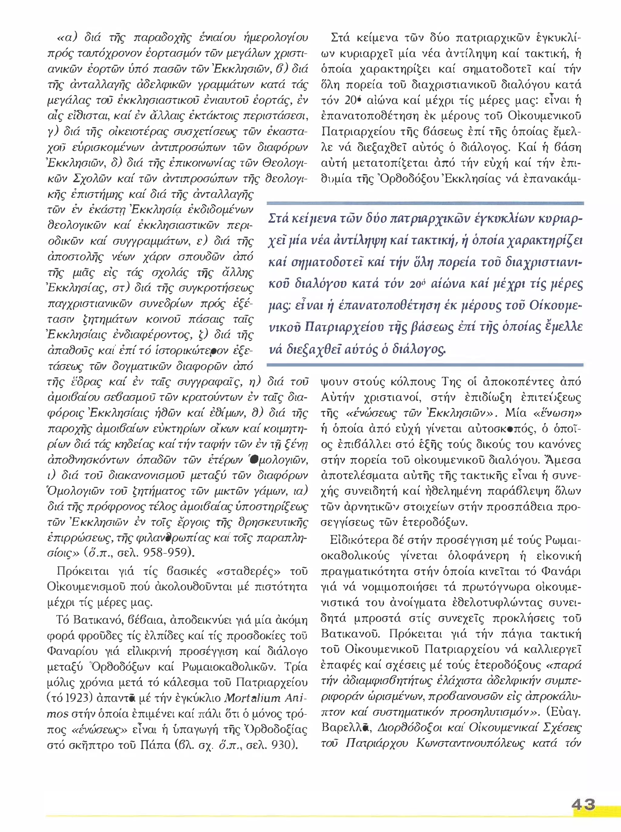 «α) διά της παραδοχί7ς I:vιαίου ήμερολΟΥίου 
πρός ταυτόχρονον έορτασμόν των μεγάλων χριστι­ανικών 
έορτων ύπό πασων των 'Εκκλησιων, 6) διά 
της ανταλλαΥής αδελφικων Υραμμάτων κατά τάς 
μεΥάλας τού έκκλησιαστικού i:νιαυτoύ έορτάς, i:ν 
αίς εΙΟισται, καί i:ν άλλαις έκτάκτοις περιστάσεσι, 
Υ) διά της οίκειοτέρας συσχετίσεως των έκαστα­χoιJ 
ευρισκομένων αντιπροσώπων των διαφόρων 
'Εκκλησιών, δ) διά της έπικοινωνίας τών ΘεολΟΥΙ­κών 
Σχολών καί τών αντιπροσώπων της 8εολΟΥΙ­κης 
έπιστήμης καί διά της άνταλλαΥης 
Στά κείμενα των δύο πατριαρχικων έγκυκλί­ων 
κυριαρχεί μία νέα αντίληψη καί τακτική, ή 
όποία xαραKτηρί€ει καί σηματοδοτεί καί τήν 
δλη πορεία του διαχριστιανικου διαλόγου κατά 
τόν 206 αΙώνα καί μέχρι τίς μέρες μας: εΤναι ή 
έπανατοποθέτηση εκ μέρους τοϋ Οίκουμενικοϋ 
Πατριαρχείου της βάσεως έπί της όποίας εμελ­λε 
νά διεξαχθεί αυτός δ διάλογος, Καί ή βάση 
αυτή μετατoπί€εται από τήν ευχή καί τήν επι­θυμία 
της 'Ορθοδόξου 'Εκκλησίας νά επανακάμ- 
των έν έκάoτrι 'Εκκλησίς.ι έκδιδομένων 
8εολΟΥικων καί έκκλησιαστικω'l περι­οδικων 
καί συΥΥραμμάτων, ε) διό της 
αποστολης νέων χάριν σπουδών από 
της μιας είς τάς σχολάς της άλλης 
'Εκκλησίας, στ) διό της συΥκροτήσεως 
παΥχριστιαν/κων συνεδρίων πρός έξέ­τασ/ 
ν ζητημάτων κο/νου πάσαις ταίς 
'Ε κκλησ(αις i:νδιαφέpoντoς, ζ) διά της 
άπα80ύς καΙ' έπί τό ίστορικώτερον έξε­τάσεως 
των δΟΥματικών διαφορων από 
Στά KEipma τωv δύο naTptapXΙKiJV έγκυκλiωv ΚΌΡΖαρ­χε; 
μία νέα άντίληψη καί τακτική, ή όποία χαρακτηρίζει 
Kai σηματοδοτεί κaί Tήv σλη ΠΟΡε.iα τού διαχΡιuτιαvι- 
κοϋ διαλόγου κατά τόυ 20ό αίώvα Kai μέχρι τis μέρεs 
μαι;: είναι ή έπανατοποθέτηοη έκ μέροvs του Οίκουμε- 
VlKOV πατριαρχείο ο τiis βάσεωs έπί τηs όποίαs έμελλε 
vά διεξαχθεί αύτόs ό διάλοΥΟS. 
της i!δpας καΙ' i:ν ταίς συΥΥραφαίς, η) διά τού 
αμοι6αίου σε6ασμoιJ των κρατούντων i:ν ταίς δ/α­φόροις 
'Εκκλησ(αις ή8ων καΙ' NJίμων, 8) διά της 
παροχί7ς αμοι6αίων εύκτηρ(ων ο/κων καί κοιμητη­ρίων 
διά τάς κηδείας καί τήν ταφήν των i:ν τfj ξέν 
απο8νησκόντων όπαδων των έτέρων 'ΟμολΟΥ/ων, 
ι) διά τού διακανονισμού μεταξύ των διαφόρων 
'ΟμολΟΥιων τού ζητήματος των μικτων Υάμων, ια) 
διά της πρόφρονος τέλος αμοι6αίας υποστηρίξεως 
τών Έ κκλησι('ίJν I:v τοίς έΡΥοις της ()ρησκευτικης 
έπιρρώσεως, της φιλαν(Jρωπίας καΙ' τοίς παραπλη­σίο/ 
ς» (δ.π., σελ. 958-959). 
Πρόκειται γιά τίς βασικές «σταθερές» του 
Οίκουμενισμου πού ακολουθουνται μέ πιστότητα 
μέχρι τίς μέρες μας. 
Τό Βατικανό, βέβαια, αποδεικνύει γιά μία ακόμη 
φορά φρουδες τίς ελπίδες καί τίς προσδοκίες του 
Φαναρίου γιά ειλικρινή προσέγγιση καί διάλογο 
μεταξύ 'Ορθοδόξων καί Ρωμαιοκαθολικών. Τρία 
μόλις χρόνια μετά τό κάλεσμα του Πατριαρχείου 
(τό 1923) άπαντα μέ τήν εγκύκλιο MortaIίum Απί­mos 
στήν όποία επιμένει καί πάλι δτι δ μόνος τρό­πος 
«ΈVώσεως» εΤναι ή ίιπαγωγή της 'Ορθοδοξίας 
στό σκήπτρο του Πάπα (βλ. σχ. δ,π σελ. 930). 
ψουν στούς κόλπους Της οι αποκοπέντες από 
Αυτήν χριστιανοί, στήν επιδίωξη επιτεtJξεως 
της «ΈVώσεως τών 'Εκκλησιών» . Μία «CΝωση» Τι όποία από εύχή γίνεται αύτοσκσπός, ό όποί­ος 
έπιβάλλει στό έξης τούς δικούς του κανόνες 
στήν πορεία τού οίκουμενικου διαλόγου. 'Άμεσα 
αποτελέσματα αύτης της τακτικης εΤναι ή συνε­χής 
συνειδητή καί ηθελημένη παράβλεψη δλων 
των αρνητικω,Ι στοιχείων στήν προσπάθεια προ­σεγγίσεως 
των έτεροδόξων. 
Είδικότερα δέ στήν προσέγγιση μέ τούς Ρωμαι­οκαθολικούς 
γίνεται όλοφάνερη Τι εΙκονική 
πραγματικότητα στήν όποία κινείται τό Φανάρι 
γιά νά νομιμοποιήσει τά πρωτόγνωρα οίκουμε­νιστικά 
του ανοίγματα έθελοτυφλώντας συνει­δητά 
μπροστά στίς συνεχείς προκλήσεις τοϋ 
Βατικανου. Πρόκειται γιά τήν πάγια τακτική 
του ΟΙκουμενικου Πατριαρχείου νά καλλιεργεί 
επαφές καί σχέσεις μέ τούς έτεροδόξους «παρά 
τήν άδιαμφισ6ητήτως έλάχιστα άδελφικήν συμπε­ριφοράν 
ώρισμένων, προ6αινουσων είς απροκάλυ­πτον 
καί συστηματικόν προσηλυτισμόν», (Ευαγ. 
Βαρελλα, Διορ8όδοξοι καΙ' Οίkουμενικαί Σχέσεις 
του Πατριάρχου Κωνσταντινουπόλεως κατά τόν 
43 
 