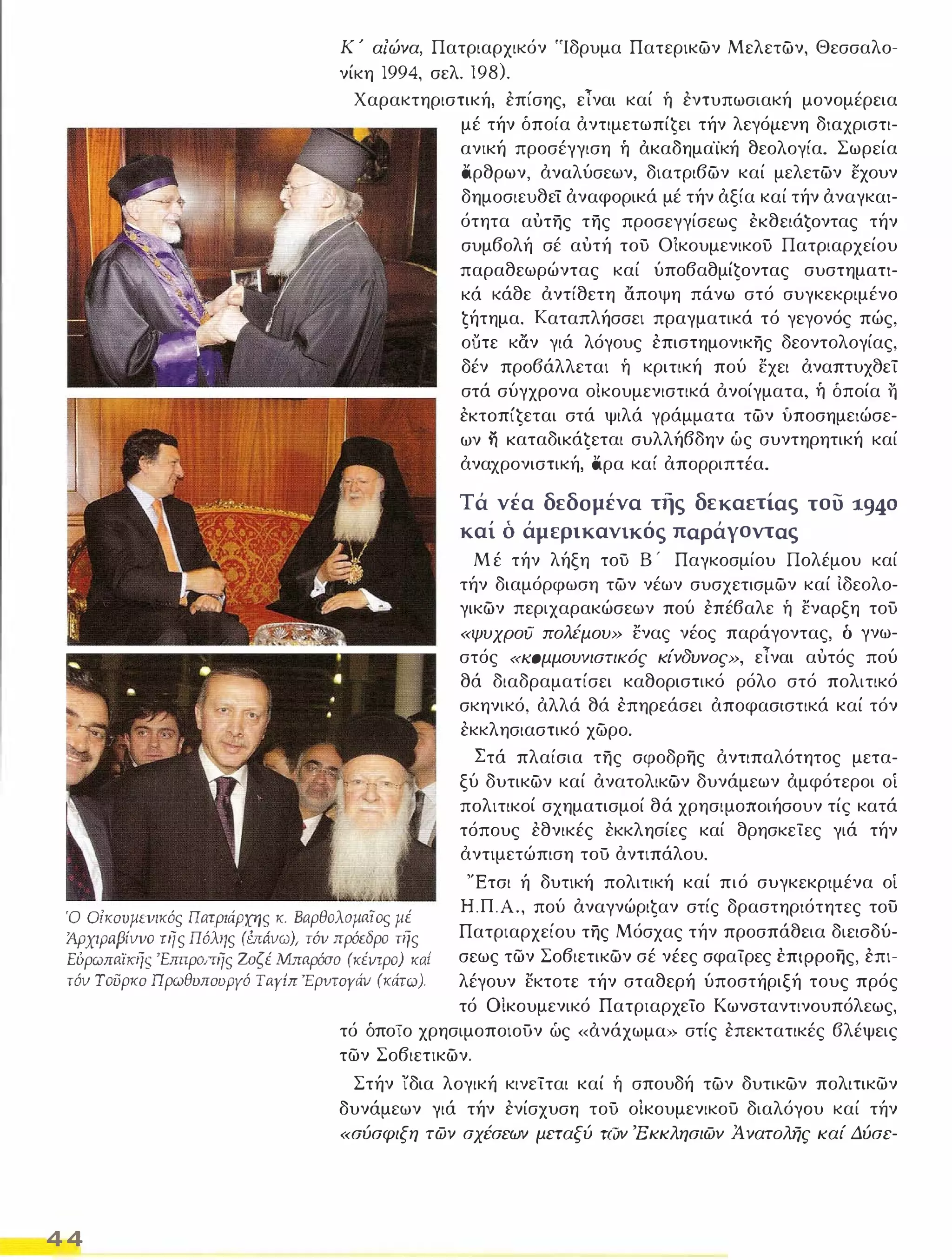 Κ ' αΙώνα, Πατριαρχικόν 'Ίδρυμα Πατερικών Μελετών, Θεσσαλο­νίκη 
]994, σελ. ]98). 
Χαρακτηριστική, επίσης, εΤναι καί ή εντυπωσιακή μονομέρεια 
μέ τήν όποία αντιμετωπίĢει τήν λεγόμενη διαχριστι­ανική 
προσέγγιση ή ακαδημα'ίκή θεολογία, Σωρεία 
άρθρων, αναλύσεων, διατριβών καί μελετών εχουν 
δημοσιευθεί αναφορικά μέ τήν αξία καί τήν αναγκαι­ότητα 
αυτης της προσεγγίσεως εKθειάĢoντας τήν 
συμβολή σέ αυτή τοΟ ΟlκουμενικοΟ Πατριαρχείου 
παραθεωρώντας καί ύπoβαθμίĢoντας συστηματι­κά 
κάθε αντίθετη αποψη πάνω στό συγκεκριμένο 
ζήτημα, Καταπλήσσει πραγματικά τό γεγονός πώς, 
ουτε καν γιά λόγους επιστημονικης δεοντολογίας, 
δέν προβάλλεται ή κριτική πού εχει αναπτυχθεί 
στά σύγχρονα οίκουμενιστικά ανοίγματα, ή όποία Τι 
εKτoπίĢεται στά ψιλά γράμματα τών ύποσημειώσε­ων 
η KαταδΙKάĢεται συλλήβδην ώς συντηρητική καί 
αναχρονιστική, άρα καί απορριπτέα, 
Τά νέα δεδομένα της δεκαετίας του 1940 
καί ό άμφικανικός παράγοντας 
Μ έ τήν λήξη τοΟ Β ' Παγκοσμίου Πολέμου καί 
τήν διαμόρφωση τών νέων συσχετισμών καί Ιδεολο­γικών 
περιχαρακώσεων πού επέβαλε ή εναρξη τοΟ 
«ψυχροι] πολέμου» ενας νέος παράγοντας, δ γνω­στός 
«ιωμμουνιστικός κίνδυνος», εΤναι αυτός πού 
θά διαδραματίσει καθοριστικό ρόλο στό πολιτικό 
σκηνικό, αλλά θά επηρεάσει αποφασιστικά καί τόν 
εκκλησιαστικό χώρο, 
Στά πλαίσια της σφοδρης αντιπαλότητος μετα­ξύ 
δυτικών καί ανατολικών δυνάμεων αμφότεροι οί 
πολιτικοί σχηματισμοί θά χρησιμοποιήσουν τίς κατά 
τόπους εθνικές εκκλησίες καί θρησκείες γιά τήν 
αντιμετώπιση τοΟ αντιπάλου, 
Ό Οίκουμενικός Πατριάρχης κ. Βαρθολομαϊος μέ 
Άρχιραβίννο της Πόλης (έπάνω), τόν πρόεδρο της 
EύρωπαίKηr; 'Emτροπης 20ςέ Μπαρόσο (κέντρο) καί 
τόν Τοι3ρκο Ωρωθυπουργό TayilT Έρvτoγάν (κάτω). 
'Έτσι ή δυτική πολιτική καί πιό συγκεκριμένα οί 
Η.Π.Α., πού αναγνώριζαν στίς δραστηριότητες του 
Πατριαρχείου της Μόσχας τήν προσπάθεια διεισδύ­σεως 
των Σοβιετικών σέ νέες σφαίρες έπφροης, επι­λέγουν 
εκτοτε τήν σταθερή ύποστήριξή τους πρός 
τό ΟΙκουμενικό Πατριαρχείο Κωνσταντινουπόλεως, 
44 
τό όποίο χρησιμοποιοΟν ώς «ανάχωμα» στίς επεκτατικές βλέψεις 
των Σοβιετικών. 
Στήν ίδια λογική κινείται καί ή σπουδή τών δυτικών πολιτικων 
δυνάμεων γιά τήν ενίσχυση τοΟ ο!κουμενικού διαλόγου καί τήν 
«σύσφιξη των σχέσεων μεταξύ των 'Εκκλησιων Ά νατολης καί Δύσε- 
 