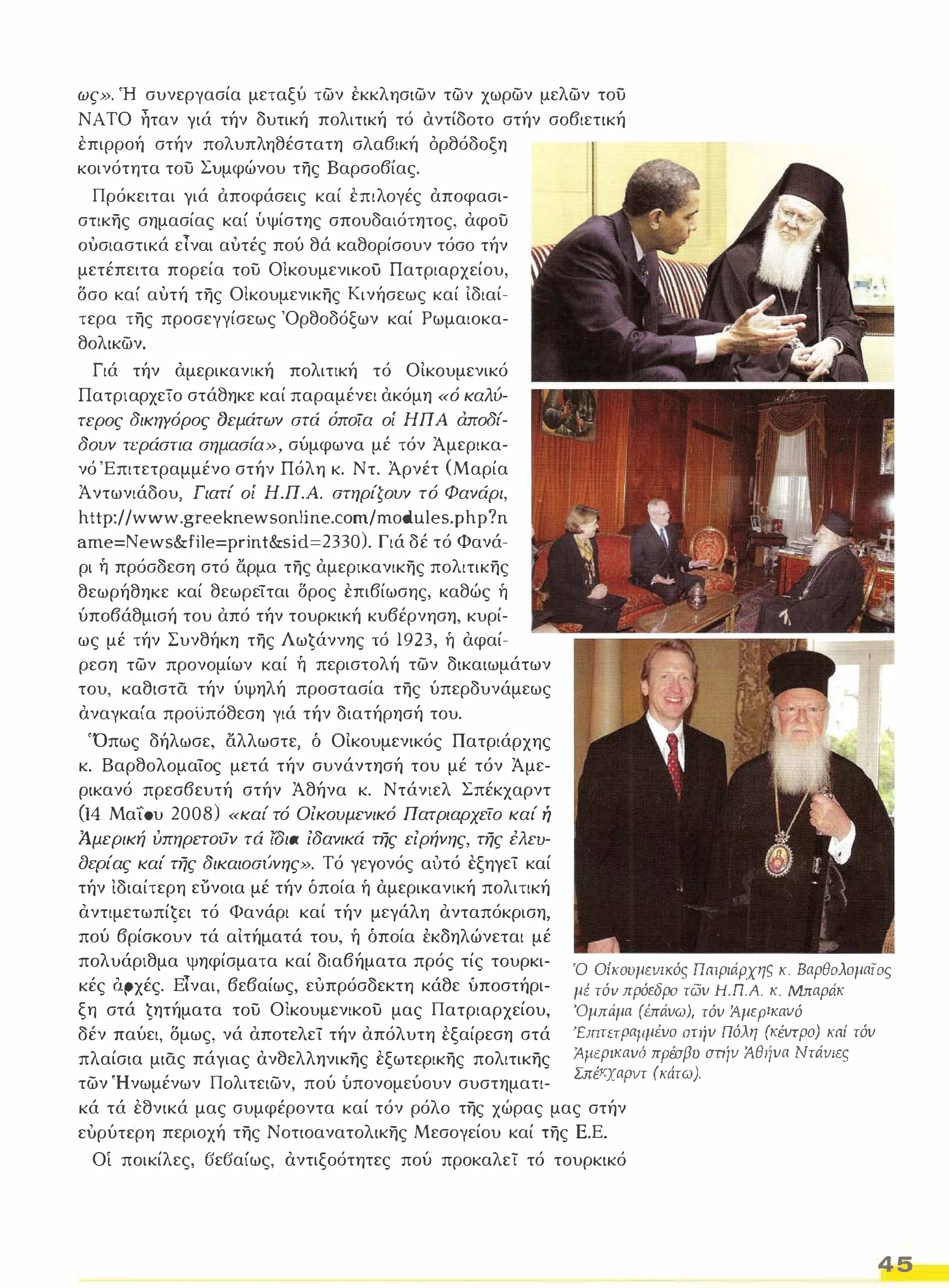 ως». 'Η συνεργασία μεταξύ των εκκλησιων των χωρων μελων του 
ΝΑΤΟ ηταν γιά τήν δυτική πολιτική τό αντίδοτο στήν σοβιετική 
επιρροή στήν πολυπληθέστατη σλαβική όρθόδοξη 
κοινότητα του Συμφώνου της Βαρσοβίας. 
Πρόκειται γιά αποφάσεις καί επιλογές αποφασι­στικης 
σημασίας καί 1.'.ιψίστης σπουδαιότητος, αφου 
ουσιαστικά είναι αυτές πού θά καθορίσουν τόσο τήν 
μετέπειτα πορεία του Οίκουμενικοϋ Πατριαρχείου, 
δσο καί αυτή της ΟΙκουμενικης Κινήσεως καί Ιδιαί­τερα 
της προσεγγίσεως 'Ορθοδόξων καί Ρωμαιοκα­θολικων. 
Γιά τήν αμερικανική πολιτική τό ΟΙκουμενικό 
ΠατριαρχεΤο στάθηκε καί παραμένει ακόμη «ό καλύ­τερος 
δικηγόρος CJεμάτων στά όποία οί ΗΠΑ άποδί­δουν 
τεράστια σημασία», σύμφωνα μέ τόν Άμερικα­νό 
'Επιτετραμμένο στήν Πόλη κ. Ντ. Άρνέτ (Μαρία 
Ά ντωνιάδου, Γιατί οί Η.Π.Α. στηρίζουν τό Φανάρι, 
http://wl.vw.greeknewsonline.com/modules.php?n 
ame=Newsfile=printsid=2330). Γιά δέ τό Φανά­ρι 
ή πρόσδεση στό αρμα της αμερικανικης πολιτικης 
θεωρήθηκε καί θεωρείται δρος επιβίωσης, καθώς ή 
ύποβάθμισή του από τήν τουρκική κυβέρνηση, κυρί­ως 
μέ τήν Συνθήκη της ΛωĢάννης τό 1923, ή αφαί­ρεση 
των προνομίων καί ή περιστολή των δικαιωμάτων 
του, καθιστα τήν ύψηλή προστασία της ύπερδυνάμεως 
αναγκαία προϋπόθεση γιά τήν διατήρησή του. 
'Όπως δήλωσε, αλλωστε, ό ΟΙκουμενικός Πατριάρχης 
κ. Βαρθολομαίος μετά τήν συνάντησή του μέ τόν Άμε­ρικανό 
πρεσβευτή στήν Άθήνα κ. Ντάνιελ Σπέκχαρντ 
(1 4 ΜαίΌυ 2008) «καί τό Οίκουμενικό Πατριαρχείο καί ή 
Ά.μερική ύπηρετoιJν τά ΙOιa ίδανικά της είρήνης, της έλεu­aερίας 
καί της δικαιοσίινης». Τό γεγονός αυτό εξηγεί καί 
τήν ιδιαίτερη ευνοια μέ τήν όποία ή αμερικανική πολιτική 
αντιμετωπίĢει τό Φανάρι καί τήν μεγάλη ανταπόκριση, 
πού βρίσκουν τά αΙτήματά του, ή όποία έκδηλώνεται μέ 
πολυάριθμα ψηφίσματα καί διαβήματα πρός τίς τουρκι­κές 
(ιρχές. Είναι, βεβαίως, ευπρόσδεκτη κάθε ύποστήρι­ξη 
στά Ģητήματα του Οlκουμενικου μας Πατριαρχείου, 
δέν παύει, δμως, νά αποτελεί τήν απόλυτη εξαίρεση στά 
πλαίσια μιας πάγιας ανθελληνικης εξωτερικης πολιτικης 
των 'Ηνωμένων Πολιτειων, πού 1.'.ιπονομεύουν συστηματι­Ό 
Οίκουμενικός Πατριάρχης κ. Βαρθολομαίος 
μΙ. τόv πρόεδρο των H.n.A. κ. Μπαράκ 
'Oμπιiμα (έπάνω), τόν :Αμερικανό 
ΈιπτεΤΡαιιμένο στιίν Πόλη (κέντρο) καί τόν 
:Αμερικανό πρέσβυ στιίν :Αθιίνα Ντάνιες 
Σπέκχαρντ (κάτω). 
κά τά εθνικά μας συμφέροντα καί τόν ρόλο της χώρας μας στήν 
ευρύτερη περιοχή της Νοτιοανατολικης Μεσογείου καί της Ε.Ε. 
Οί ποικίλες, ΒεΒαίως, αντιξοότητες πού προκαλεί τό τουρκικό 
45 
 
