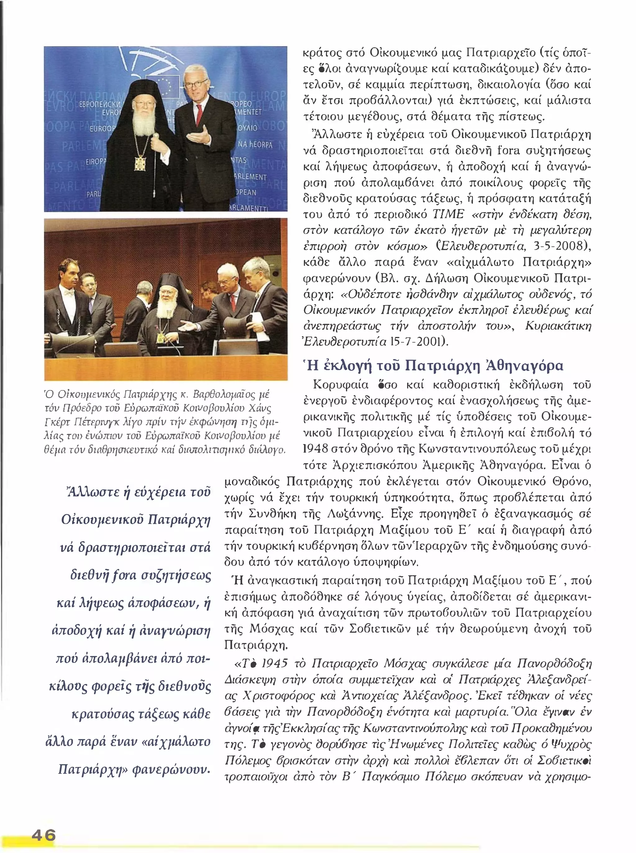 κράτος στό Οικουμενικό μας Πατριαρχείο (τίς δποί­ες 
ολοι άναγνωρί€oυμε καί KαταδΙKά€oυμε) δέν άπο­τελουν, 
σέ καμμία περίπτωση, δικαιολογία (Οσο καί 
αν ετσι προβάλλονται) γιά έκπτώσεις, καί μάλιστα 
τέτοιου μεγέθους, στά θέματα της πίστεως. 
'Άλλωστε ή ευχέρεια του Οικουμενικου Πατριάρχη 
νά δραστηριοποιείται στά διεθνη fora συ€ητήσεως 
καί λήψεως άποφάσεων, ή άποδοχή καί ή άναγνώ­ριση 
πού άπολαμβάνει άπό ποικίλους φορείς της 
διεθνους κρατούσας τάξεως, ή πρόσφατη κατάταξή 
του άπό τό περιοδικό ΤΙΜ Ε «στην ΈVδέKατη tJέση, 
στον κατάλογο των έκατό ήγετών μι' τη μεγαλύτερη 
επιρροή στόν κόσμο» CEλεvtJεροτυπία, 3-5-2008), 
κάθε αλλο παρά εναν «αίχμάλωτο Πατριάρχη» 
φανερώνουν (Βλ. σχ, Δήλωση Οίκουμενικου Πατρι­άρχη: 
«ουδέποτε rιοtJάνtJην αίχμάλωτος ούδενός, τό 
Οίκουμενικόν Πατριαρχείον έκπληΡΟί έλεvfJέρως καί 
άνεπηρεάστως τήν άποστολήν του», Κυριακάτικη 
'Eλευɴεpoτυπία Ι5Ȟ7Ȟ200ι). 
Ή έκλοΥή του Πατριάρχη Άθηναγόρα 
Ό σίKOυμΕVΙKός Πατριάρχης Κ. Βαρθολομαίος μέ 
τόν Πρόεδρο τοϋ ΕόΡωπαϊκοϋ Κοινοβουλίου Χάνς 
Γκέρτ Πέτφιvyκ λίγο πρίν πίν έκφών'lση π/ς όμι­λίας 
του ένώmον τοϋ ΕύΡωπαϊκοϋ Κοινοβουλίου μέ 
θέμα τόν διαθρησκευτικό καί διωroλιτισΙΙΙKό διάλογο. 
Κορυφαία οσο καί καθοριστική εκδήλωση του 
ενεργου ενδιαφέροντος καί ενασχολήσεως της άμε­ρικανικης 
πολιτικης μέ τίς ύποθέσεις του Οίκουμε­νικου 
Πατριαρχείου εΊναι ή έπιλογή καί επιβολή τό 
1948 στόν θρόνο της Κωνσταντινουπόλεως του μέχρι 
τότε Άρχιεπισκόπου Άμερικης Άθηναγόρα. ΕΊναι δ 
'λλλωστε ή εύχέρεια τού 
Ο;κουμενικού Πατριάρχη 
νά δραστηριοπOlειται στά 
διεθνή fora συζητήσεωs 
καί λήψεωs άποφάσεων, ή 
άποδοχή καί ή αναγνώριση 
πού άπoλaμβάνει άπό πOt­KaOVS 
φορε,s τfίs διεθνοvs 
κρατούσαs τάξεωs κάθε 
illo παρά εναν «αίχμάλωτο 
Πατριάρχη» φανερώνουν. 
4 6 
μοναδικός Πατριάρχης πού έκλέγεται στόν Οικουμενικό Θρόνο, 
χωρίς νά εχει τήν τουρκική ύπηκοότητα, δπως προβλέπεται από 
τήν Συνθήκη της Λω€άννης. ΕΊχε προηγηθεί δ έξαναγκασμός σέ 
παραίτηση του Πατριάρχη Μαξίμου του Ε ' καί ή διαγραφή άπό 
τήν τουρκική κυβέρνηση δλων τωνΊεραρχων της ένδημούσης συνό­δου 
άπό τόν κατάλογο ύποψηφίων, 
Ή όναγκαστική παραίτηση του Πατριάρχη Μαξίμου του Ε ' , πού 
επισήμως αποδόθηκε σέ λόγους ύΥείας, αποδίδεται σέ αμερικανι­κή 
άπόφαση Υιά όναχαίτιση των πρωτο60υλιων του Πατριαρχείου 
της Μόσχας καί των Σοβιετικων μέ τήν θεωρούμενη άνοχή του 
Πατριάρχη. 
«ΤΟ 1945 το Πατριαρχείο Μόσχας συγκάλεσε μία Πανορaόδοξη 
Διάσκεψη στην όπο/α συμμετείχαν και οι' Πατριάρχες Άλεξανδρεί­ας 
Χ ριaτoφόρoς και ί ντιοχείας ίλέξανδρος. 'Εκεί τέtJηκαν οί νέες 
6άσεις για την ΠανορtJόδοξη ΈVότητα και μαρτυρία. 'Όλα CyIvav έν 
άγνοίι;:ι τηςΈκκλησίας της Κωνσταντινούπολης και τού ΠροκαtJημένου 
της. Το γεγονος (Jορύ6ησε τις Ήνωμένες Πολιτείες καaως ό Ψυχρός 
Πόλεμος Όρισκόταν στην άρχr, και πολλοι ΝJλεπαν δη οί Σο6ιετιιωί 
τροπαιούχοι άπό τον Β  Παγκόσμιο Πόλεμο σκόπευαν να χρησιμο- 
 