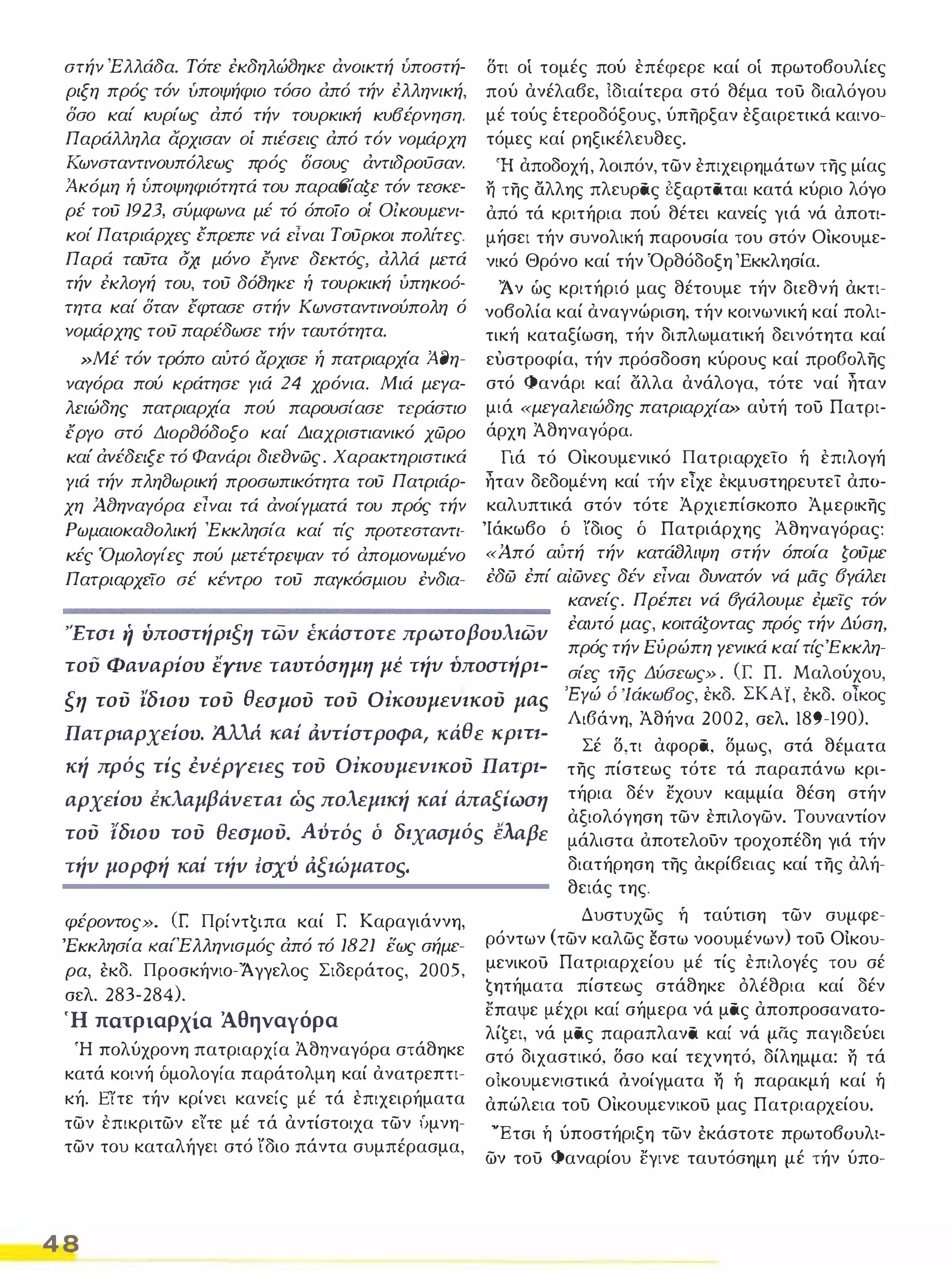 στήν Έλλάδα. Τότε έκδηλώfJηκε άνοικτή υποστή­ριξη 
πρός τόν υποψήφιο τόσο άπό τήν έλληνική, 
δσο καί κυρίως άπό τήν τουρκική κυΒέρνηση. 
Παράλληλα άρχισαν οί πιέσεις άπό τόν νομάρχη 
Κωνσταντινουπόλεως πρός δσους άντιδροϋσαν. 
Ά-κόμη ή υποψηφιότητά του παραΒίαζε τόν τεaKε­ρέ 
τού 1923, σύμφωνα μέ τό όποίο οί ΟΙκουμενι­κοί 
Πατριάρχες έπρεπε νά είναι Τούρκοι πολίτες. 
Παρά ταύτα οχι μόνο ΕΥινε δεκτός, άλλά μετά 
τήν έκλογή του, τού δόfJηκε ή τουρκική ύπηκο6- 
τητα καί δταν έφτασε στήν Κωνσταντινούπολη ό 
νομάρχης τού παρέδωσε τήν ταυτότητα. 
»Μέ τόν τρόπο αύτό αρχισε ή πατριαρχία Ά-fJη­ναγόρα 
πού κράτησε γιά 24 χρόνια. Μιά μεγα­λειώδης 
πατριαρχία πού παρουσίασε τεράστιο 
έργο στό ΔιορfJόδοξο καί Διαχριστιανικό χώρο 
καί άνέδειξε τό Φανάρι διεδνώς. Χαρακτηριστικά 
γιά τήν πληfJωρική προσωπικότητα τού Πατριάρ­χη 
Άaηναγόρα εΙναι τά άνοίγματά του πρός τήν 
Ρωμαιοκαaολική Έ κκλησία καί τίς προτεσταντι­κές 
'Ομολογίες πού μετέτρεψαν τό άπομονωμένο 
Πατριαρχεϊο σέ κέντρο τού παγκόσμιου έvδια- 
δτι οί τομές πού επέφερε καί οί πρωτοβουλίες 
πού ανέλαβε, ίδιαίτερα στό θέμα του διαλόγου 
μέ τούς έτεροδόξους, ύπηρξαν έξαιρετικά καινο­τόμες 
καί ρηξικέλευθες. 
Ή αποδοχή, λοιπόν, των έπιχειρημάτων της μίας η της αλλης πλευρας εξαρταται κατά κύριο λόγο 
από τά κριτήρια πού θέτει κανείς γιά νά αποτι­μήσει 
τήν συνολική παρουσία του στόν Οικουμε­νικό 
Θρόνο καί τήν Όρθόδοξη Έκκλησία. 
'Αν ώς κριτήριό μας θέτουμε τήν διεθνή ακτι­νοβολία 
καί αναγνώριση, τήν κοινωνική καί πολι­τική 
καταξίωση, τήν διπλωματική δεινότητα καί 
ευστροφία, τήν πρόσδοση κύρους καί προ60λης 
στό Φανάρι καί άλλα ανάλογα, τότε ναί ηταν 
μιά «μεγαλειώδης πατριαρχία» αυτή του Πατρι­άρχη 
Άθηναγόρα. 
Γιά τό Οικουμενικό Πατριαρχεϊο ή επιλογή 
ηταν δεδομένη καί τήν είχε εκμυστηρευτεί απα­καλυπτικά 
στόν τότε Άρχιεπίσκοπο Άμερικης 
'Ιάκωβο δ ίδιος δ Πατριάρχης Αθηναγόρας: 
«Ά πό αύτή τήν κατάδλιψη στήν όποία ζούμε 
έδώ έπί αΙώνες δέν είναι δυνατόν νά μας 6γάλει 
'Έτσι ή υποστήριξη των έκάστοτε πρωτοβουλιων 
κανείς. Πρέπει νά 6γάλουμε έμεϊς τόν 
έαιπό μας, κοιτάζοντας πρός τήν Δύση, 
πρός τήν Εύρώπη γενικά καί τίςΈκκλη­του 
ΦαναΡiου έγινε ταυτόσημη μέ τήυ ύποστήρι- σίες της Δύσεως» . (Γ. Π. Μαλούχου, 
ξη τού ϊδιου τού θεσμού τού ΟΙκουμευικού μas 
'Εγώ ό 'ΙάκωΒος, εκδ. ΣΚΑΪ, έκδ. οίκος 
Λι6άνη, Άθήνα 2002, σελ. 189-190). 
Πατρtαρχεiου. fUλ.ά. Kai Cι.ντiστΡοφa, κάθε ΚΡΙΠ­κή 
πρός τίς ένέρyεtες τού ΟΙκουμενικού Πατρι- 
Σέ δ,τι αφορα, δμως, στά θέματα 
της πίστεως τότε τά παραπάνω κρι­τήρια 
δέν εχουν καμμία θέση στήν 
αρχείου έκλαμβάνεται ως πολεμική καί άπαξίωση 
τού ιδωυ τού θεσμού. Αύτός ό διχασμός €λaβε 
τήν μορφή καί τήν Ισχύ αξιώματος, διατήρηση της ακρίβειας καί της αλή­θειάς 
αξιολόγηση των επιλογων. Τουναντίον 
μάλιστα αποτελουν τροχοπέδη γιά τήν 
της. 
φέροντος». ([ Πρίντζιπα καί r: Καραγιάννη, 
'Εκκλησία ιωίΈλληνιαμός άπό τό 1821 εως σήμε­ρα, 
έκδ. Προσκήνιο-'Άγγελος Σιδεράτος, 2005, 
σελ. 283-284). 
Ή πατριαρχία Άθηναγόρα 
Ή πολύχρονη πατριαρχία Άθηναγόρα στάθηκε 
κατά κοινή δμολογία παράτολμη καί ανατρεπτι­κή. 
Erτε τήν κρίνει κανείς μέ τά επιχειρήματα 
των επικριτών ειτε μέ τά αντίστοιχα των ύμνη­των 
του καταλήγει στό ίδιο πάντα συμπέρασμα, 
4 8 
Δυστυχως ή ταύτιση των συμφε­ρόντων 
(των καλως έστω νοουμένων) του Οικου­μενικού 
Πατριαρχείου μέ τίς επιλογές του σέ 
ζητήματα πίστεως στάθηκε όλέθρια καί δέν 
επαψε μέχρι καί σήμερα νά μας αποπροσανατο­λίζει, 
νά μας παραπλανα καί νά μας παγιδεύει 
στό διχαστικό, δσο καί τεχνητό, δίλημμα: η τά 
οίκουμενιστικά Δνοίγματα η ή παρακμή καί ή 
απώλεια του Οικουμενικού μας Πατριαρχείου. 
'Έτσι ή ύποστήριξη των έκάστοτε πρωτοβουλι­ων 
τού Φαναρίου εγινε ταυτόσημη μέ τήν ύπο- 
 