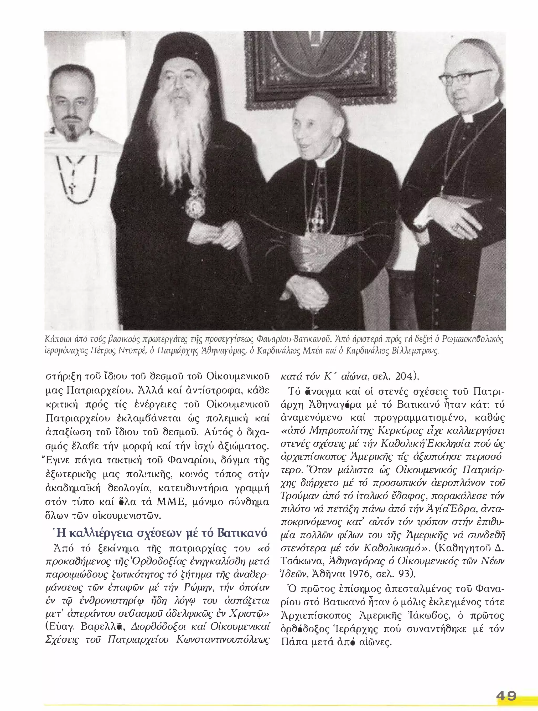 Κώroιoι άπό τούς βασικούς πρωτεργάτες τής προσεΥΥίσεως Φαναρίοι-ΒαπκαvoΟ. Άπό άριστερά πρός τά δεξιά ό ΡωμαιοκαθοΜκός 
ίφ:ψόναχος ΠέΤΡος ΝτυπρΙ ό Πατριάρχης ίθηναγόρας, ό ΚαΡδινάλιος Μ,έα καί ό Kαρδιvάλιoς Βίλλεμπpaνς. 
στήριξη τού ίδιου τού θεσμού του ΟΙκουμενικοΟ 
μας Πατριαρχείου. Άλλά καί άντίστροφα, κάθε 
κριτική πρός τίς ένέργειες του Οίκουμενικου 
Πατριαρχείου εκλαμβάνεται ώς πολεμική καί 
άπαξίωση τοΟ ίδιου του θεσμου. Αύτός δ διχα­σμός 
ελα6ε τήν μορφή καί τήν Ισχύ άξιώματος. 
Έγινε πάγια τακτική του Φαναρίου, δόγμα της 
εξωτερικης μας πολιτικης, κοινός τόπος στήν 
άκαδημαϊκή θεολογία, κατευθυντήρια γραμμή 
στόν τύπο καί όλα τά ΜΜΕ, μόνιμο σύνθημα 
δλων των οίκουμενιστων. 
Ή καλλιέργεια σχέσεων μέ τό Βατικανό 
Άπό τό ξεκίνημα της πατριαρχίας του «ό 
προκαlJήμενος της'OΡaοδοξίας έvηγκαλίσtJη μετά 
παροιμιώδους ζωτικότητος τό ζήτημα της άναlJερ­μάνσεως 
των έπαφων μέ τήν Ρώμην, τήν όποίαν 
ΈV τφ έvtJρονιστηρίφ ηδη λόγφ του ασπάζεται 
μετ' άπεράντου σε6ασμΟύ άδελφικως έν Χριστφ» 
(Εύαγ. Βαρελλα, ΔιορlJόδοξοι καί Οίκουμενικαί 
Σχέσεις τού Πατριαρχείου Κωνσταντινουπόλεως 
κατά τόν Κ ' αίώνα, σελ. 204). 
Τό άνοιγμα καί οί στενές σχέσεις τοΟ Πατρι­άρχη 
Άθηναγάρα μέ τό Βατικανό ؞ταν κάτι τό 
άναμενόμενο καί προγραμματισμένο, καθώς 
«από Μητροπολίτης Κερκίψας είχε καλλιεργήσει 
στενές σχέσεις μέ τήν ΚαtJολικήΈκκλησία πού ώς 
αρχιεπίσκοπος Ά.μερικής τι'ς άξιοποι'ησε περισσό­τερο. 
'Όταν μάλιστα ώς Οlκοιη..ιενικός Πατριάρ­χης 
διήρχετο μέ τό προσωπικόν άεροπλάνον τού 
Τρούμαν από τό ίταλικό έδαφος. παρακάλεσε τόν 
πιλότο νά πετάξη πάνω από τήν Ά. γι'αΕδρα, αντα­ποκρινόμενος 
κατ' αύτόν τόν τρόπον στήν inltJV­ 
μία πολλων φι'λων του της Ά.μερικης νά συνδεlJή 
στενότερα μέ τόν ΚαtJολικισμό». (Καθηγητού Δ. 
Τσάκωνα, Ά.tJηναγόρας ό Οίκουμενικός των Νέων 
'Ιδεων, Άθηναι 1976, σελ. 93). 
Ό πρωτος έπίαημος άπεσταλμένος του Φανα­ρίου 
ατό Βατικανό ηταν δ μόλις εκλεγμένος τότε 
Άρχιεπίσκοπος Άμερικης Ίάκωβος, δ πρώτος 
όρθάδοξος Ίεράρχης πού συναντήθηκε μέ τόν 
Πάπα μετά άπά αΙώνες. 
4 9 
 