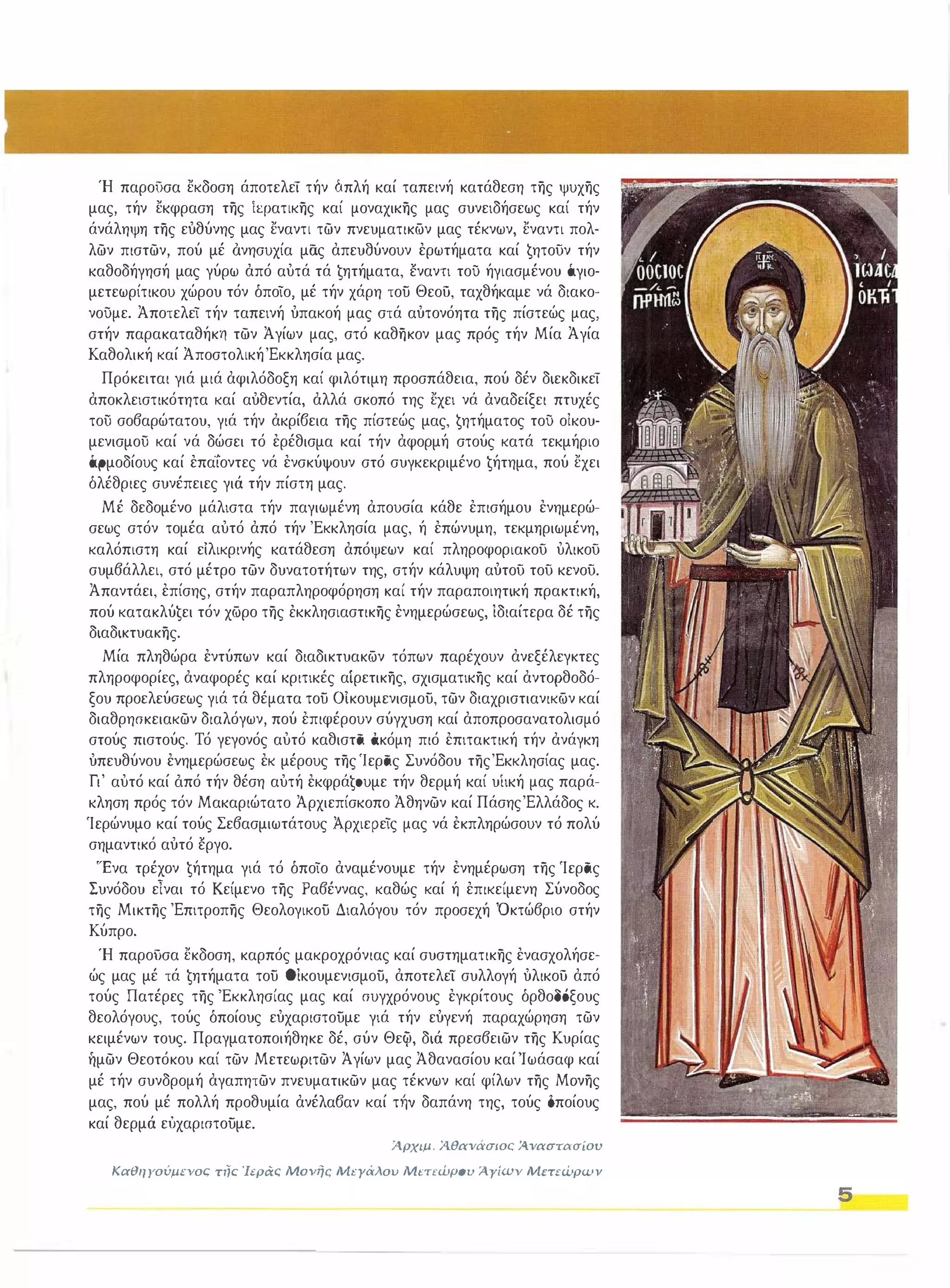Ή παροϋσα εκδοση άποτελει τήν όπλή καί ταπεινή κατάθεση της ψυχης 
μας, τήν εκφραση της ίφατικης καί μοναχικης μας συνειδήσεως καί τήν 
άνάληψη της ευθύνης μας εναντι των πνευματικών μας τέκνων, εναντι πολ­λων 
πιστων, πού μέ άνησυχία μας απευδύνουν ερωτήματα καί ζητοϋν τήν 
καθοδήγησή μας γύρω από αυτά τά ζητήματα, έναντι του ήγιασμένου όγιο­μετεωρίτικου 
χώρου τόν όποιο, μέ τήν χάρη του Θεού, ταχθήκαμε νά διακο­νουμε. 
Άποτελει τήν ταπεινή υπακοή μας στά αυτονόητα της πίστεώς μας, 
στήν παρακαταθήκη των Άγίων μας, στό καθηκον μας πρός τήν Μία Άγία 
Καθολική καί ΆποστολικήΈκκλησία μας. 
Πρόκειται γιά μιά αφιλόδοξη καί φιλότιμη προσπάθεια, πού δέν διεκδικει 
αποκλειστικότητα καί αυθεντία, αλλά σκοπό της εχει νά αναδείξει πτυχές 
τού σο6αρώτατου, γιά τήν ακρίβεια της πίστεώς μας, ζητήματος του οικου­μενισμού 
καί νά δώσει τό ερέθισμα καί τήν αφορμή στούς κατά τεκμήριο 
(.φμοδίους καί επαιοντες νά ενσκύψουν στό συγκεκριμένο ζήτημα, πού εχει 
όλέθριες συνέπειες γιά τήν πίστη μας. 
Μέ δεδομένο μάλιστα τήν παγιωμένη απουσία κάθε επισήμου ενημερώ­σεως 
στόν τομέα αυτό από τήν 'Εκκλησία μας, ή επώνυμη, τεκμηριωμένη, 
καλόπιστη καί ειλικρινής κατάθεση απόψεων καί πληροφοριακοϋ υλικοϋ 
συμ6άλλει, στό μέτρο των δυνατοτήτων της, στήν κάλυψη αυτοϋ τοϋ κενοϋ. 
Άπαντάει, επίσης, στήν παραπληροφόρηση καί τήν παραποιητική πρακτική, 
πού κατακλύζει τόν χώρο της έκκλησιαστικης ενημερώσεως, ίδιαίτερα δέ της 
διαδικτυακης. 
Μία πληθώρα εντύπων καί διαδικτυακών τόπων παρέχουν ανεξέλεγκτες 
πληροφορίες, αναφορές καί κριτικές αίρετικης, σχισματικης καί αντορθοδό­ξου 
προελεύσεως γιά τά θέματα του Oiκουμενισμου, των διαχριστιανικών καί 
διαθρησκειακων διαλόγων, πού επιφέρουν σύγχυση καί αποπροσανατολισμό 
στούς πιστούς, Τό γεγονός αυτό καθιστά άκόμη πιό επιτακτική τήν ανάγκη 
υπευθύνου ενημερώσεως εκ μέρους της Ίεράς Συνόδου τηςΈκκλησίας μας, 
Γι' αυτό καί όπό τήν θέση αυτή εκφράζσυμε τήν θερμή καί υΙική μας παρά­κληση 
πρός τόν Μακαριώτατο Άρχιεπίσκοπο Άθηνων καί ΠάσηςΈλλάδος κ. 
'Ιερώνυμο καί τούς Σε6ασμιωτάτους Αρχιερεις μας νά εκπληρώσουν τό πολύ 
σημαντικό αυτό έργο. 
'Ένα τρέχον ζήτημα γιά τό όποιο αναμένουμε τήν ενημέρωση της 'Ιεράς 
Συνόδου εΤναι τό Κείμενο της Ρα6έννας, καθώς καί ή επικείμενη Σύνοδος 
της Μικτης Έπιτροπης Θεολογικου Διαλόγου τόν προσεχή Όκτώ6ριο στήν 
Κύπρο, 
Ή παρούσα εκδοση, καρπός μακροχρόνιας καί συστηματικης ενασχολήσε­ώς 
μας μέ τά ζητήματα του Οίκουμενισμου, αποτελει συλλογή υλικού από 
τούς Πατέρες της 'Εκκλησίας μας καί συγχρόνους εγκρίτους όρθοΟΟξους 
θεολόγους, τούς όποίους ευχαριστουμε γιά τήν ευγενή παραχώρηση των 
κειμένων τους, Πραγματοποιήθηκε δέ, σύν Θεφ, διά πρεσ6ειων της Κυρίας 
ήμων Θεοτόκου καί των Μετεωριτων Άγίων μας Άθανασίου καίΊωάσαφ καί 
μέ τήν συνδρομή αγαπητων πνευματικων μας τέκνων καί φίλων της Μονης 
μας, πού μέ πολλή προθυμία ανέλαβαν καί τΉv δαπάνη της, τούς δποίους 
καί θερμά εΙ'Jχαριστουμε, 
iρχιμ, ίθανάσιοι:; iναστασίοιι 
ΚαθΙΙΥούμcνοι:; η/ι:; 'Ιεράς Movι/c ΜtΎάλοu Mt'n'wpou ίΥίων Μετεώρων 
5 
 