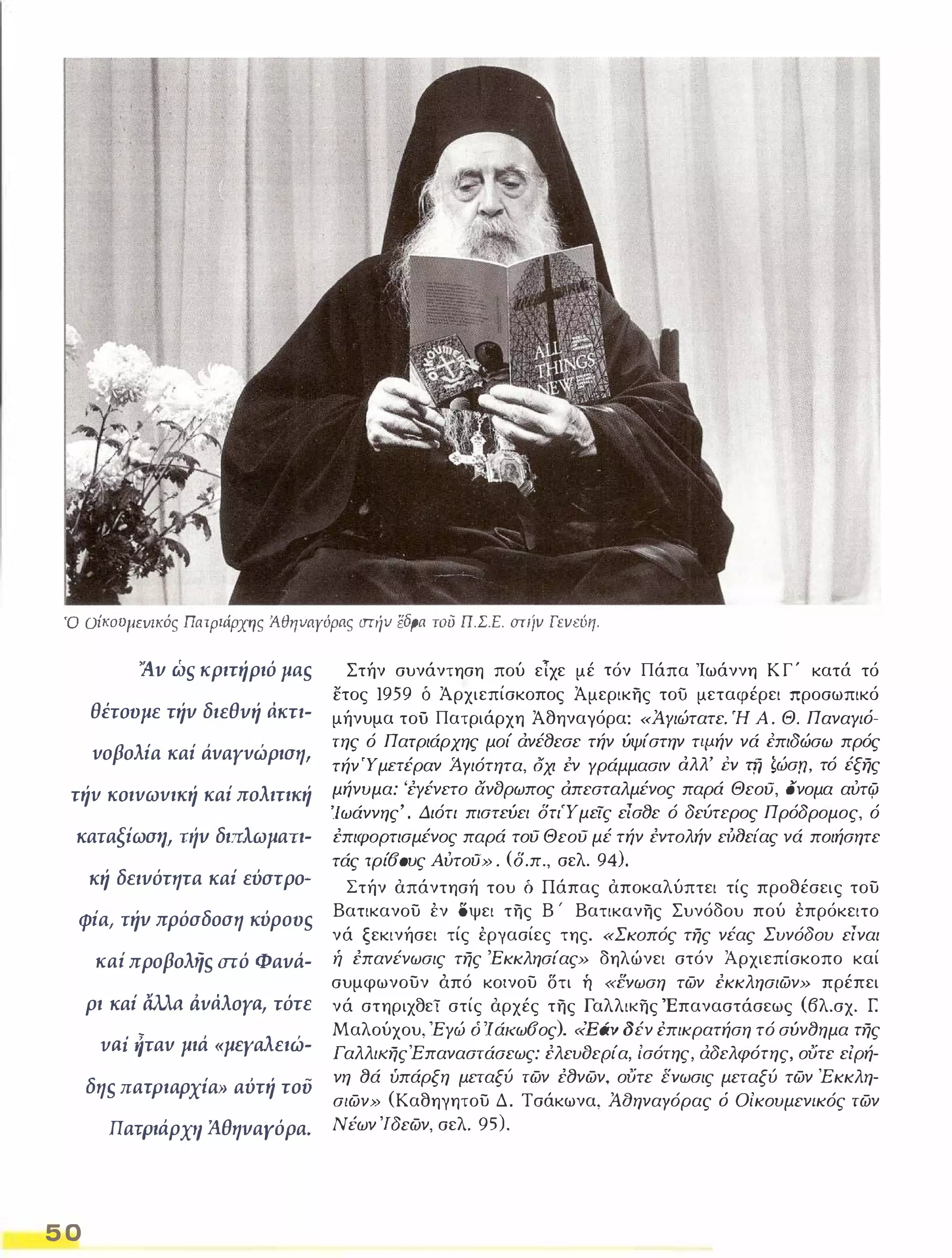 υ Οίκουμενικός Πατριάρχης ΆθηναΥόρας στήν ίiδpα του π.Σ.Ε. στιίν Γενεύη. 
ί!ν ώ, κριτήριό μα, 
θέτουμε τήν διεθνή άκτι­vοβολία 
καί άvαyvώριση, 
τήv κοιvωvική καί πολιτική 
καταξίωση, Τιίν διπλωματι­κή 
δεινότητα καί εύστρο- 
φία, τήν πρόσδοση κύρου, 
καί προβολή, στό Φανά­ρι 
καί άλλα dvάλoya, τότε 
Vai ήταv μιά «μεγαλειώ­δη, 
πατριαρχία» αύτή του 
ΠατΡιάρχιι ΆθηναΥόρα. 
5 0 
Στήν συνάντηση πού εΤχε μέ τόν Πάπα Ίωάννη Κ Γ ' κατά τό 
ετος 1959 δ Άρχιεπίσκοπος Άμερικης τοίι μεταφέρει προσωπικό 
μήνυμα τοϋ Πατριάρχη Άθηναγόρα: «Ά:γιώτατε. Ή Α . Θ. ΠαναΥ/ό­της 
ό Πατριάρχης μοί άνέ8εσε τήν ύψίστην τψήν νά έπιδώσω πρός 
τήνΎμπέραν Ά.Υιότητα, οχι εν Υράμμασιν αλλ' ΈV τη ζώσn, τό έξης 
μήνυμα: 'εΥένετο ανδρωπος απεσταλμένος παρά Θεου, ονομα αύτφ 
'Ιωάννης' . Διότι πιστεύει δτιΎμεις είσ8ε ό δεύτερος Πρόδρομος, ό 
επιφορτισμένος παρά του Θεου μέ τήν εντολήν ει'XJείας νά ποιήσητε 
τάς τρί60υς Αύτοϋ» . (δ.π., σελ. 94). 
Στήν απάντησή του δ Πάπας αποκαλύπτει τίς προθέσεις του 
Βατικανου έν όψει της Β ' Βατικανης Συνόδου πού έπρόκειτο 
νά ξεκινήσει τίς έργασίες της. «Σκοπός της νέας Συνόδου είναι ή επανένωσις της 'Εκκλησίας» δηλώνει στόν Αρχιεπίσκοπο καί 
συμφωνουν άπό κοινου δτι ή .ενωση των εκκλησιων» πρέπει 
νά στηριχθεϊ στίς αρχές της Γαλλικης Έπαναστάσεως (βλ.σχ. Γ. 
Μαλούχου, 'ΕΥώ ό 'Ι ά/(ωσος). «Εάν δέν έπικρατήση τό σύν8ημα της 
Γαλλι/(ηςΈπαναστάσεως: ελευδεΡία, ίσότης, άδελφότης, ούτε είρή­νη 
8ά ύπάρξη μεταξύ των ε8νων, ούτε ενωσις μεταξύ των Έκκλη­σ/ 
ων» (Καθηγητου Δ. Τσάκωνα, ΆαηναΥόρας ό Οίκουμεν/κός των 
Νέων 'Ιδεων, σελ. 95). 
 