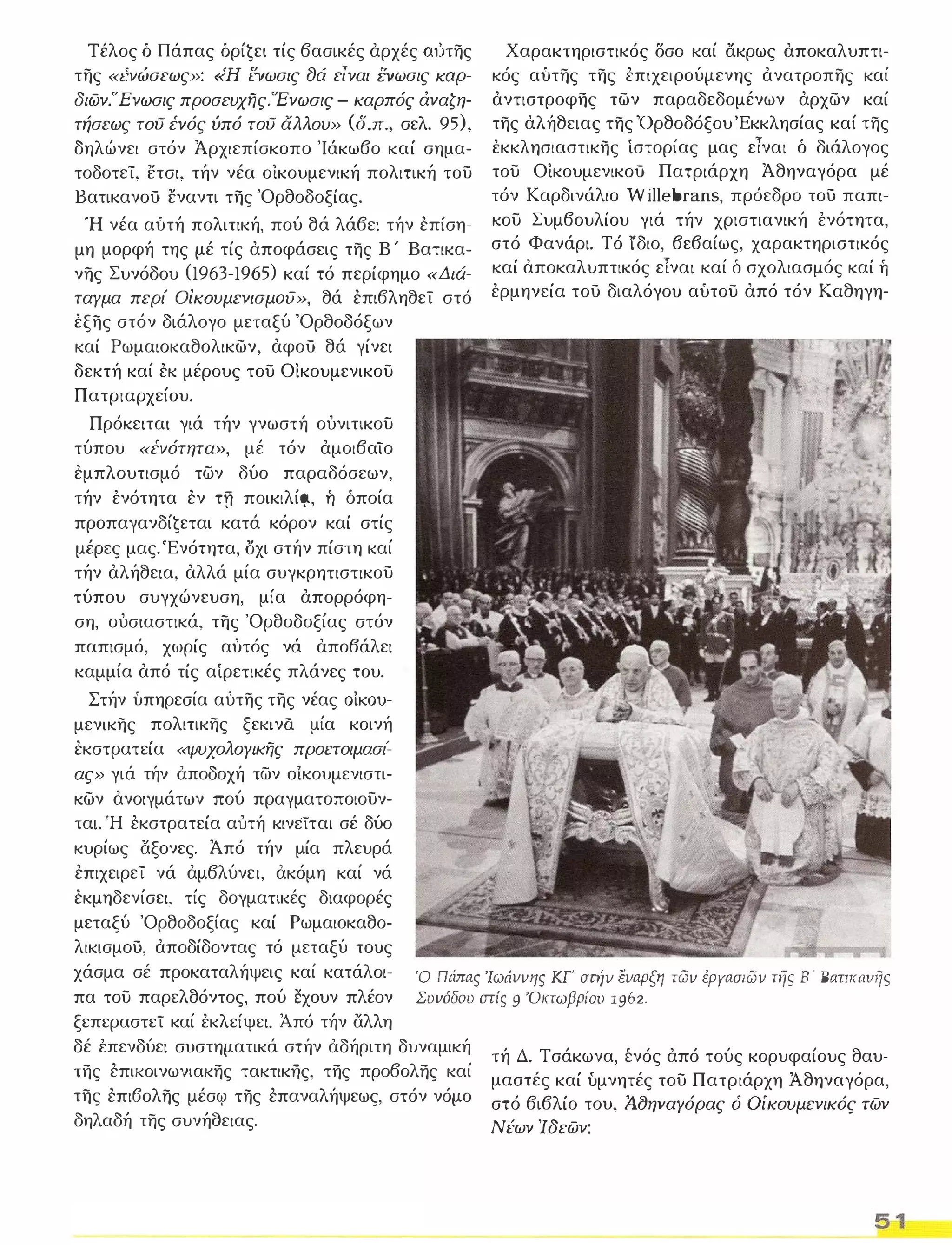Τέλος ό Πάπας όρίζει τίς βασικές αρχές ω.'.ιτης 
της «I:vώσεως»: «Η ΕVωσις 8ά είναι ΕVωσις lωρ­διων. 
Ένωσις πρoσεvχης.'Eνωσις - καρπός άναζη­τήσεως 
του I:vός ύπό του άλλου» (δ.π., σελ. 95), 
δηλώνει στόν Άρχιεπίσκοπο 'Ιάκωβο καί σημα­τοδοτεί, 
ετσι, τήν νέα οικουμενική πολιτική του 
Βατικανού εναντι της 'Ορθοδοξίας. 
Ή νέα αύτή πολιτική, πού θά λάβει τήν επίση­μη 
μορφή της μέ τίς αποφάσεις της Β ' Βατικα­νης 
Συνόδου (1963-1965) καί τό περίφημο «Διά­ταγμα 
περί OίKOυμενισμoιJ», θά επιβληθεί στό 
έξης στόν διάλογο μεταξύ 'Ορθοδόξων 
καί Ρωμαιοκαθολικων, αφού θά γίνει 
δεκτή καί εκ μέρους του Οίκουμενικου 
Πατριαρχείου. 
Πρόκειται γιά τήν γνωστή ουνιτικου 
τύπου «I:vότητα», μέ τόν αμοιβαϊο 
εμπλουτισμό των δύο παραδόσεων, 
τήν ένότητα εν τη ποικιλίι;ι, ή όποία 
προπαγανδίζεται κατά κόρον καί στίς 
μέρες μας. 'Ενότητα, οχι στήν πίστη καί 
τήν αλήθεια, αλλά μία συγκρητιστικου 
τύπου συγχώνευση, μία απορρόφη­ση, 
ουσιαστικά, της 'Ορθοδοξίας στόν 
παπισμό, χωρίς αυτός νά αποβάλει 
καμμία από τίς αίρετικές πλάνες του. 
Χαρακτηριστικός δσο καί ακρως αποκαλυπτι­κός 
αύτης της έπιχειρούμενης ανατροπης καί 
αντιστροφης των παραδεδομένων αρχων καί 
της αλήθειας της 'Ορθοδόξου 'Εκκλησίας καί της 
έκκλησιαστικης ίστορίας μας είναι ό διάλογος 
του Οικουμενικού Πατριάρχη Άθηναγόρα μέ 
τόν Καρδινάλιο Willebrans, πρόεδρο του παπι­κου 
Συμβουλίου γιά τήν χριστιανική ένότητα, 
στό Φανάρι. Τό ίδιο, βεβαίως, χαρακτηριστικός 
καί αποκαλυπτικός εΤναι καί δ σχολιασμός καί ή 
έρμηνεία του διαλόγου αύτου από τόν Καθηγη- 
Στήν ύπηρεσία αυτης της νέας OiKOu­μενικης 
πολιτικης ξεκινά μία κοινή 
εκστρατεία «ψυχολογικης προετοιμασι: 
ας» γιά τήν αποδοχή των ο!κουμενιστι­κων 
ανοιγμάτων πού πραγματοποιουν­ται. 
Ή εκστρατεία αυτή κινεϊται σέ δύο 
κυρίως άξονες. Άπό τήν μία πλευρά 
επιχειρεί νά αμβλύνει, ακόμη καί νά 
εκμηδενίσει, τίς δογματικές διαφορές 
μεταξύ 'Ορθοδοξίας καί Ρωμαιοκαθο­λικισμου, 
αποδίδοντας τό μεταξύ τους 
χάσμα σέ προκαταλήψεις καί κατάλοι­πα 
του παρελθόντος, πού έχουν πλέον 
ξεπεραστεϊ καί έκλείψει. Από τήν άλλη 
Ό Πιiπας 
'Ιωάννης ΚΓ' στήν έναρξη των έΡΥασιων τής Β ' Βαπκανιις 
Συνόδου cπiς 9 ΌκτωβρίΟΌ 1962. 
δέ έπενδύει συστηματικά στήν αδήριτη δυναμική 
της επικοινωνιακης τακτικΤϊς, της προβολης καί 
της επι6ολης μέσf{) της επαναλήψεως, στόν νόμο 
δηλαδή της συνήσειας. 
τή Δ. Τσάκωνα, [νός από τούς κορυφαίους θαυ­μαστές 
καί υμνητές του Πατριάρχη Ά.θηναγόρα, 
στό βιβλίο του, Ά.8ηναΥόρας ό Οίκουμενικός των 
Νέων Ίδεων: 
5 1 
 